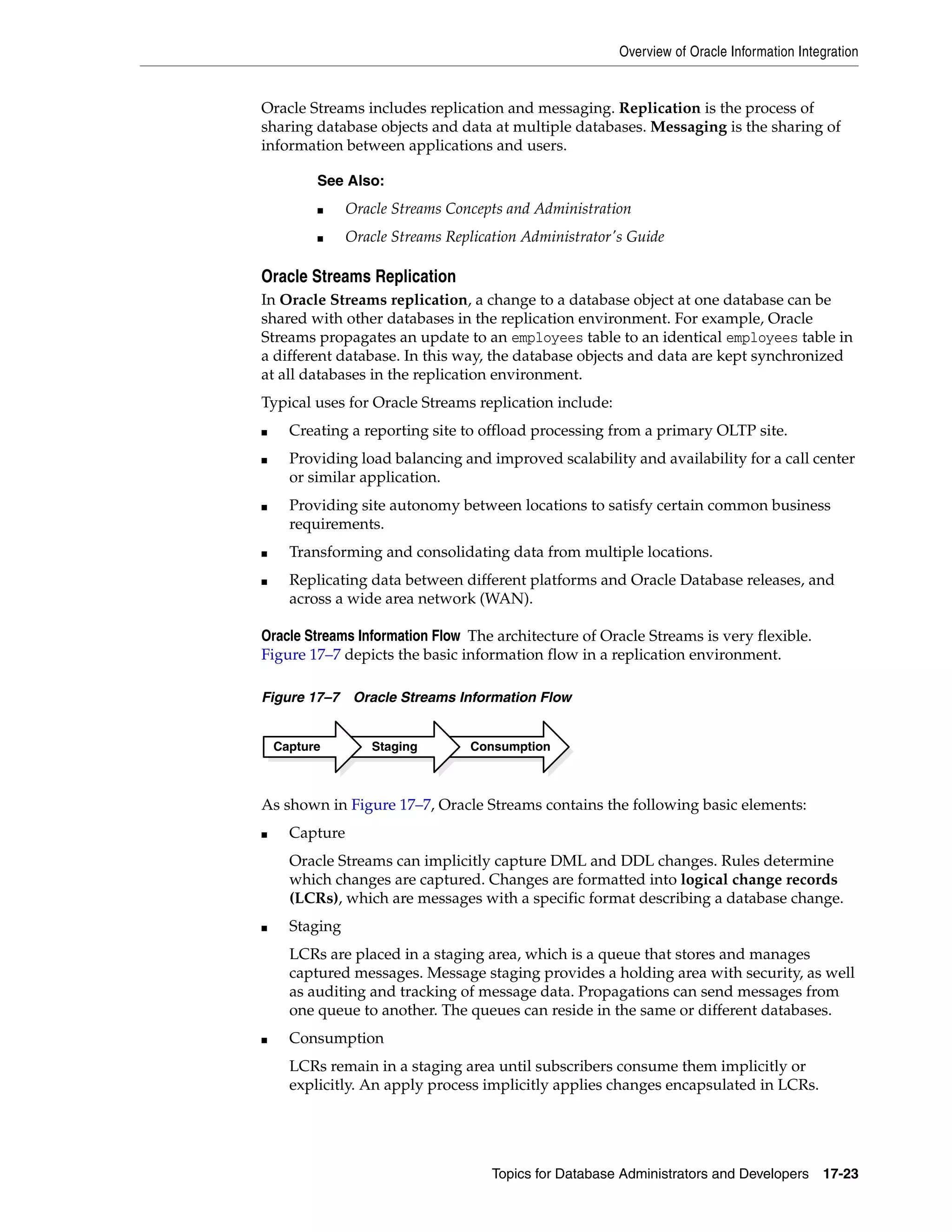Overview of Oracle Information Integration Topics for Database Administrators and Developers 17-23 Oracle Streams includes replication and messaging. Replication is the process of sharing database objects and data at multiple databases. Messaging is the sharing of information between applications and users. Oracle Streams Replication In Oracle Streams replication, a change to a database object at one database can be shared with other databases in the replication environment. For example, Oracle Streams propagates an update to an employees table to an identical employees table in a different database. In this way, the database objects and data are kept synchronized at all databases in the replication environment. Typical uses for Oracle Streams replication include: ■ Creating a reporting site to offload processing from a primary OLTP site. ■ Providing load balancing and improved scalability and availability for a call center or similar application. ■ Providing site autonomy between locations to satisfy certain common business requirements. ■ Transforming and consolidating data from multiple locations. ■ Replicating data between different platforms and Oracle Database releases, and across a wide area network (WAN). Oracle Streams Information Flow The architecture of Oracle Streams is very flexible. Figure 17–7 depicts the basic information flow in a replication environment. Figure 17–7 Oracle Streams Information Flow As shown in Figure 17–7, Oracle Streams contains the following basic elements: ■ Capture Oracle Streams can implicitly capture DML and DDL changes. Rules determine which changes are captured. Changes are formatted into logical change records (LCRs), which are messages with a specific format describing a database change. ■ Staging LCRs are placed in a staging area, which is a queue that stores and manages captured messages. Message staging provides a holding area with security, as well as auditing and tracking of message data. Propagations can send messages from one queue to another. The queues can reside in the same or different databases. ■ Consumption LCRs remain in a staging area until subscribers consume them implicitly or explicitly. An apply process implicitly applies changes encapsulated in LCRs. See Also: ■ Oracle Streams Concepts and Administration ■ Oracle Streams Replication Administrator's Guide ConsumptionStagingCapture 