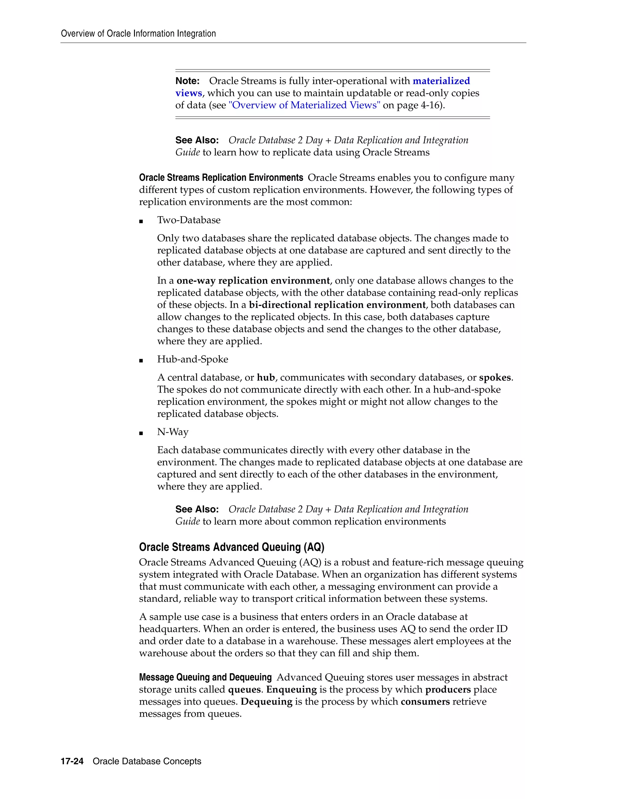 Overview of Oracle Information Integration 17-24 Oracle Database Concepts Oracle Streams Replication Environments Oracle Streams enables you to configure many different types of custom replication environments. However, the following types of replication environments are the most common: ■ Two-Database Only two databases share the replicated database objects. The changes made to replicated database objects at one database are captured and sent directly to the other database, where they are applied. In a one-way replication environment, only one database allows changes to the replicated database objects, with the other database containing read-only replicas of these objects. In a bi-directional replication environment, both databases can allow changes to the replicated objects. In this case, both databases capture changes to these database objects and send the changes to the other database, where they are applied. ■ Hub-and-Spoke A central database, or hub, communicates with secondary databases, or spokes. The spokes do not communicate directly with each other. In a hub-and-spoke replication environment, the spokes might or might not allow changes to the replicated database objects. ■ N-Way Each database communicates directly with every other database in the environment. The changes made to replicated database objects at one database are captured and sent directly to each of the other databases in the environment, where they are applied. Oracle Streams Advanced Queuing (AQ) Oracle Streams Advanced Queuing (AQ) is a robust and feature-rich message queuing system integrated with Oracle Database. When an organization has different systems that must communicate with each other, a messaging environment can provide a standard, reliable way to transport critical information between these systems. A sample use case is a business that enters orders in an Oracle database at headquarters. When an order is entered, the business uses AQ to send the order ID and order date to a database in a warehouse. These messages alert employees at the warehouse about the orders so that they can fill and ship them. Message Queuing and Dequeuing Advanced Queuing stores user messages in abstract storage units called queues. Enqueuing is the process by which producers place messages into queues. Dequeuing is the process by which consumers retrieve messages from queues. Note: Oracle Streams is fully inter-operational with materialized views, which you can use to maintain updatable or read-only copies of data (see "Overview of Materialized Views" on page 4-16). See Also: Oracle Database 2 Day + Data Replication and Integration Guide to learn how to replicate data using Oracle Streams See Also: Oracle Database 2 Day + Data Replication and Integration Guide to learn more about common replication environments 