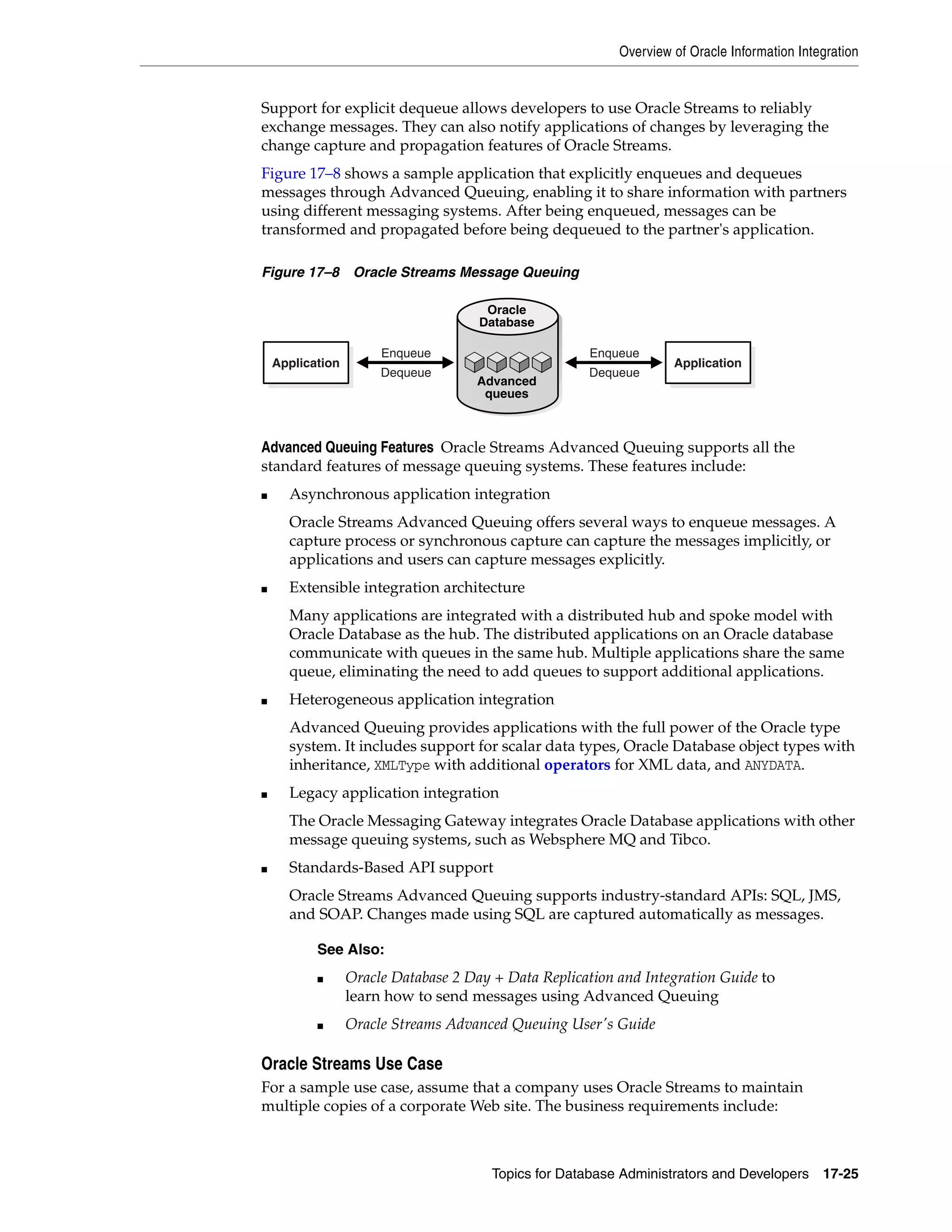 Overview of Oracle Information Integration Topics for Database Administrators and Developers 17-25 Support for explicit dequeue allows developers to use Oracle Streams to reliably exchange messages. They can also notify applications of changes by leveraging the change capture and propagation features of Oracle Streams. Figure 17–8 shows a sample application that explicitly enqueues and dequeues messages through Advanced Queuing, enabling it to share information with partners using different messaging systems. After being enqueued, messages can be transformed and propagated before being dequeued to the partner's application. Figure 17–8 Oracle Streams Message Queuing Advanced Queuing Features Oracle Streams Advanced Queuing supports all the standard features of message queuing systems. These features include: ■ Asynchronous application integration Oracle Streams Advanced Queuing offers several ways to enqueue messages. A capture process or synchronous capture can capture the messages implicitly, or applications and users can capture messages explicitly. ■ Extensible integration architecture Many applications are integrated with a distributed hub and spoke model with Oracle Database as the hub. The distributed applications on an Oracle database communicate with queues in the same hub. Multiple applications share the same queue, eliminating the need to add queues to support additional applications. ■ Heterogeneous application integration Advanced Queuing provides applications with the full power of the Oracle type system. It includes support for scalar data types, Oracle Database object types with inheritance, XMLType with additional operators for XML data, and ANYDATA. ■ Legacy application integration The Oracle Messaging Gateway integrates Oracle Database applications with other message queuing systems, such as Websphere MQ and Tibco. ■ Standards-Based API support Oracle Streams Advanced Queuing supports industry-standard APIs: SQL, JMS, and SOAP. Changes made using SQL are captured automatically as messages. Oracle Streams Use Case For a sample use case, assume that a company uses Oracle Streams to maintain multiple copies of a corporate Web site. The business requirements include: See Also: ■ Oracle Database 2 Day + Data Replication and Integration Guide to learn how to send messages using Advanced Queuing ■ Oracle Streams Advanced Queuing User's Guide ApplicationApplication Dequeue Enqueue Dequeue Enqueue Oracle Database Advanced queues 