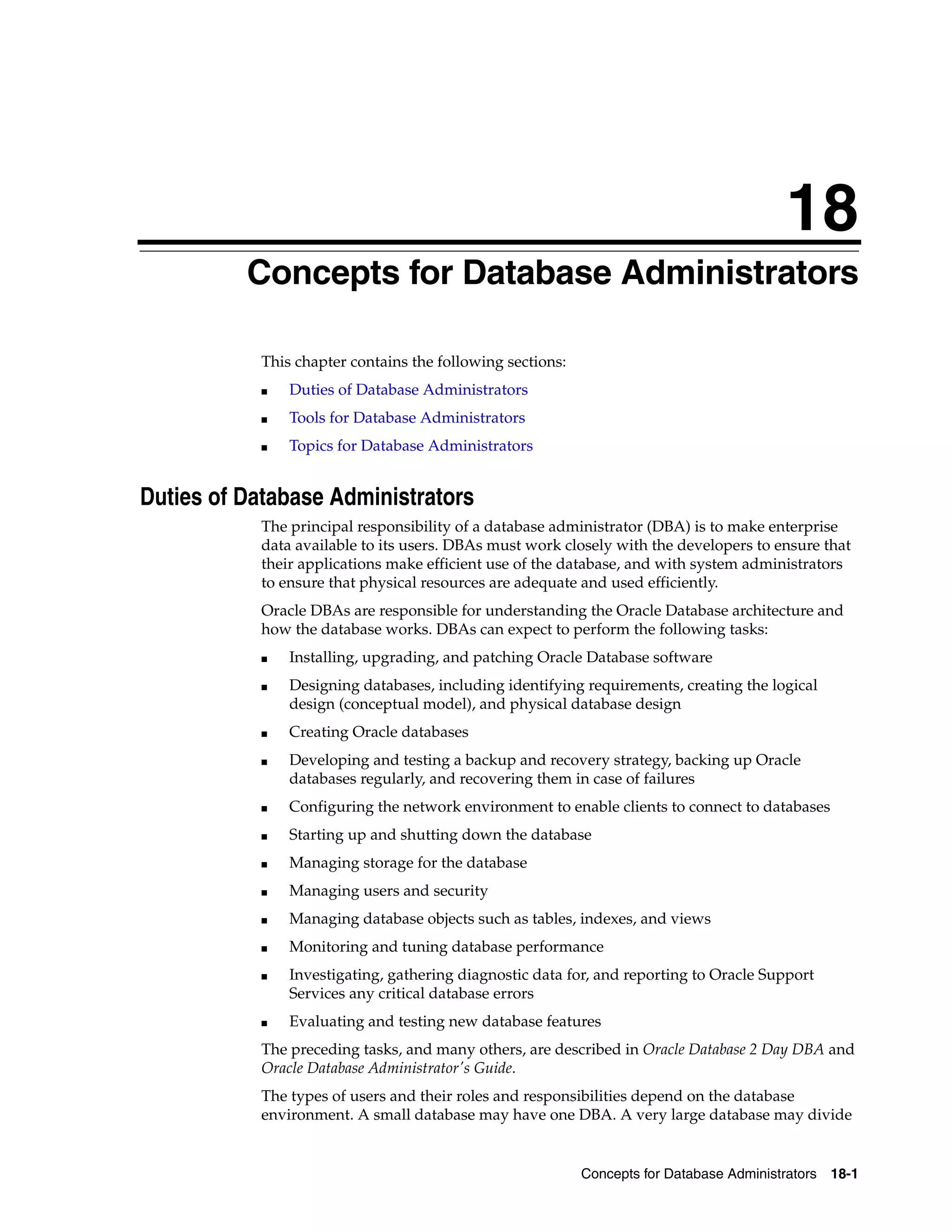 18 Concepts for Database Administrators 18-1 18Concepts for Database Administrators This chapter contains the following sections: ■ Duties of Database Administrators ■ Tools for Database Administrators ■ Topics for Database Administrators Duties of Database Administrators The principal responsibility of a database administrator (DBA) is to make enterprise data available to its users. DBAs must work closely with the developers to ensure that their applications make efficient use of the database, and with system administrators to ensure that physical resources are adequate and used efficiently. Oracle DBAs are responsible for understanding the Oracle Database architecture and how the database works. DBAs can expect to perform the following tasks: ■ Installing, upgrading, and patching Oracle Database software ■ Designing databases, including identifying requirements, creating the logical design (conceptual model), and physical database design ■ Creating Oracle databases ■ Developing and testing a backup and recovery strategy, backing up Oracle databases regularly, and recovering them in case of failures ■ Configuring the network environment to enable clients to connect to databases ■ Starting up and shutting down the database ■ Managing storage for the database ■ Managing users and security ■ Managing database objects such as tables, indexes, and views ■ Monitoring and tuning database performance ■ Investigating, gathering diagnostic data for, and reporting to Oracle Support Services any critical database errors ■ Evaluating and testing new database features The preceding tasks, and many others, are described in Oracle Database 2 Day DBA and Oracle Database Administrator's Guide. The types of users and their roles and responsibilities depend on the database environment. A small database may have one DBA. A very large database may divide 