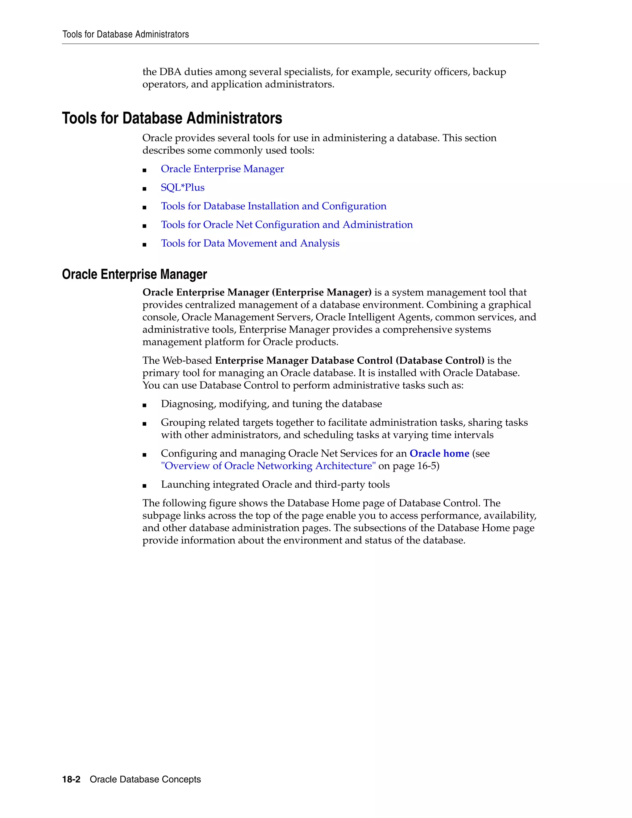 Tools for Database Administrators 18-2 Oracle Database Concepts the DBA duties among several specialists, for example, security officers, backup operators, and application administrators. Tools for Database Administrators Oracle provides several tools for use in administering a database. This section describes some commonly used tools: ■ Oracle Enterprise Manager ■ SQL*Plus ■ Tools for Database Installation and Configuration ■ Tools for Oracle Net Configuration and Administration ■ Tools for Data Movement and Analysis Oracle Enterprise Manager Oracle Enterprise Manager (Enterprise Manager) is a system management tool that provides centralized management of a database environment. Combining a graphical console, Oracle Management Servers, Oracle Intelligent Agents, common services, and administrative tools, Enterprise Manager provides a comprehensive systems management platform for Oracle products. The Web-based Enterprise Manager Database Control (Database Control) is the primary tool for managing an Oracle database. It is installed with Oracle Database. You can use Database Control to perform administrative tasks such as: ■ Diagnosing, modifying, and tuning the database ■ Grouping related targets together to facilitate administration tasks, sharing tasks with other administrators, and scheduling tasks at varying time intervals ■ Configuring and managing Oracle Net Services for an Oracle home (see "Overview of Oracle Networking Architecture" on page 16-5) ■ Launching integrated Oracle and third-party tools The following figure shows the Database Home page of Database Control. The subpage links across the top of the page enable you to access performance, availability, and other database administration pages. The subsections of the Database Home page provide information about the environment and status of the database. 
