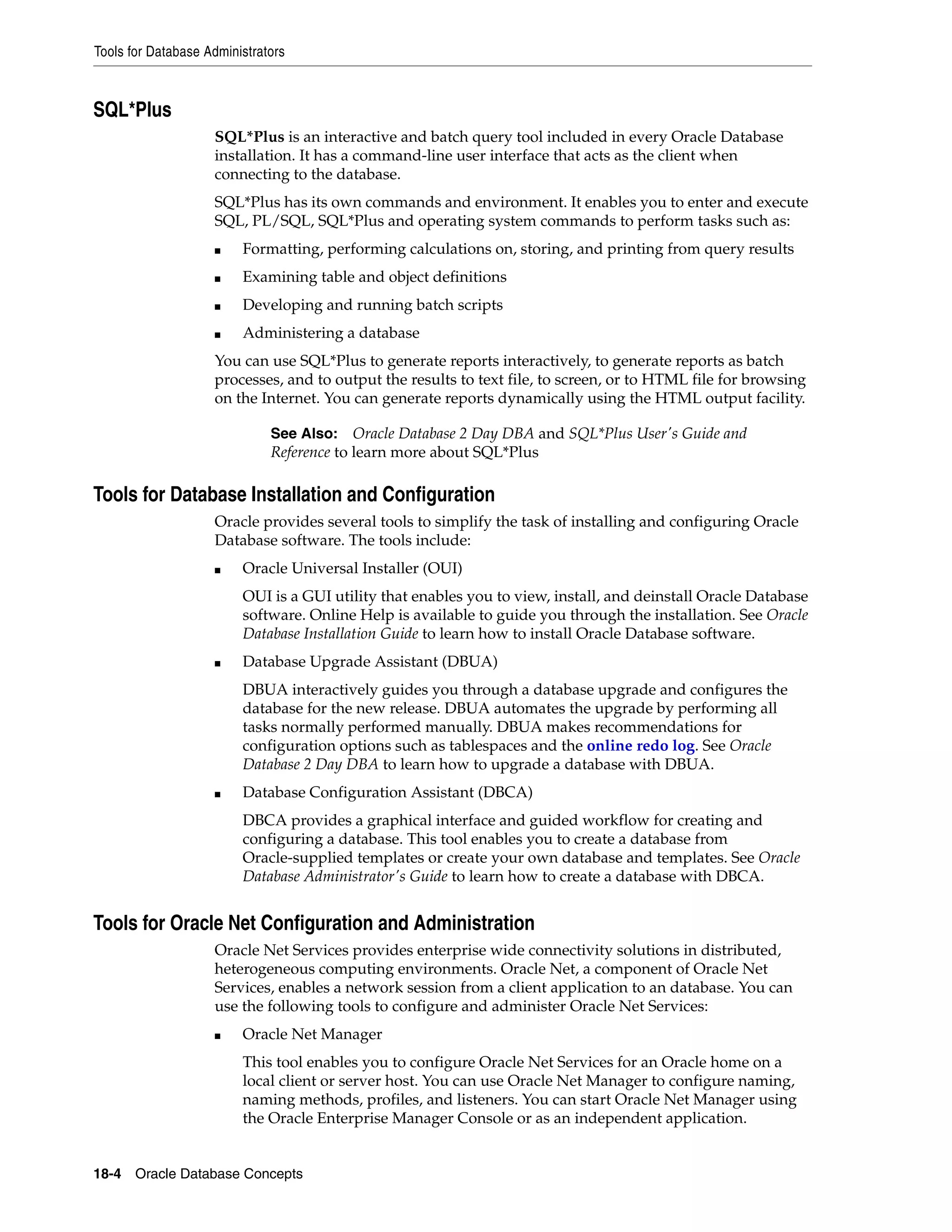 Tools for Database Administrators 18-4 Oracle Database Concepts SQL*Plus SQL*Plus is an interactive and batch query tool included in every Oracle Database installation. It has a command-line user interface that acts as the client when connecting to the database. SQL*Plus has its own commands and environment. It enables you to enter and execute SQL, PL/SQL, SQL*Plus and operating system commands to perform tasks such as: ■ Formatting, performing calculations on, storing, and printing from query results ■ Examining table and object definitions ■ Developing and running batch scripts ■ Administering a database You can use SQL*Plus to generate reports interactively, to generate reports as batch processes, and to output the results to text file, to screen, or to HTML file for browsing on the Internet. You can generate reports dynamically using the HTML output facility. Tools for Database Installation and Configuration Oracle provides several tools to simplify the task of installing and configuring Oracle Database software. The tools include: ■ Oracle Universal Installer (OUI) OUI is a GUI utility that enables you to view, install, and deinstall Oracle Database software. Online Help is available to guide you through the installation. See Oracle Database Installation Guide to learn how to install Oracle Database software. ■ Database Upgrade Assistant (DBUA) DBUA interactively guides you through a database upgrade and configures the database for the new release. DBUA automates the upgrade by performing all tasks normally performed manually. DBUA makes recommendations for configuration options such as tablespaces and the online redo log. See Oracle Database 2 Day DBA to learn how to upgrade a database with DBUA. ■ Database Configuration Assistant (DBCA) DBCA provides a graphical interface and guided workflow for creating and configuring a database. This tool enables you to create a database from Oracle-supplied templates or create your own database and templates. See Oracle Database Administrator's Guide to learn how to create a database with DBCA. Tools for Oracle Net Configuration and Administration Oracle Net Services provides enterprise wide connectivity solutions in distributed, heterogeneous computing environments. Oracle Net, a component of Oracle Net Services, enables a network session from a client application to an database. You can use the following tools to configure and administer Oracle Net Services: ■ Oracle Net Manager This tool enables you to configure Oracle Net Services for an Oracle home on a local client or server host. You can use Oracle Net Manager to configure naming, naming methods, profiles, and listeners. You can start Oracle Net Manager using the Oracle Enterprise Manager Console or as an independent application. See Also: Oracle Database 2 Day DBA and SQL*Plus User's Guide and Reference to learn more about SQL*Plus 