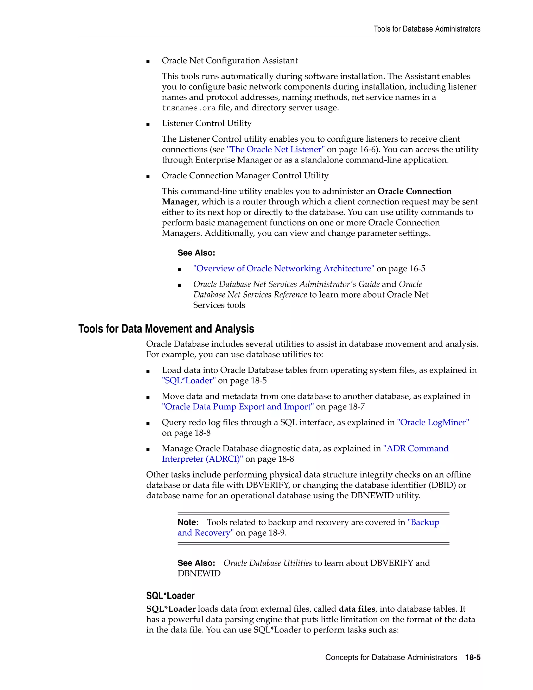 Tools for Database Administrators Concepts for Database Administrators 18-5 ■ Oracle Net Configuration Assistant This tools runs automatically during software installation. The Assistant enables you to configure basic network components during installation, including listener names and protocol addresses, naming methods, net service names in a tnsnames.ora file, and directory server usage. ■ Listener Control Utility The Listener Control utility enables you to configure listeners to receive client connections (see "The Oracle Net Listener" on page 16-6). You can access the utility through Enterprise Manager or as a standalone command-line application. ■ Oracle Connection Manager Control Utility This command-line utility enables you to administer an Oracle Connection Manager, which is a router through which a client connection request may be sent either to its next hop or directly to the database. You can use utility commands to perform basic management functions on one or more Oracle Connection Managers. Additionally, you can view and change parameter settings. Tools for Data Movement and Analysis Oracle Database includes several utilities to assist in database movement and analysis. For example, you can use database utilities to: ■ Load data into Oracle Database tables from operating system files, as explained in "SQL*Loader" on page 18-5 ■ Move data and metadata from one database to another database, as explained in "Oracle Data Pump Export and Import" on page 18-7 ■ Query redo log files through a SQL interface, as explained in "Oracle LogMiner" on page 18-8 ■ Manage Oracle Database diagnostic data, as explained in "ADR Command Interpreter (ADRCI)" on page 18-8 Other tasks include performing physical data structure integrity checks on an offline database or data file with DBVERIFY, or changing the database identifier (DBID) or database name for an operational database using the DBNEWID utility. SQL*Loader SQL*Loader loads data from external files, called data files, into database tables. It has a powerful data parsing engine that puts little limitation on the format of the data in the data file. You can use SQL*Loader to perform tasks such as: See Also: ■ "Overview of Oracle Networking Architecture" on page 16-5 ■ Oracle Database Net Services Administrator's Guide and Oracle Database Net Services Reference to learn more about Oracle Net Services tools Note: Tools related to backup and recovery are covered in "Backup and Recovery" on page 18-9. See Also: Oracle Database Utilities to learn about DBVERIFY and DBNEWID 