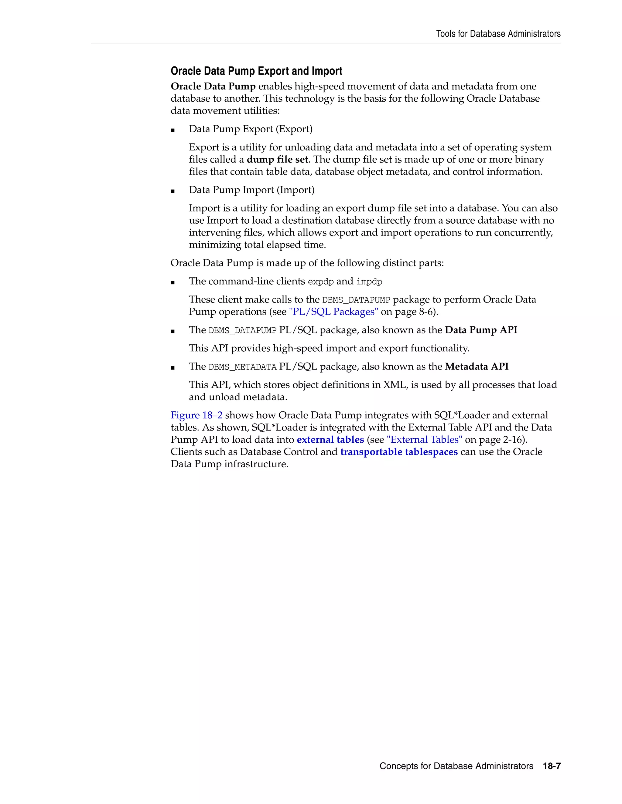 Tools for Database Administrators Concepts for Database Administrators 18-7 Oracle Data Pump Export and Import Oracle Data Pump enables high-speed movement of data and metadata from one database to another. This technology is the basis for the following Oracle Database data movement utilities: ■ Data Pump Export (Export) Export is a utility for unloading data and metadata into a set of operating system files called a dump file set. The dump file set is made up of one or more binary files that contain table data, database object metadata, and control information. ■ Data Pump Import (Import) Import is a utility for loading an export dump file set into a database. You can also use Import to load a destination database directly from a source database with no intervening files, which allows export and import operations to run concurrently, minimizing total elapsed time. Oracle Data Pump is made up of the following distinct parts: ■ The command-line clients expdp and impdp These client make calls to the DBMS_DATAPUMP package to perform Oracle Data Pump operations (see "PL/SQL Packages" on page 8-6). ■ The DBMS_DATAPUMP PL/SQL package, also known as the Data Pump API This API provides high-speed import and export functionality. ■ The DBMS_METADATA PL/SQL package, also known as the Metadata API This API, which stores object definitions in XML, is used by all processes that load and unload metadata. Figure 18–2 shows how Oracle Data Pump integrates with SQL*Loader and external tables. As shown, SQL*Loader is integrated with the External Table API and the Data Pump API to load data into external tables (see "External Tables" on page 2-16). Clients such as Database Control and transportable tablespaces can use the Oracle Data Pump infrastructure. 