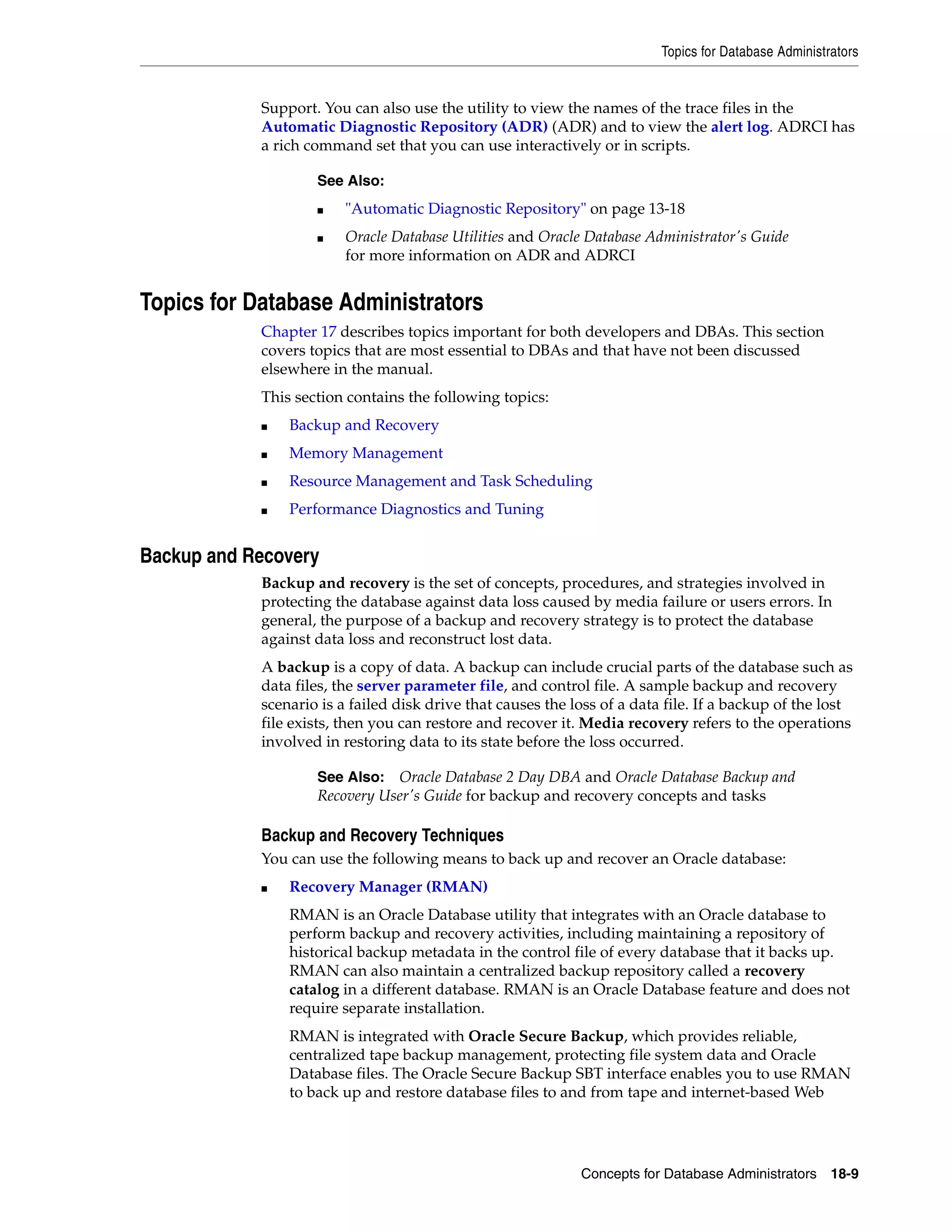 Topics for Database Administrators Concepts for Database Administrators 18-9 Support. You can also use the utility to view the names of the trace files in the Automatic Diagnostic Repository (ADR) (ADR) and to view the alert log. ADRCI has a rich command set that you can use interactively or in scripts. Topics for Database Administrators Chapter 17 describes topics important for both developers and DBAs. This section covers topics that are most essential to DBAs and that have not been discussed elsewhere in the manual. This section contains the following topics: ■ Backup and Recovery ■ Memory Management ■ Resource Management and Task Scheduling ■ Performance Diagnostics and Tuning Backup and Recovery Backup and recovery is the set of concepts, procedures, and strategies involved in protecting the database against data loss caused by media failure or users errors. In general, the purpose of a backup and recovery strategy is to protect the database against data loss and reconstruct lost data. A backup is a copy of data. A backup can include crucial parts of the database such as data files, the server parameter file, and control file. A sample backup and recovery scenario is a failed disk drive that causes the loss of a data file. If a backup of the lost file exists, then you can restore and recover it. Media recovery refers to the operations involved in restoring data to its state before the loss occurred. Backup and Recovery Techniques You can use the following means to back up and recover an Oracle database: ■ Recovery Manager (RMAN) RMAN is an Oracle Database utility that integrates with an Oracle database to perform backup and recovery activities, including maintaining a repository of historical backup metadata in the control file of every database that it backs up. RMAN can also maintain a centralized backup repository called a recovery catalog in a different database. RMAN is an Oracle Database feature and does not require separate installation. RMAN is integrated with Oracle Secure Backup, which provides reliable, centralized tape backup management, protecting file system data and Oracle Database files. The Oracle Secure Backup SBT interface enables you to use RMAN to back up and restore database files to and from tape and internet-based Web See Also: ■ "Automatic Diagnostic Repository" on page 13-18 ■ Oracle Database Utilities and Oracle Database Administrator's Guide for more information on ADR and ADRCI See Also: Oracle Database 2 Day DBA and Oracle Database Backup and Recovery User's Guide for backup and recovery concepts and tasks 