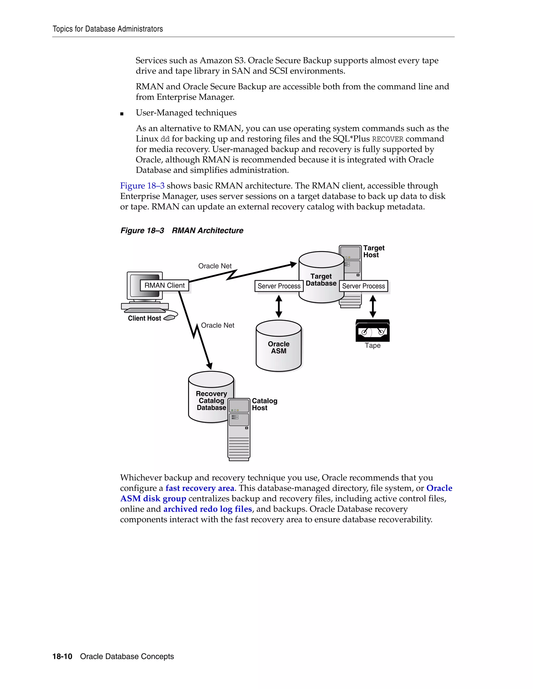 Topics for Database Administrators 18-10 Oracle Database Concepts Services such as Amazon S3. Oracle Secure Backup supports almost every tape drive and tape library in SAN and SCSI environments. RMAN and Oracle Secure Backup are accessible both from the command line and from Enterprise Manager. ■ User-Managed techniques As an alternative to RMAN, you can use operating system commands such as the Linux dd for backing up and restoring files and the SQL*Plus RECOVER command for media recovery. User-managed backup and recovery is fully supported by Oracle, although RMAN is recommended because it is integrated with Oracle Database and simplifies administration. Figure 18–3 shows basic RMAN architecture. The RMAN client, accessible through Enterprise Manager, uses server sessions on a target database to back up data to disk or tape. RMAN can update an external recovery catalog with backup metadata. Figure 18–3 RMAN Architecture Whichever backup and recovery technique you use, Oracle recommends that you configure a fast recovery area. This database-managed directory, file system, or Oracle ASM disk group centralizes backup and recovery files, including active control files, online and archived redo log files, and backups. Oracle Database recovery components interact with the fast recovery area to ensure database recoverability. Target Host Client Host Oracle ASM Tape Target Database Server ProcessServer Process Recovery Catalog Database Catalog Host RMAN Client Oracle Net Oracle Net 