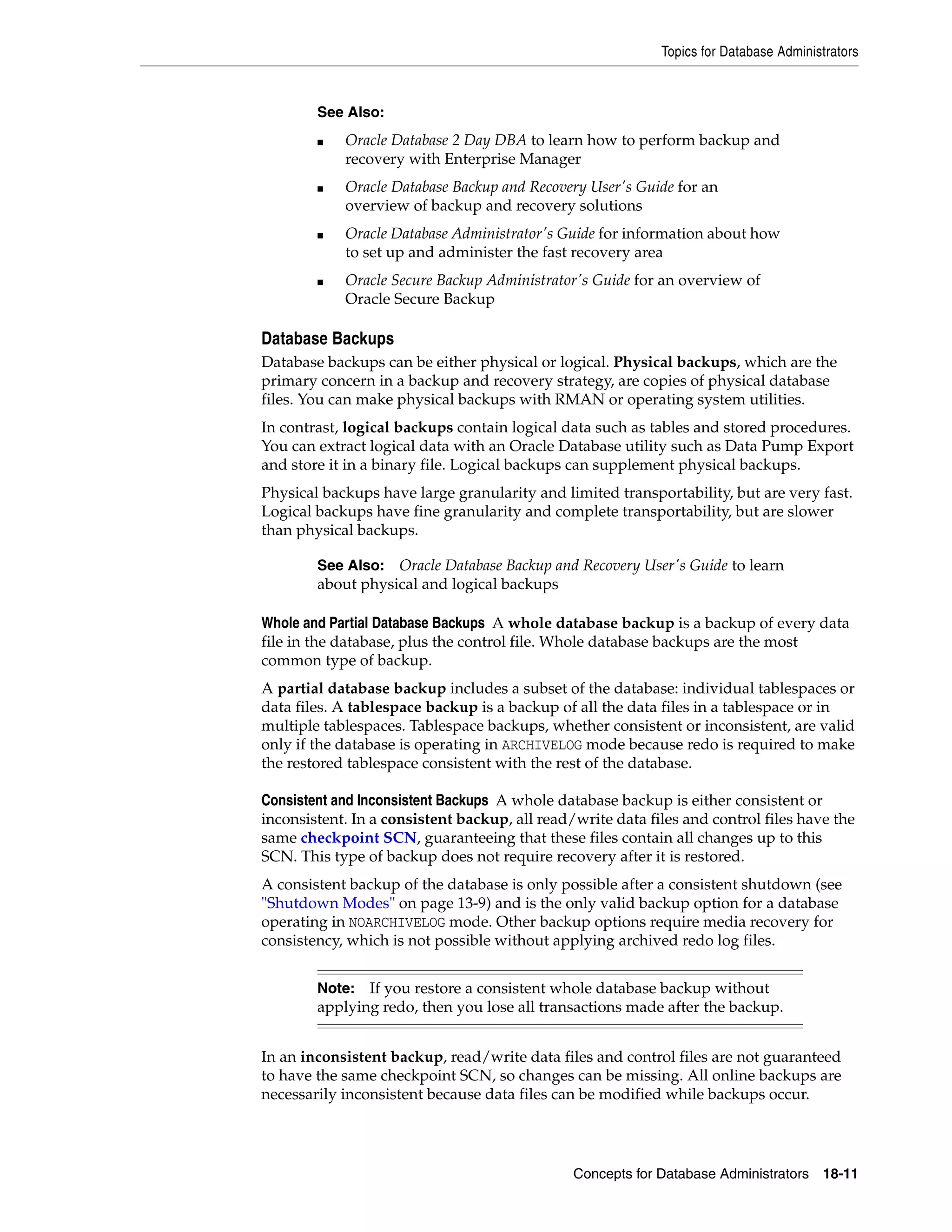 Topics for Database Administrators Concepts for Database Administrators 18-11 Database Backups Database backups can be either physical or logical. Physical backups, which are the primary concern in a backup and recovery strategy, are copies of physical database files. You can make physical backups with RMAN or operating system utilities. In contrast, logical backups contain logical data such as tables and stored procedures. You can extract logical data with an Oracle Database utility such as Data Pump Export and store it in a binary file. Logical backups can supplement physical backups. Physical backups have large granularity and limited transportability, but are very fast. Logical backups have fine granularity and complete transportability, but are slower than physical backups. Whole and Partial Database Backups A whole database backup is a backup of every data file in the database, plus the control file. Whole database backups are the most common type of backup. A partial database backup includes a subset of the database: individual tablespaces or data files. A tablespace backup is a backup of all the data files in a tablespace or in multiple tablespaces. Tablespace backups, whether consistent or inconsistent, are valid only if the database is operating in ARCHIVELOG mode because redo is required to make the restored tablespace consistent with the rest of the database. Consistent and Inconsistent Backups A whole database backup is either consistent or inconsistent. In a consistent backup, all read/write data files and control files have the same checkpoint SCN, guaranteeing that these files contain all changes up to this SCN. This type of backup does not require recovery after it is restored. A consistent backup of the database is only possible after a consistent shutdown (see "Shutdown Modes" on page 13-9) and is the only valid backup option for a database operating in NOARCHIVELOG mode. Other backup options require media recovery for consistency, which is not possible without applying archived redo log files. In an inconsistent backup, read/write data files and control files are not guaranteed to have the same checkpoint SCN, so changes can be missing. All online backups are necessarily inconsistent because data files can be modified while backups occur. See Also: ■ Oracle Database 2 Day DBA to learn how to perform backup and recovery with Enterprise Manager ■ Oracle Database Backup and Recovery User's Guide for an overview of backup and recovery solutions ■ Oracle Database Administrator's Guide for information about how to set up and administer the fast recovery area ■ Oracle Secure Backup Administrator's Guide for an overview of Oracle Secure Backup See Also: Oracle Database Backup and Recovery User's Guide to learn about physical and logical backups Note: If you restore a consistent whole database backup without applying redo, then you lose all transactions made after the backup. 