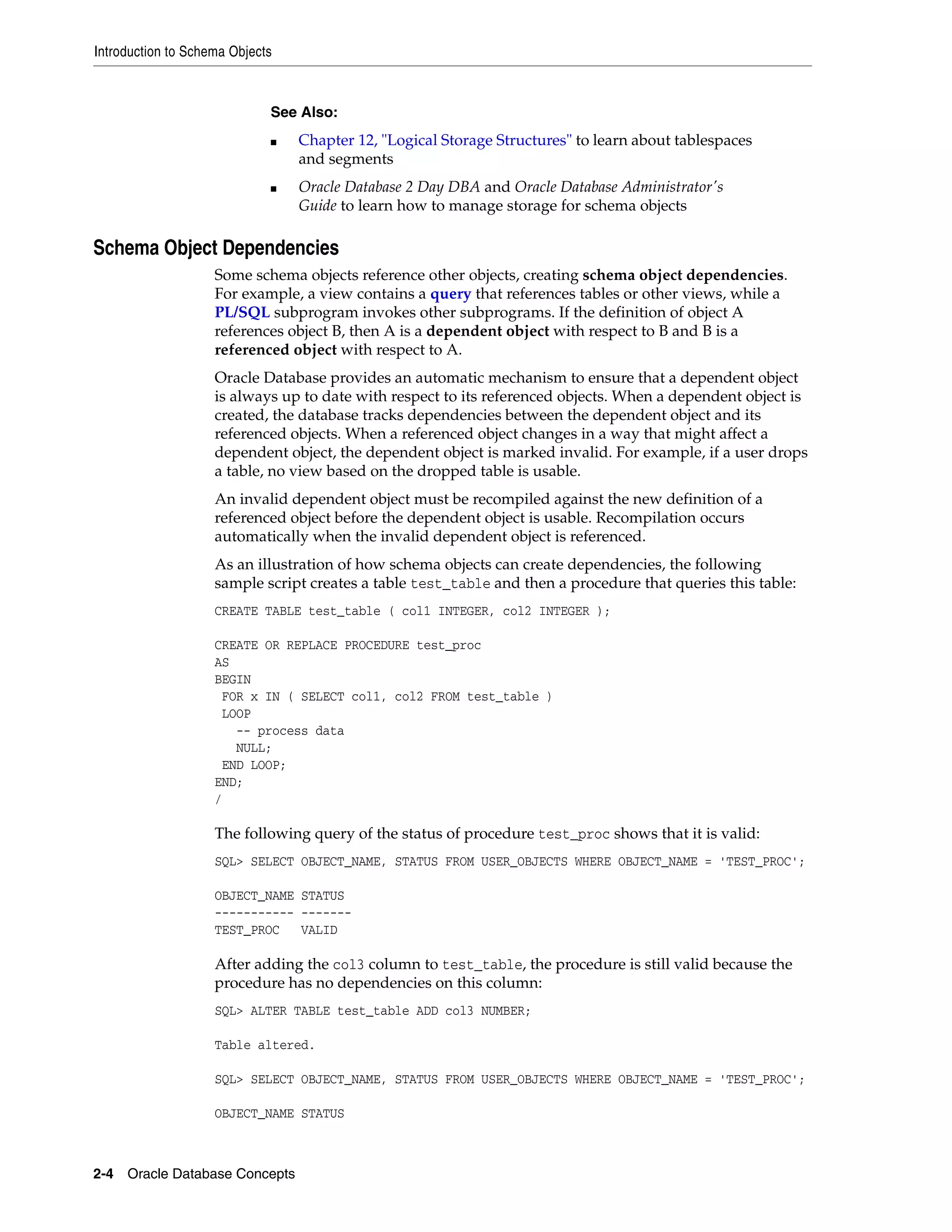 Introduction to Schema Objects 2-4 Oracle Database Concepts Schema Object Dependencies Some schema objects reference other objects, creating schema object dependencies. For example, a view contains a query that references tables or other views, while a PL/SQL subprogram invokes other subprograms. If the definition of object A references object B, then A is a dependent object with respect to B and B is a referenced object with respect to A. Oracle Database provides an automatic mechanism to ensure that a dependent object is always up to date with respect to its referenced objects. When a dependent object is created, the database tracks dependencies between the dependent object and its referenced objects. When a referenced object changes in a way that might affect a dependent object, the dependent object is marked invalid. For example, if a user drops a table, no view based on the dropped table is usable. An invalid dependent object must be recompiled against the new definition of a referenced object before the dependent object is usable. Recompilation occurs automatically when the invalid dependent object is referenced. As an illustration of how schema objects can create dependencies, the following sample script creates a table test_table and then a procedure that queries this table: CREATE TABLE test_table ( col1 INTEGER, col2 INTEGER ); CREATE OR REPLACE PROCEDURE test_proc AS BEGIN FOR x IN ( SELECT col1, col2 FROM test_table ) LOOP -- process data NULL; END LOOP; END; / The following query of the status of procedure test_proc shows that it is valid: SQL> SELECT OBJECT_NAME, STATUS FROM USER_OBJECTS WHERE OBJECT_NAME = 'TEST_PROC'; OBJECT_NAME STATUS ----------- ------- TEST_PROC VALID After adding the col3 column to test_table, the procedure is still valid because the procedure has no dependencies on this column: SQL> ALTER TABLE test_table ADD col3 NUMBER; Table altered. SQL> SELECT OBJECT_NAME, STATUS FROM USER_OBJECTS WHERE OBJECT_NAME = 'TEST_PROC'; OBJECT_NAME STATUS See Also: ■ Chapter 12, "Logical Storage Structures" to learn about tablespaces and segments ■ Oracle Database 2 Day DBA and Oracle Database Administrator's Guide to learn how to manage storage for schema objects 