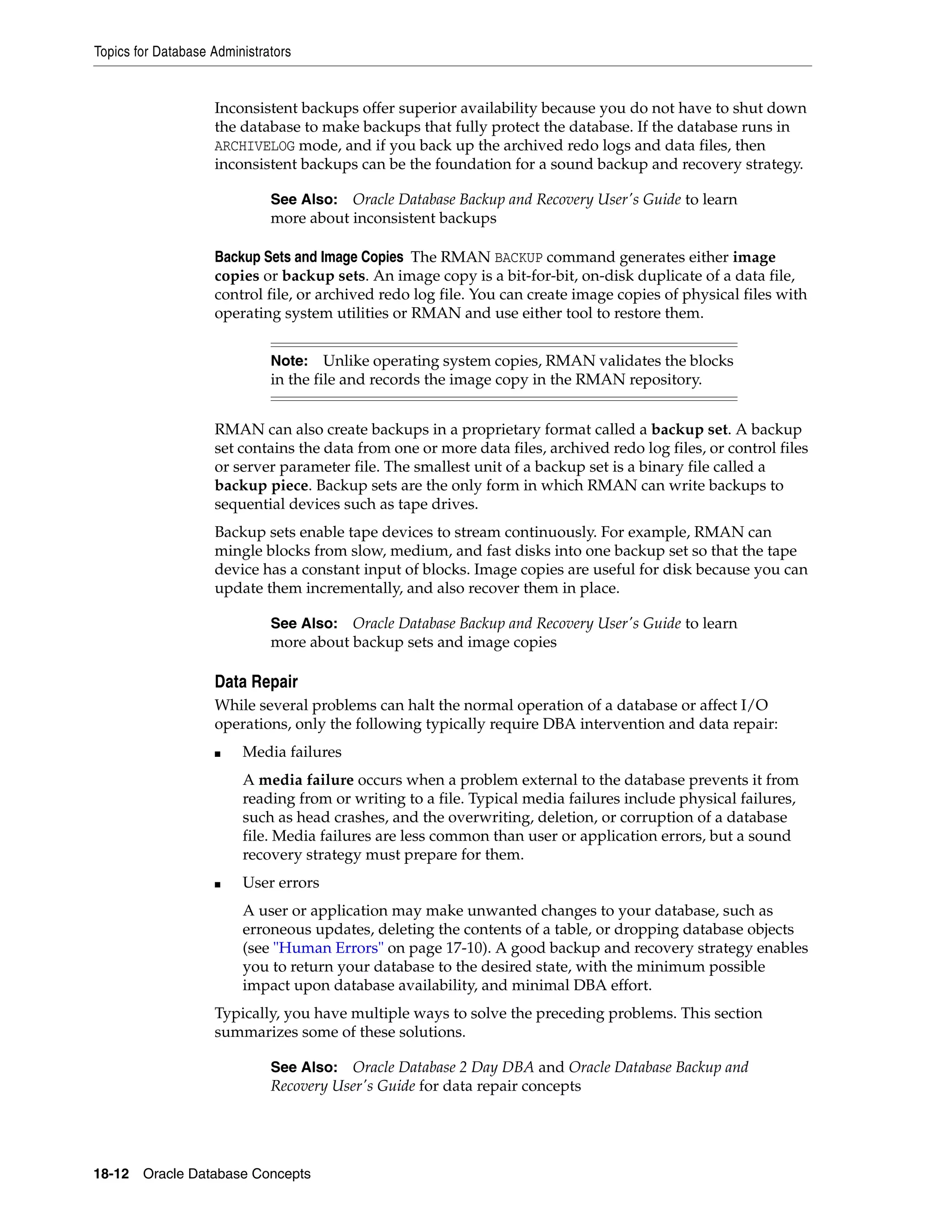 Topics for Database Administrators 18-12 Oracle Database Concepts Inconsistent backups offer superior availability because you do not have to shut down the database to make backups that fully protect the database. If the database runs in ARCHIVELOG mode, and if you back up the archived redo logs and data files, then inconsistent backups can be the foundation for a sound backup and recovery strategy. Backup Sets and Image Copies The RMAN BACKUP command generates either image copies or backup sets. An image copy is a bit-for-bit, on-disk duplicate of a data file, control file, or archived redo log file. You can create image copies of physical files with operating system utilities or RMAN and use either tool to restore them. RMAN can also create backups in a proprietary format called a backup set. A backup set contains the data from one or more data files, archived redo log files, or control files or server parameter file. The smallest unit of a backup set is a binary file called a backup piece. Backup sets are the only form in which RMAN can write backups to sequential devices such as tape drives. Backup sets enable tape devices to stream continuously. For example, RMAN can mingle blocks from slow, medium, and fast disks into one backup set so that the tape device has a constant input of blocks. Image copies are useful for disk because you can update them incrementally, and also recover them in place. Data Repair While several problems can halt the normal operation of a database or affect I/O operations, only the following typically require DBA intervention and data repair: ■ Media failures A media failure occurs when a problem external to the database prevents it from reading from or writing to a file. Typical media failures include physical failures, such as head crashes, and the overwriting, deletion, or corruption of a database file. Media failures are less common than user or application errors, but a sound recovery strategy must prepare for them. ■ User errors A user or application may make unwanted changes to your database, such as erroneous updates, deleting the contents of a table, or dropping database objects (see "Human Errors" on page 17-10). A good backup and recovery strategy enables you to return your database to the desired state, with the minimum possible impact upon database availability, and minimal DBA effort. Typically, you have multiple ways to solve the preceding problems. This section summarizes some of these solutions. See Also: Oracle Database Backup and Recovery User's Guide to learn more about inconsistent backups Note: Unlike operating system copies, RMAN validates the blocks in the file and records the image copy in the RMAN repository. See Also: Oracle Database Backup and Recovery User's Guide to learn more about backup sets and image copies See Also: Oracle Database 2 Day DBA and Oracle Database Backup and Recovery User's Guide for data repair concepts 
