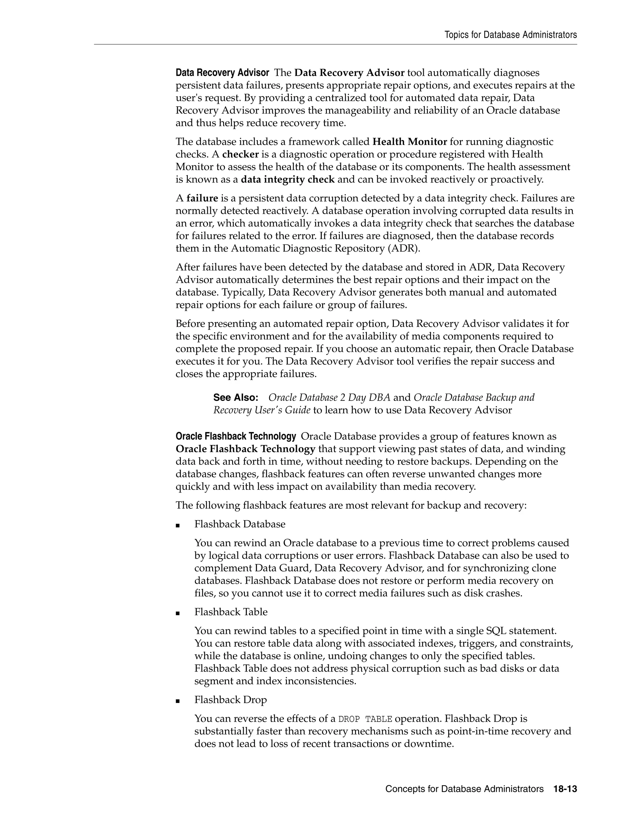 Topics for Database Administrators Concepts for Database Administrators 18-13 Data Recovery Advisor The Data Recovery Advisor tool automatically diagnoses persistent data failures, presents appropriate repair options, and executes repairs at the user's request. By providing a centralized tool for automated data repair, Data Recovery Advisor improves the manageability and reliability of an Oracle database and thus helps reduce recovery time. The database includes a framework called Health Monitor for running diagnostic checks. A checker is a diagnostic operation or procedure registered with Health Monitor to assess the health of the database or its components. The health assessment is known as a data integrity check and can be invoked reactively or proactively. A failure is a persistent data corruption detected by a data integrity check. Failures are normally detected reactively. A database operation involving corrupted data results in an error, which automatically invokes a data integrity check that searches the database for failures related to the error. If failures are diagnosed, then the database records them in the Automatic Diagnostic Repository (ADR). After failures have been detected by the database and stored in ADR, Data Recovery Advisor automatically determines the best repair options and their impact on the database. Typically, Data Recovery Advisor generates both manual and automated repair options for each failure or group of failures. Before presenting an automated repair option, Data Recovery Advisor validates it for the specific environment and for the availability of media components required to complete the proposed repair. If you choose an automatic repair, then Oracle Database executes it for you. The Data Recovery Advisor tool verifies the repair success and closes the appropriate failures. Oracle Flashback Technology Oracle Database provides a group of features known as Oracle Flashback Technology that support viewing past states of data, and winding data back and forth in time, without needing to restore backups. Depending on the database changes, flashback features can often reverse unwanted changes more quickly and with less impact on availability than media recovery. The following flashback features are most relevant for backup and recovery: ■ Flashback Database You can rewind an Oracle database to a previous time to correct problems caused by logical data corruptions or user errors. Flashback Database can also be used to complement Data Guard, Data Recovery Advisor, and for synchronizing clone databases. Flashback Database does not restore or perform media recovery on files, so you cannot use it to correct media failures such as disk crashes. ■ Flashback Table You can rewind tables to a specified point in time with a single SQL statement. You can restore table data along with associated indexes, triggers, and constraints, while the database is online, undoing changes to only the specified tables. Flashback Table does not address physical corruption such as bad disks or data segment and index inconsistencies. ■ Flashback Drop You can reverse the effects of a DROP TABLE operation. Flashback Drop is substantially faster than recovery mechanisms such as point-in-time recovery and does not lead to loss of recent transactions or downtime. See Also: Oracle Database 2 Day DBA and Oracle Database Backup and Recovery User's Guide to learn how to use Data Recovery Advisor 