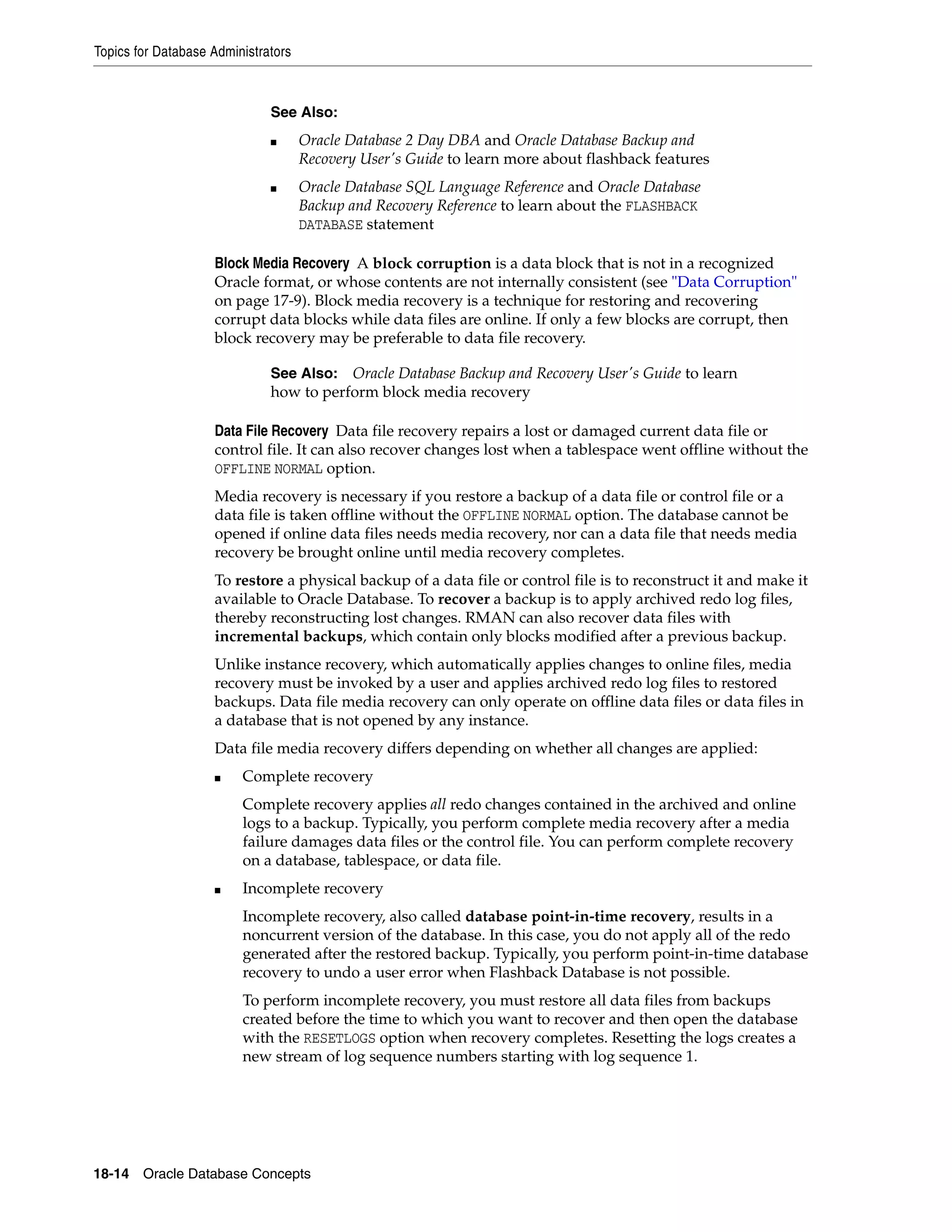 Topics for Database Administrators 18-14 Oracle Database Concepts Block Media Recovery A block corruption is a data block that is not in a recognized Oracle format, or whose contents are not internally consistent (see "Data Corruption" on page 17-9). Block media recovery is a technique for restoring and recovering corrupt data blocks while data files are online. If only a few blocks are corrupt, then block recovery may be preferable to data file recovery. Data File Recovery Data file recovery repairs a lost or damaged current data file or control file. It can also recover changes lost when a tablespace went offline without the OFFLINE NORMAL option. Media recovery is necessary if you restore a backup of a data file or control file or a data file is taken offline without the OFFLINE NORMAL option. The database cannot be opened if online data files needs media recovery, nor can a data file that needs media recovery be brought online until media recovery completes. To restore a physical backup of a data file or control file is to reconstruct it and make it available to Oracle Database. To recover a backup is to apply archived redo log files, thereby reconstructing lost changes. RMAN can also recover data files with incremental backups, which contain only blocks modified after a previous backup. Unlike instance recovery, which automatically applies changes to online files, media recovery must be invoked by a user and applies archived redo log files to restored backups. Data file media recovery can only operate on offline data files or data files in a database that is not opened by any instance. Data file media recovery differs depending on whether all changes are applied: ■ Complete recovery Complete recovery applies all redo changes contained in the archived and online logs to a backup. Typically, you perform complete media recovery after a media failure damages data files or the control file. You can perform complete recovery on a database, tablespace, or data file. ■ Incomplete recovery Incomplete recovery, also called database point-in-time recovery, results in a noncurrent version of the database. In this case, you do not apply all of the redo generated after the restored backup. Typically, you perform point-in-time database recovery to undo a user error when Flashback Database is not possible. To perform incomplete recovery, you must restore all data files from backups created before the time to which you want to recover and then open the database with the RESETLOGS option when recovery completes. Resetting the logs creates a new stream of log sequence numbers starting with log sequence 1. See Also: ■ Oracle Database 2 Day DBA and Oracle Database Backup and Recovery User's Guide to learn more about flashback features ■ Oracle Database SQL Language Reference and Oracle Database Backup and Recovery Reference to learn about the FLASHBACK DATABASE statement See Also: Oracle Database Backup and Recovery User's Guide to learn how to perform block media recovery 