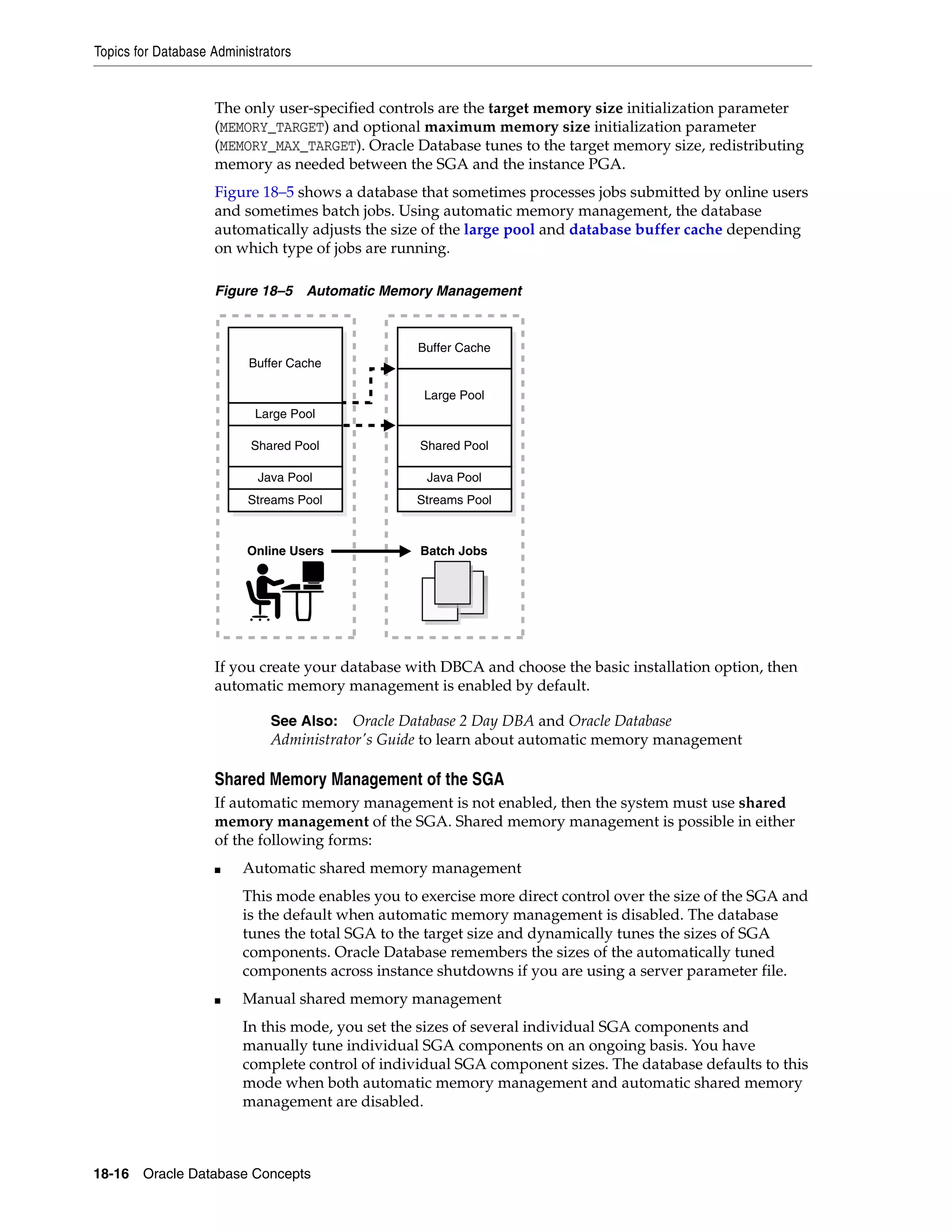 Topics for Database Administrators 18-16 Oracle Database Concepts The only user-specified controls are the target memory size initialization parameter (MEMORY_TARGET) and optional maximum memory size initialization parameter (MEMORY_MAX_TARGET). Oracle Database tunes to the target memory size, redistributing memory as needed between the SGA and the instance PGA. Figure 18–5 shows a database that sometimes processes jobs submitted by online users and sometimes batch jobs. Using automatic memory management, the database automatically adjusts the size of the large pool and database buffer cache depending on which type of jobs are running. Figure 18–5 Automatic Memory Management If you create your database with DBCA and choose the basic installation option, then automatic memory management is enabled by default. Shared Memory Management of the SGA If automatic memory management is not enabled, then the system must use shared memory management of the SGA. Shared memory management is possible in either of the following forms: ■ Automatic shared memory management This mode enables you to exercise more direct control over the size of the SGA and is the default when automatic memory management is disabled. The database tunes the total SGA to the target size and dynamically tunes the sizes of SGA components. Oracle Database remembers the sizes of the automatically tuned components across instance shutdowns if you are using a server parameter file. ■ Manual shared memory management In this mode, you set the sizes of several individual SGA components and manually tune individual SGA components on an ongoing basis. You have complete control of individual SGA component sizes. The database defaults to this mode when both automatic memory management and automatic shared memory management are disabled. See Also: Oracle Database 2 Day DBA and Oracle Database Administrator's Guide to learn about automatic memory management Online Users Batch Jobs Streams Pool Java Pool Shared Pool Large Pool Buffer Cache Streams Pool Java Pool Shared Pool Large Pool Buffer Cache 