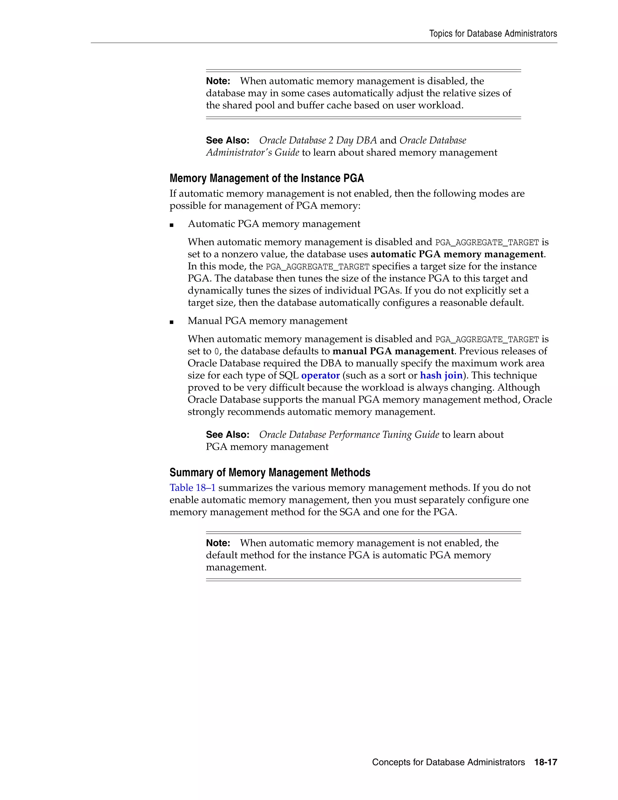 Topics for Database Administrators Concepts for Database Administrators 18-17 Memory Management of the Instance PGA If automatic memory management is not enabled, then the following modes are possible for management of PGA memory: ■ Automatic PGA memory management When automatic memory management is disabled and PGA_AGGREGATE_TARGET is set to a nonzero value, the database uses automatic PGA memory management. In this mode, the PGA_AGGREGATE_TARGET specifies a target size for the instance PGA. The database then tunes the size of the instance PGA to this target and dynamically tunes the sizes of individual PGAs. If you do not explicitly set a target size, then the database automatically configures a reasonable default. ■ Manual PGA memory management When automatic memory management is disabled and PGA_AGGREGATE_TARGET is set to 0, the database defaults to manual PGA management. Previous releases of Oracle Database required the DBA to manually specify the maximum work area size for each type of SQL operator (such as a sort or hash join). This technique proved to be very difficult because the workload is always changing. Although Oracle Database supports the manual PGA memory management method, Oracle strongly recommends automatic memory management. Summary of Memory Management Methods Table 18–1 summarizes the various memory management methods. If you do not enable automatic memory management, then you must separately configure one memory management method for the SGA and one for the PGA. Note: When automatic memory management is disabled, the database may in some cases automatically adjust the relative sizes of the shared pool and buffer cache based on user workload. See Also: Oracle Database 2 Day DBA and Oracle Database Administrator's Guide to learn about shared memory management See Also: Oracle Database Performance Tuning Guide to learn about PGA memory management Note: When automatic memory management is not enabled, the default method for the instance PGA is automatic PGA memory management. 