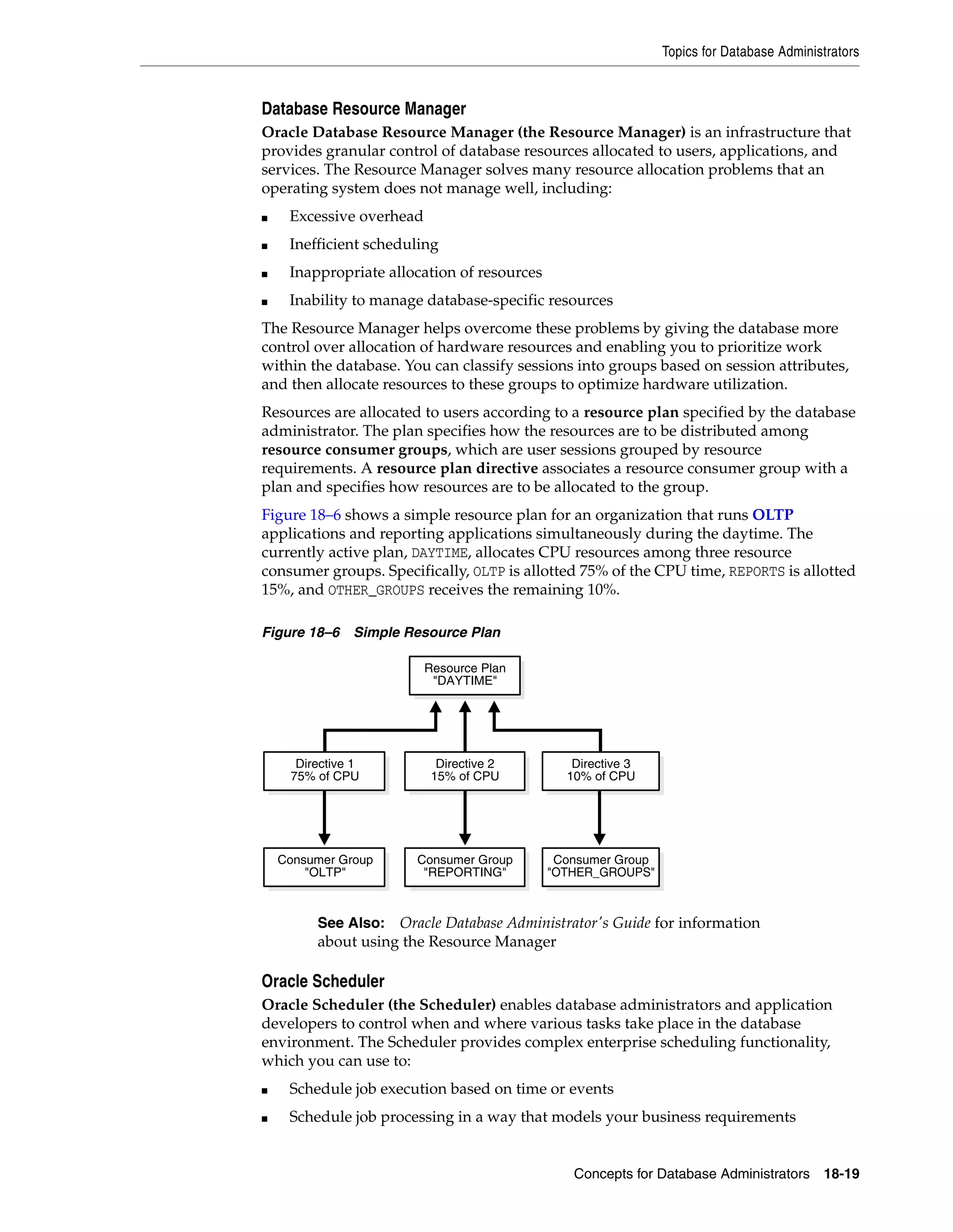 Topics for Database Administrators Concepts for Database Administrators 18-19 Database Resource Manager Oracle Database Resource Manager (the Resource Manager) is an infrastructure that provides granular control of database resources allocated to users, applications, and services. The Resource Manager solves many resource allocation problems that an operating system does not manage well, including: ■ Excessive overhead ■ Inefficient scheduling ■ Inappropriate allocation of resources ■ Inability to manage database-specific resources The Resource Manager helps overcome these problems by giving the database more control over allocation of hardware resources and enabling you to prioritize work within the database. You can classify sessions into groups based on session attributes, and then allocate resources to these groups to optimize hardware utilization. Resources are allocated to users according to a resource plan specified by the database administrator. The plan specifies how the resources are to be distributed among resource consumer groups, which are user sessions grouped by resource requirements. A resource plan directive associates a resource consumer group with a plan and specifies how resources are to be allocated to the group. Figure 18–6 shows a simple resource plan for an organization that runs OLTP applications and reporting applications simultaneously during the daytime. The currently active plan, DAYTIME, allocates CPU resources among three resource consumer groups. Specifically, OLTP is allotted 75% of the CPU time, REPORTS is allotted 15%, and OTHER_GROUPS receives the remaining 10%. Figure 18–6 Simple Resource Plan Oracle Scheduler Oracle Scheduler (the Scheduler) enables database administrators and application developers to control when and where various tasks take place in the database environment. The Scheduler provides complex enterprise scheduling functionality, which you can use to: ■ Schedule job execution based on time or events ■ Schedule job processing in a way that models your business requirements See Also: Oracle Database Administrator's Guide for information about using the Resource Manager Directive 2 15% of CPU Directive 3 10% of CPU Directive 1 75% of CPU Consumer Group "REPORTING" Consumer Group "OTHER_GROUPS" Consumer Group "OLTP" Resource Plan "DAYTIME" 