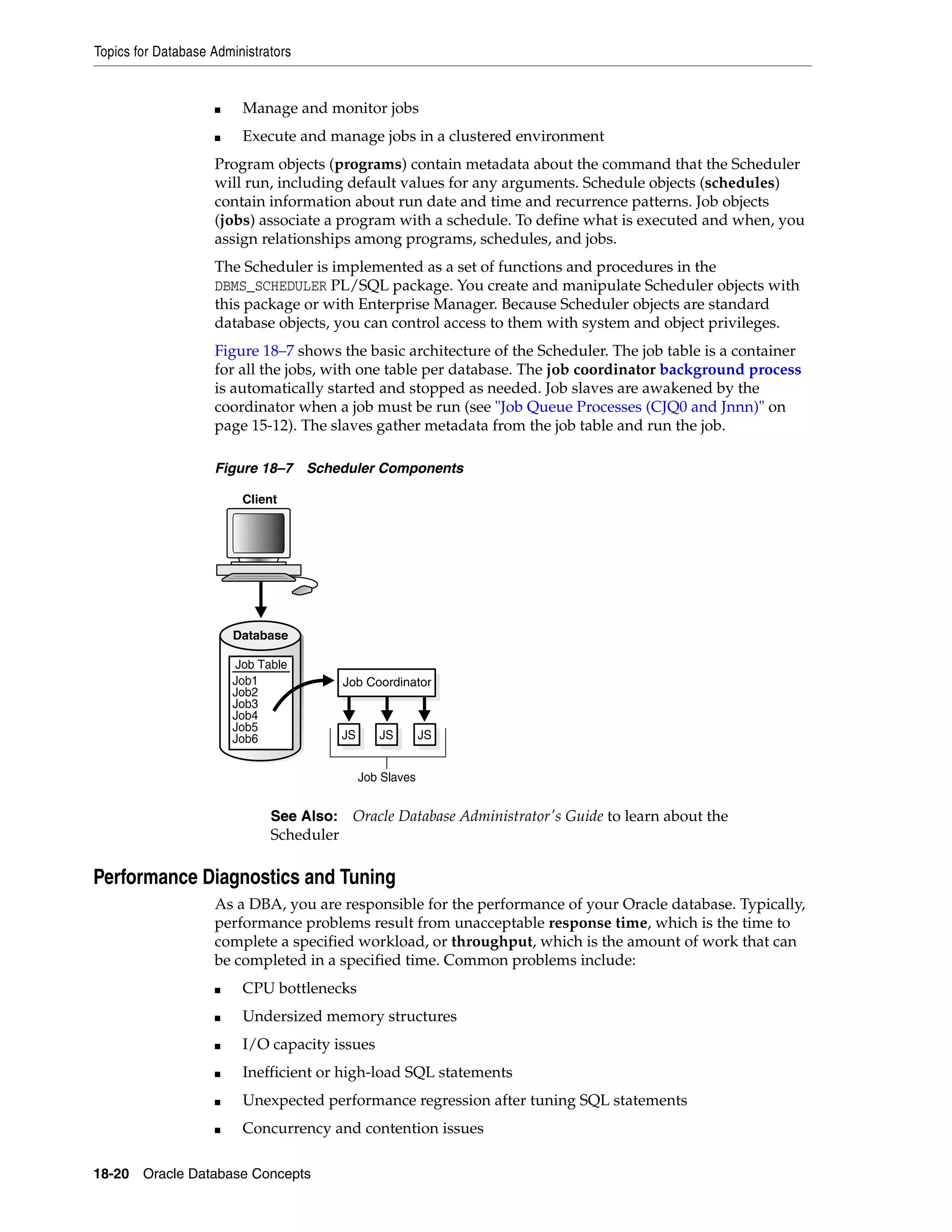 Topics for Database Administrators 18-20 Oracle Database Concepts ■ Manage and monitor jobs ■ Execute and manage jobs in a clustered environment Program objects (programs) contain metadata about the command that the Scheduler will run, including default values for any arguments. Schedule objects (schedules) contain information about run date and time and recurrence patterns. Job objects (jobs) associate a program with a schedule. To define what is executed and when, you assign relationships among programs, schedules, and jobs. The Scheduler is implemented as a set of functions and procedures in the DBMS_SCHEDULER PL/SQL package. You create and manipulate Scheduler objects with this package or with Enterprise Manager. Because Scheduler objects are standard database objects, you can control access to them with system and object privileges. Figure 18–7 shows the basic architecture of the Scheduler. The job table is a container for all the jobs, with one table per database. The job coordinator background process is automatically started and stopped as needed. Job slaves are awakened by the coordinator when a job must be run (see "Job Queue Processes (CJQ0 and Jnnn)" on page 15-12). The slaves gather metadata from the job table and run the job. Figure 18–7 Scheduler Components Performance Diagnostics and Tuning As a DBA, you are responsible for the performance of your Oracle database. Typically, performance problems result from unacceptable response time, which is the time to complete a specified workload, or throughput, which is the amount of work that can be completed in a specified time. Common problems include: ■ CPU bottlenecks ■ Undersized memory structures ■ I/O capacity issues ■ Inefficient or high-load SQL statements ■ Unexpected performance regression after tuning SQL statements ■ Concurrency and contention issues See Also: Oracle Database Administrator's Guide to learn about the Scheduler Client Database Job Table Job1 Job2 Job3 Job4 Job5 Job6 JS JS JS Job Slaves Job Coordinator 