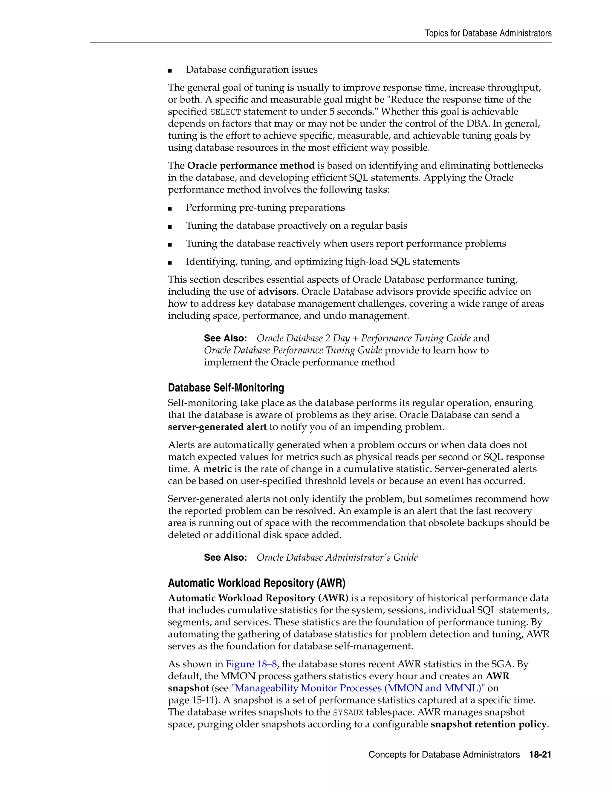 Topics for Database Administrators Concepts for Database Administrators 18-21 ■ Database configuration issues The general goal of tuning is usually to improve response time, increase throughput, or both. A specific and measurable goal might be "Reduce the response time of the specified SELECT statement to under 5 seconds." Whether this goal is achievable depends on factors that may or may not be under the control of the DBA. In general, tuning is the effort to achieve specific, measurable, and achievable tuning goals by using database resources in the most efficient way possible. The Oracle performance method is based on identifying and eliminating bottlenecks in the database, and developing efficient SQL statements. Applying the Oracle performance method involves the following tasks: ■ Performing pre-tuning preparations ■ Tuning the database proactively on a regular basis ■ Tuning the database reactively when users report performance problems ■ Identifying, tuning, and optimizing high-load SQL statements This section describes essential aspects of Oracle Database performance tuning, including the use of advisors. Oracle Database advisors provide specific advice on how to address key database management challenges, covering a wide range of areas including space, performance, and undo management. Database Self-Monitoring Self-monitoring take place as the database performs its regular operation, ensuring that the database is aware of problems as they arise. Oracle Database can send a server-generated alert to notify you of an impending problem. Alerts are automatically generated when a problem occurs or when data does not match expected values for metrics such as physical reads per second or SQL response time. A metric is the rate of change in a cumulative statistic. Server-generated alerts can be based on user-specified threshold levels or because an event has occurred. Server-generated alerts not only identify the problem, but sometimes recommend how the reported problem can be resolved. An example is an alert that the fast recovery area is running out of space with the recommendation that obsolete backups should be deleted or additional disk space added. Automatic Workload Repository (AWR) Automatic Workload Repository (AWR) is a repository of historical performance data that includes cumulative statistics for the system, sessions, individual SQL statements, segments, and services. These statistics are the foundation of performance tuning. By automating the gathering of database statistics for problem detection and tuning, AWR serves as the foundation for database self-management. As shown in Figure 18–8, the database stores recent AWR statistics in the SGA. By default, the MMON process gathers statistics every hour and creates an AWR snapshot (see "Manageability Monitor Processes (MMON and MMNL)" on page 15-11). A snapshot is a set of performance statistics captured at a specific time. The database writes snapshots to the SYSAUX tablespace. AWR manages snapshot space, purging older snapshots according to a configurable snapshot retention policy. See Also: Oracle Database 2 Day + Performance Tuning Guide and Oracle Database Performance Tuning Guide provide to learn how to implement the Oracle performance method See Also: Oracle Database Administrator's Guide 