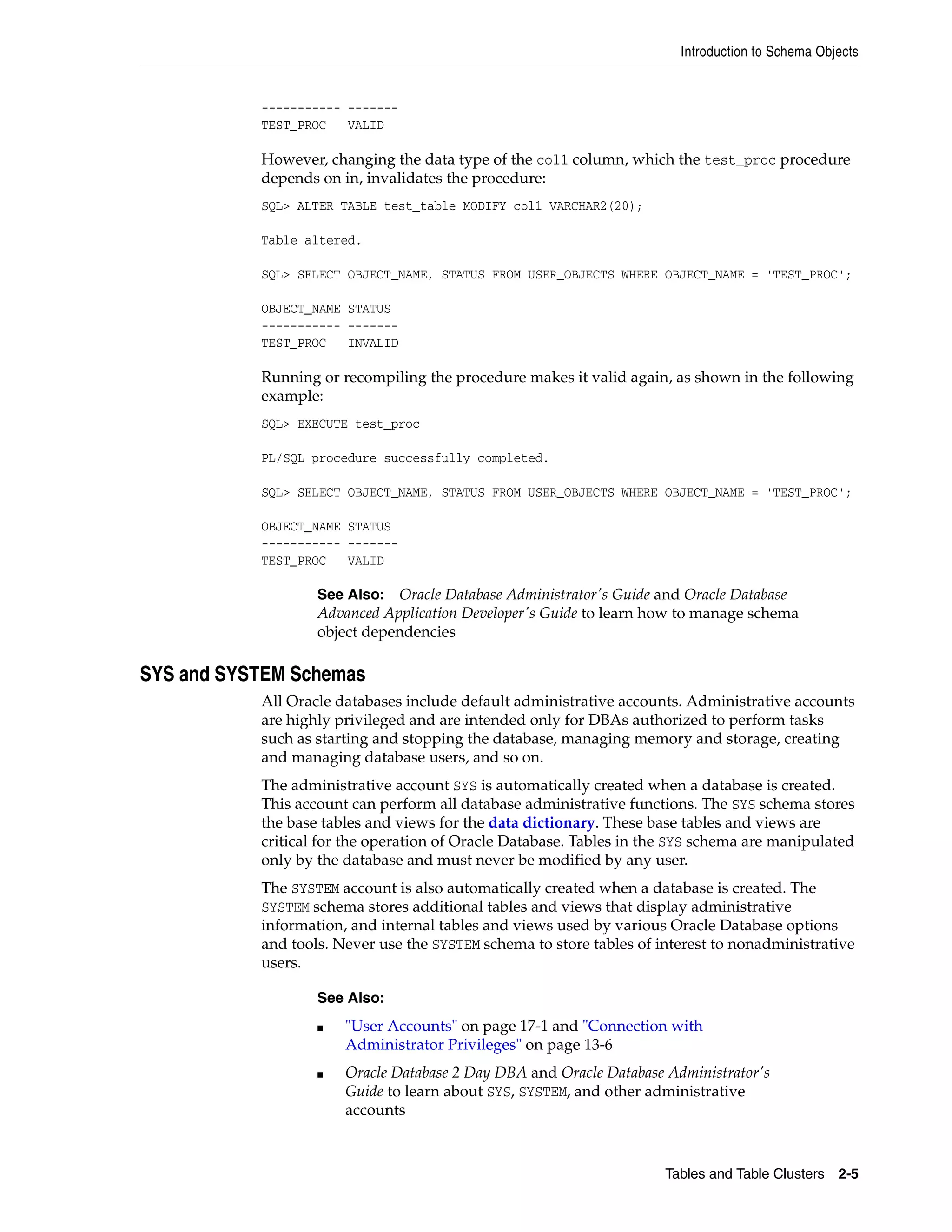 Introduction to Schema Objects Tables and Table Clusters 2-5 ----------- ------- TEST_PROC VALID However, changing the data type of the col1 column, which the test_proc procedure depends on in, invalidates the procedure: SQL> ALTER TABLE test_table MODIFY col1 VARCHAR2(20); Table altered. SQL> SELECT OBJECT_NAME, STATUS FROM USER_OBJECTS WHERE OBJECT_NAME = 'TEST_PROC'; OBJECT_NAME STATUS ----------- ------- TEST_PROC INVALID Running or recompiling the procedure makes it valid again, as shown in the following example: SQL> EXECUTE test_proc PL/SQL procedure successfully completed. SQL> SELECT OBJECT_NAME, STATUS FROM USER_OBJECTS WHERE OBJECT_NAME = 'TEST_PROC'; OBJECT_NAME STATUS ----------- ------- TEST_PROC VALID SYS and SYSTEM Schemas All Oracle databases include default administrative accounts. Administrative accounts are highly privileged and are intended only for DBAs authorized to perform tasks such as starting and stopping the database, managing memory and storage, creating and managing database users, and so on. The administrative account SYS is automatically created when a database is created. This account can perform all database administrative functions. The SYS schema stores the base tables and views for the data dictionary. These base tables and views are critical for the operation of Oracle Database. Tables in the SYS schema are manipulated only by the database and must never be modified by any user. The SYSTEM account is also automatically created when a database is created. The SYSTEM schema stores additional tables and views that display administrative information, and internal tables and views used by various Oracle Database options and tools. Never use the SYSTEM schema to store tables of interest to nonadministrative users. See Also: Oracle Database Administrator's Guide and Oracle Database Advanced Application Developer's Guide to learn how to manage schema object dependencies See Also: ■ "User Accounts" on page 17-1 and "Connection with Administrator Privileges" on page 13-6 ■ Oracle Database 2 Day DBA and Oracle Database Administrator's Guide to learn about SYS, SYSTEM, and other administrative accounts 