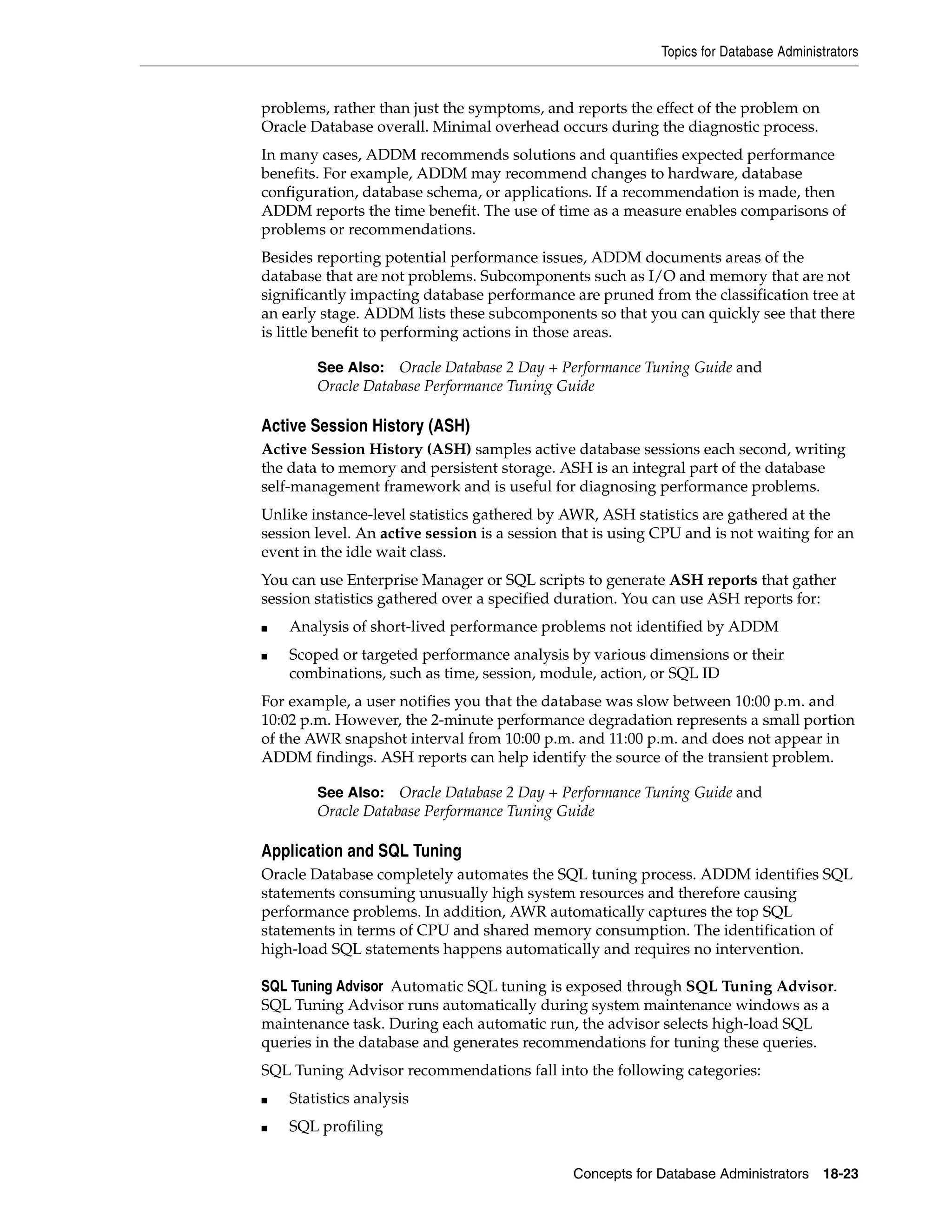 Topics for Database Administrators Concepts for Database Administrators 18-23 problems, rather than just the symptoms, and reports the effect of the problem on Oracle Database overall. Minimal overhead occurs during the diagnostic process. In many cases, ADDM recommends solutions and quantifies expected performance benefits. For example, ADDM may recommend changes to hardware, database configuration, database schema, or applications. If a recommendation is made, then ADDM reports the time benefit. The use of time as a measure enables comparisons of problems or recommendations. Besides reporting potential performance issues, ADDM documents areas of the database that are not problems. Subcomponents such as I/O and memory that are not significantly impacting database performance are pruned from the classification tree at an early stage. ADDM lists these subcomponents so that you can quickly see that there is little benefit to performing actions in those areas. Active Session History (ASH) Active Session History (ASH) samples active database sessions each second, writing the data to memory and persistent storage. ASH is an integral part of the database self-management framework and is useful for diagnosing performance problems. Unlike instance-level statistics gathered by AWR, ASH statistics are gathered at the session level. An active session is a session that is using CPU and is not waiting for an event in the idle wait class. You can use Enterprise Manager or SQL scripts to generate ASH reports that gather session statistics gathered over a specified duration. You can use ASH reports for: ■ Analysis of short-lived performance problems not identified by ADDM ■ Scoped or targeted performance analysis by various dimensions or their combinations, such as time, session, module, action, or SQL ID For example, a user notifies you that the database was slow between 10:00 p.m. and 10:02 p.m. However, the 2-minute performance degradation represents a small portion of the AWR snapshot interval from 10:00 p.m. and 11:00 p.m. and does not appear in ADDM findings. ASH reports can help identify the source of the transient problem. Application and SQL Tuning Oracle Database completely automates the SQL tuning process. ADDM identifies SQL statements consuming unusually high system resources and therefore causing performance problems. In addition, AWR automatically captures the top SQL statements in terms of CPU and shared memory consumption. The identification of high-load SQL statements happens automatically and requires no intervention. SQL Tuning Advisor Automatic SQL tuning is exposed through SQL Tuning Advisor. SQL Tuning Advisor runs automatically during system maintenance windows as a maintenance task. During each automatic run, the advisor selects high-load SQL queries in the database and generates recommendations for tuning these queries. SQL Tuning Advisor recommendations fall into the following categories: ■ Statistics analysis ■ SQL profiling See Also: Oracle Database 2 Day + Performance Tuning Guide and Oracle Database Performance Tuning Guide See Also: Oracle Database 2 Day + Performance Tuning Guide and Oracle Database Performance Tuning Guide 