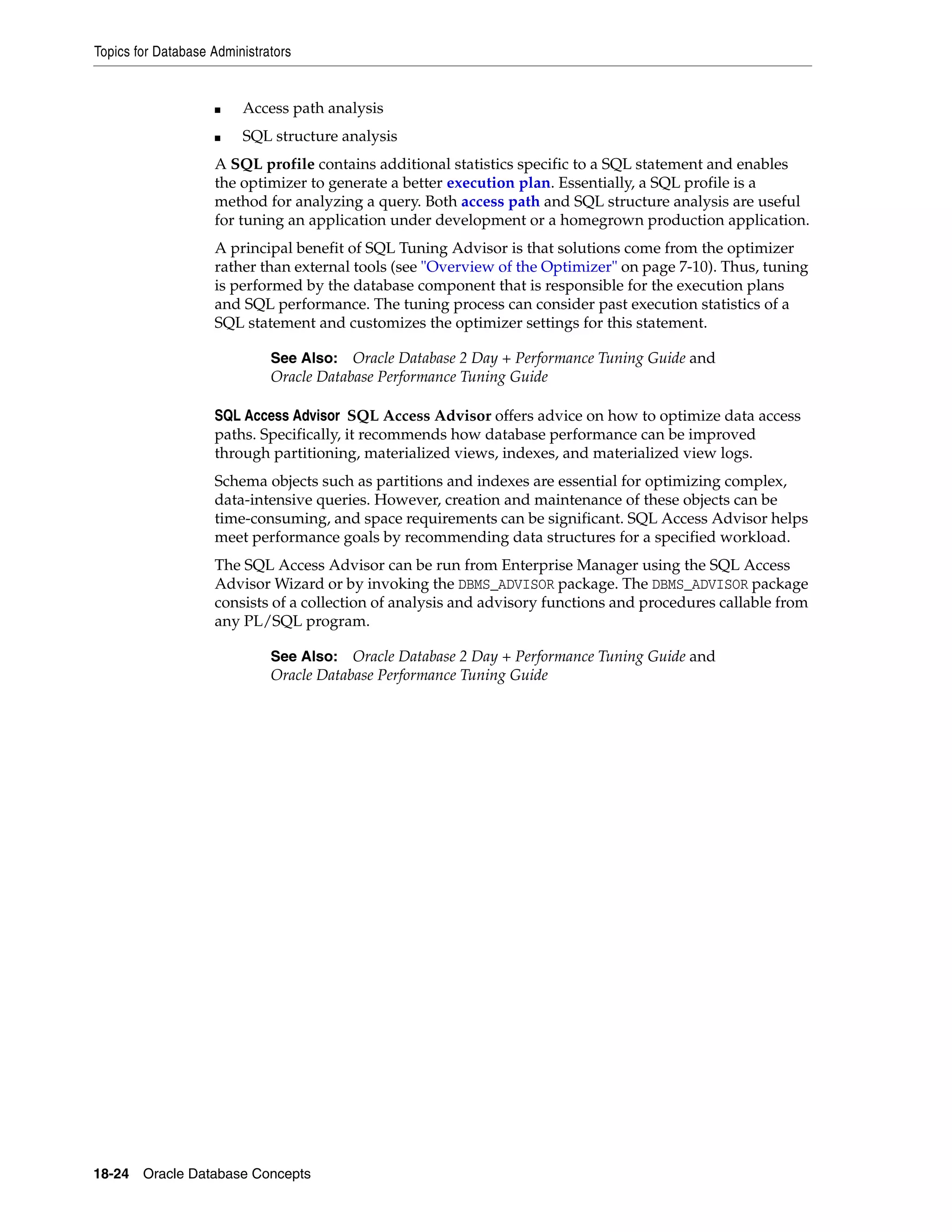 Topics for Database Administrators 18-24 Oracle Database Concepts ■ Access path analysis ■ SQL structure analysis A SQL profile contains additional statistics specific to a SQL statement and enables the optimizer to generate a better execution plan. Essentially, a SQL profile is a method for analyzing a query. Both access path and SQL structure analysis are useful for tuning an application under development or a homegrown production application. A principal benefit of SQL Tuning Advisor is that solutions come from the optimizer rather than external tools (see "Overview of the Optimizer" on page 7-10). Thus, tuning is performed by the database component that is responsible for the execution plans and SQL performance. The tuning process can consider past execution statistics of a SQL statement and customizes the optimizer settings for this statement. SQL Access Advisor SQL Access Advisor offers advice on how to optimize data access paths. Specifically, it recommends how database performance can be improved through partitioning, materialized views, indexes, and materialized view logs. Schema objects such as partitions and indexes are essential for optimizing complex, data-intensive queries. However, creation and maintenance of these objects can be time-consuming, and space requirements can be significant. SQL Access Advisor helps meet performance goals by recommending data structures for a specified workload. The SQL Access Advisor can be run from Enterprise Manager using the SQL Access Advisor Wizard or by invoking the DBMS_ADVISOR package. The DBMS_ADVISOR package consists of a collection of analysis and advisory functions and procedures callable from any PL/SQL program. See Also: Oracle Database 2 Day + Performance Tuning Guide and Oracle Database Performance Tuning Guide See Also: Oracle Database 2 Day + Performance Tuning Guide and Oracle Database Performance Tuning Guide 