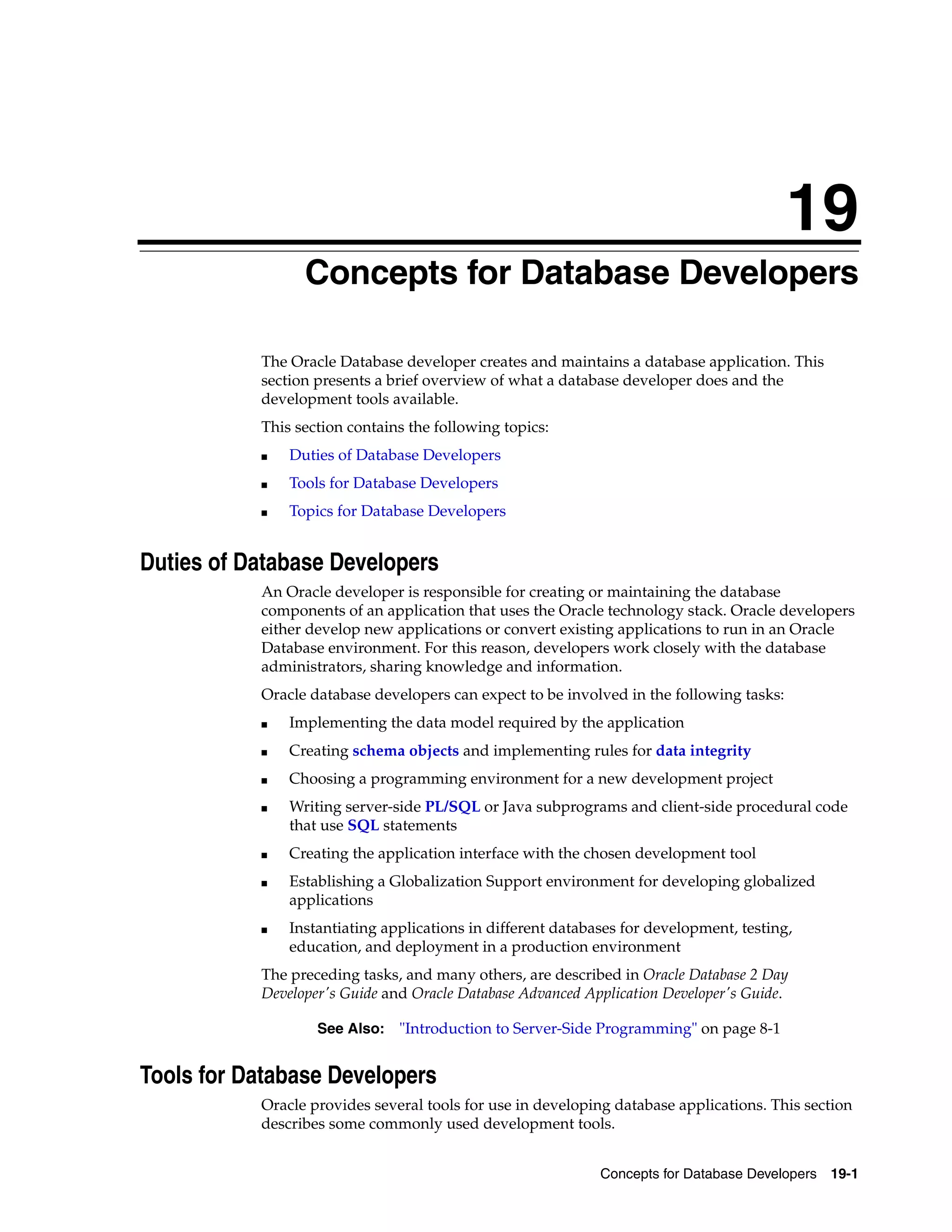19 Concepts for Database Developers 19-1 19Concepts for Database Developers The Oracle Database developer creates and maintains a database application. This section presents a brief overview of what a database developer does and the development tools available. This section contains the following topics: ■ Duties of Database Developers ■ Tools for Database Developers ■ Topics for Database Developers Duties of Database Developers An Oracle developer is responsible for creating or maintaining the database components of an application that uses the Oracle technology stack. Oracle developers either develop new applications or convert existing applications to run in an Oracle Database environment. For this reason, developers work closely with the database administrators, sharing knowledge and information. Oracle database developers can expect to be involved in the following tasks: ■ Implementing the data model required by the application ■ Creating schema objects and implementing rules for data integrity ■ Choosing a programming environment for a new development project ■ Writing server-side PL/SQL or Java subprograms and client-side procedural code that use SQL statements ■ Creating the application interface with the chosen development tool ■ Establishing a Globalization Support environment for developing globalized applications ■ Instantiating applications in different databases for development, testing, education, and deployment in a production environment The preceding tasks, and many others, are described in Oracle Database 2 Day Developer's Guide and Oracle Database Advanced Application Developer's Guide. Tools for Database Developers Oracle provides several tools for use in developing database applications. This section describes some commonly used development tools. See Also: "Introduction to Server-Side Programming" on page 8-1 