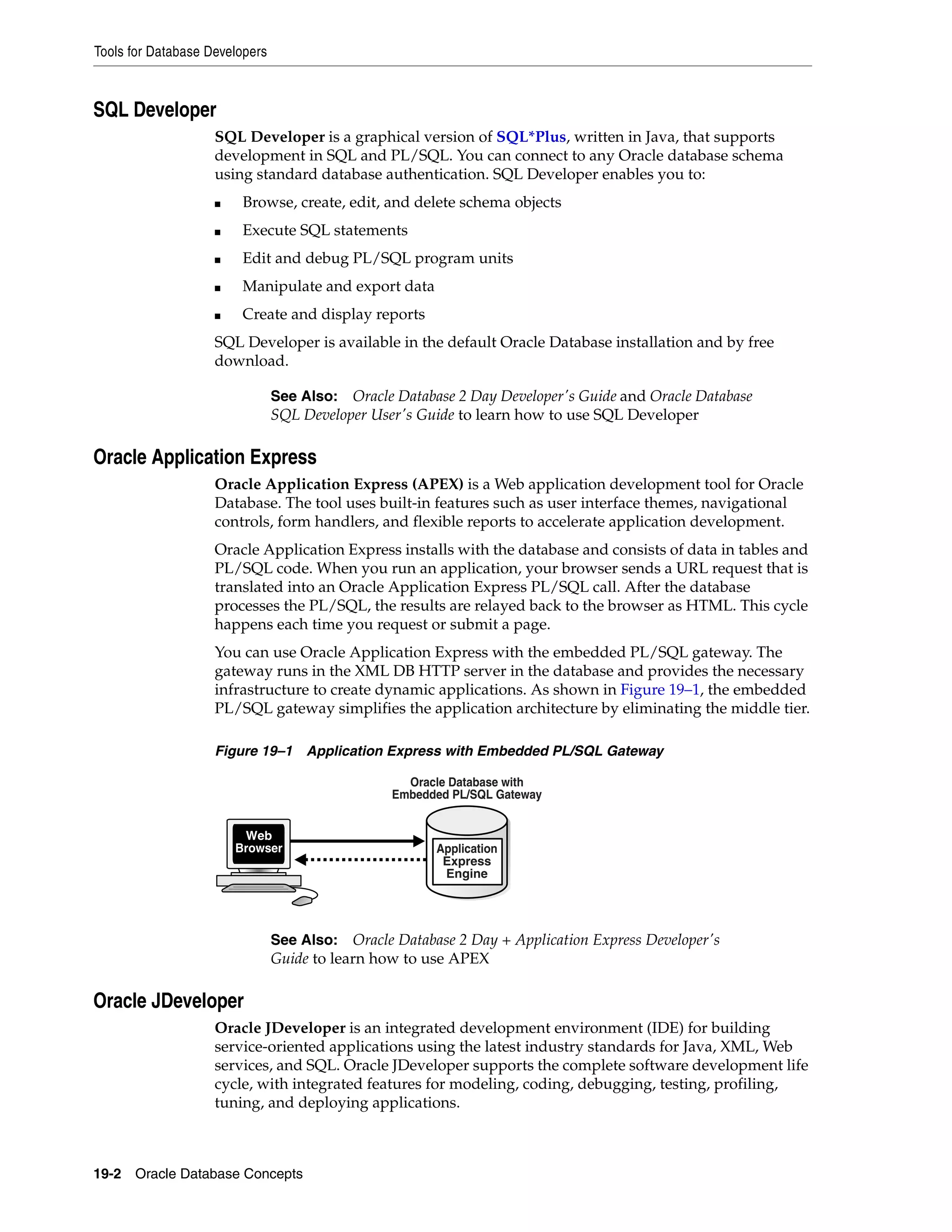 Tools for Database Developers 19-2 Oracle Database Concepts SQL Developer SQL Developer is a graphical version of SQL*Plus, written in Java, that supports development in SQL and PL/SQL. You can connect to any Oracle database schema using standard database authentication. SQL Developer enables you to: ■ Browse, create, edit, and delete schema objects ■ Execute SQL statements ■ Edit and debug PL/SQL program units ■ Manipulate and export data ■ Create and display reports SQL Developer is available in the default Oracle Database installation and by free download. Oracle Application Express Oracle Application Express (APEX) is a Web application development tool for Oracle Database. The tool uses built-in features such as user interface themes, navigational controls, form handlers, and flexible reports to accelerate application development. Oracle Application Express installs with the database and consists of data in tables and PL/SQL code. When you run an application, your browser sends a URL request that is translated into an Oracle Application Express PL/SQL call. After the database processes the PL/SQL, the results are relayed back to the browser as HTML. This cycle happens each time you request or submit a page. You can use Oracle Application Express with the embedded PL/SQL gateway. The gateway runs in the XML DB HTTP server in the database and provides the necessary infrastructure to create dynamic applications. As shown in Figure 19–1, the embedded PL/SQL gateway simplifies the application architecture by eliminating the middle tier. Figure 19–1 Application Express with Embedded PL/SQL Gateway Oracle JDeveloper Oracle JDeveloper is an integrated development environment (IDE) for building service-oriented applications using the latest industry standards for Java, XML, Web services, and SQL. Oracle JDeveloper supports the complete software development life cycle, with integrated features for modeling, coding, debugging, testing, profiling, tuning, and deploying applications. See Also: Oracle Database 2 Day Developer's Guide and Oracle Database SQL Developer User's Guide to learn how to use SQL Developer See Also: Oracle Database 2 Day + Application Express Developer's Guide to learn how to use APEX Application Express Engine Oracle Database with Embedded PL/SQL Gateway Web Browser 