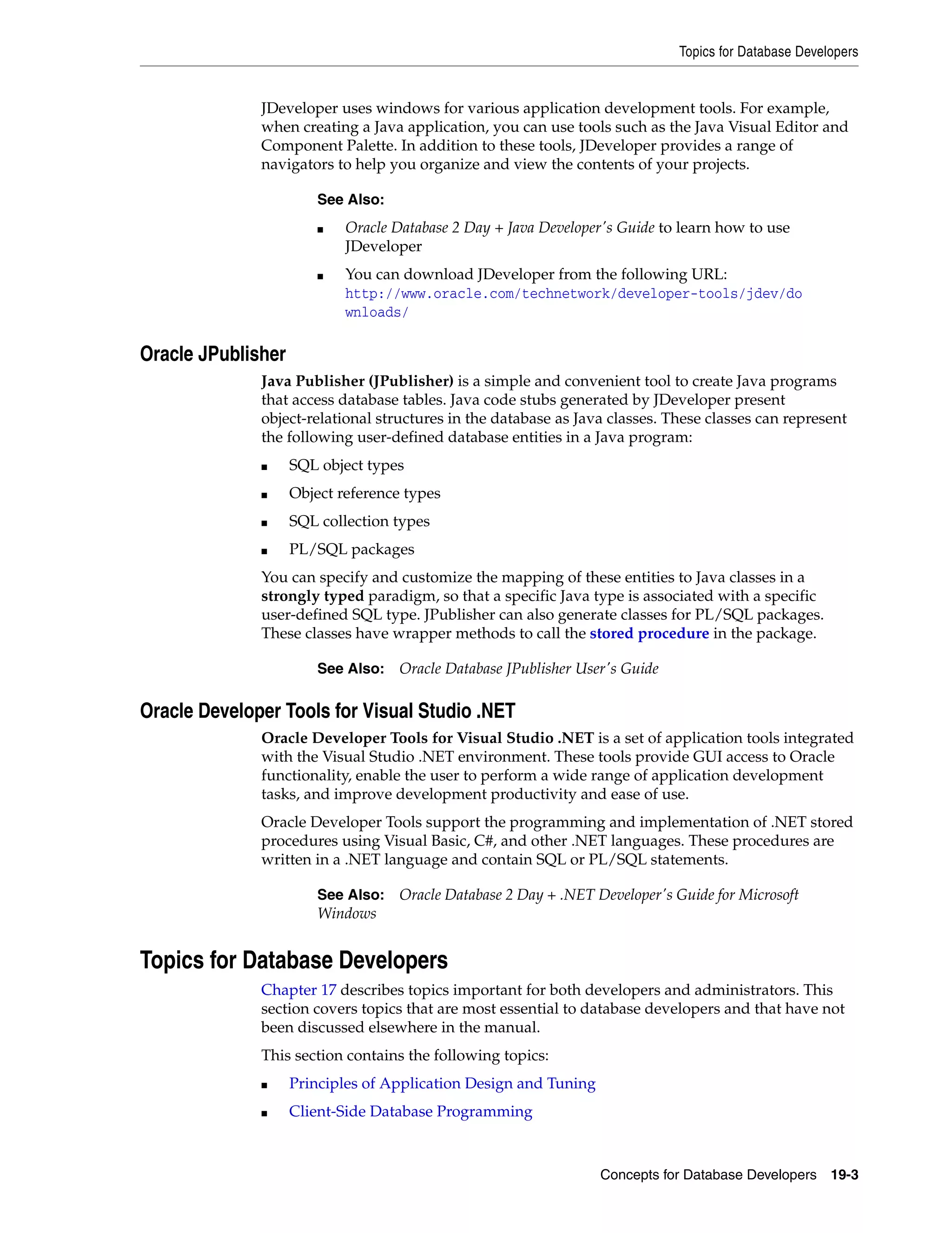Topics for Database Developers Concepts for Database Developers 19-3 JDeveloper uses windows for various application development tools. For example, when creating a Java application, you can use tools such as the Java Visual Editor and Component Palette. In addition to these tools, JDeveloper provides a range of navigators to help you organize and view the contents of your projects. Oracle JPublisher Java Publisher (JPublisher) is a simple and convenient tool to create Java programs that access database tables. Java code stubs generated by JDeveloper present object-relational structures in the database as Java classes. These classes can represent the following user-defined database entities in a Java program: ■ SQL object types ■ Object reference types ■ SQL collection types ■ PL/SQL packages You can specify and customize the mapping of these entities to Java classes in a strongly typed paradigm, so that a specific Java type is associated with a specific user-defined SQL type. JPublisher can also generate classes for PL/SQL packages. These classes have wrapper methods to call the stored procedure in the package. Oracle Developer Tools for Visual Studio .NET Oracle Developer Tools for Visual Studio .NET is a set of application tools integrated with the Visual Studio .NET environment. These tools provide GUI access to Oracle functionality, enable the user to perform a wide range of application development tasks, and improve development productivity and ease of use. Oracle Developer Tools support the programming and implementation of .NET stored procedures using Visual Basic, C#, and other .NET languages. These procedures are written in a .NET language and contain SQL or PL/SQL statements. Topics for Database Developers Chapter 17 describes topics important for both developers and administrators. This section covers topics that are most essential to database developers and that have not been discussed elsewhere in the manual. This section contains the following topics: ■ Principles of Application Design and Tuning ■ Client-Side Database Programming See Also: ■ Oracle Database 2 Day + Java Developer's Guide to learn how to use JDeveloper ■ You can download JDeveloper from the following URL: http://www.oracle.com/technetwork/developer-tools/jdev/do wnloads/ See Also: Oracle Database JPublisher User's Guide See Also: Oracle Database 2 Day + .NET Developer's Guide for Microsoft Windows 