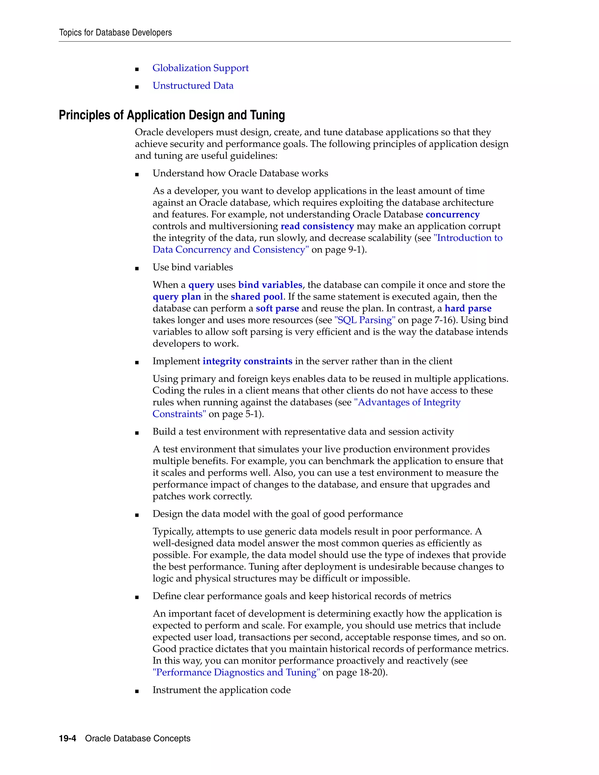 Topics for Database Developers 19-4 Oracle Database Concepts ■ Globalization Support ■ Unstructured Data Principles of Application Design and Tuning Oracle developers must design, create, and tune database applications so that they achieve security and performance goals. The following principles of application design and tuning are useful guidelines: ■ Understand how Oracle Database works As a developer, you want to develop applications in the least amount of time against an Oracle database, which requires exploiting the database architecture and features. For example, not understanding Oracle Database concurrency controls and multiversioning read consistency may make an application corrupt the integrity of the data, run slowly, and decrease scalability (see "Introduction to Data Concurrency and Consistency" on page 9-1). ■ Use bind variables When a query uses bind variables, the database can compile it once and store the query plan in the shared pool. If the same statement is executed again, then the database can perform a soft parse and reuse the plan. In contrast, a hard parse takes longer and uses more resources (see "SQL Parsing" on page 7-16). Using bind variables to allow soft parsing is very efficient and is the way the database intends developers to work. ■ Implement integrity constraints in the server rather than in the client Using primary and foreign keys enables data to be reused in multiple applications. Coding the rules in a client means that other clients do not have access to these rules when running against the databases (see "Advantages of Integrity Constraints" on page 5-1). ■ Build a test environment with representative data and session activity A test environment that simulates your live production environment provides multiple benefits. For example, you can benchmark the application to ensure that it scales and performs well. Also, you can use a test environment to measure the performance impact of changes to the database, and ensure that upgrades and patches work correctly. ■ Design the data model with the goal of good performance Typically, attempts to use generic data models result in poor performance. A well-designed data model answer the most common queries as efficiently as possible. For example, the data model should use the type of indexes that provide the best performance. Tuning after deployment is undesirable because changes to logic and physical structures may be difficult or impossible. ■ Define clear performance goals and keep historical records of metrics An important facet of development is determining exactly how the application is expected to perform and scale. For example, you should use metrics that include expected user load, transactions per second, acceptable response times, and so on. Good practice dictates that you maintain historical records of performance metrics. In this way, you can monitor performance proactively and reactively (see "Performance Diagnostics and Tuning" on page 18-20). ■ Instrument the application code 