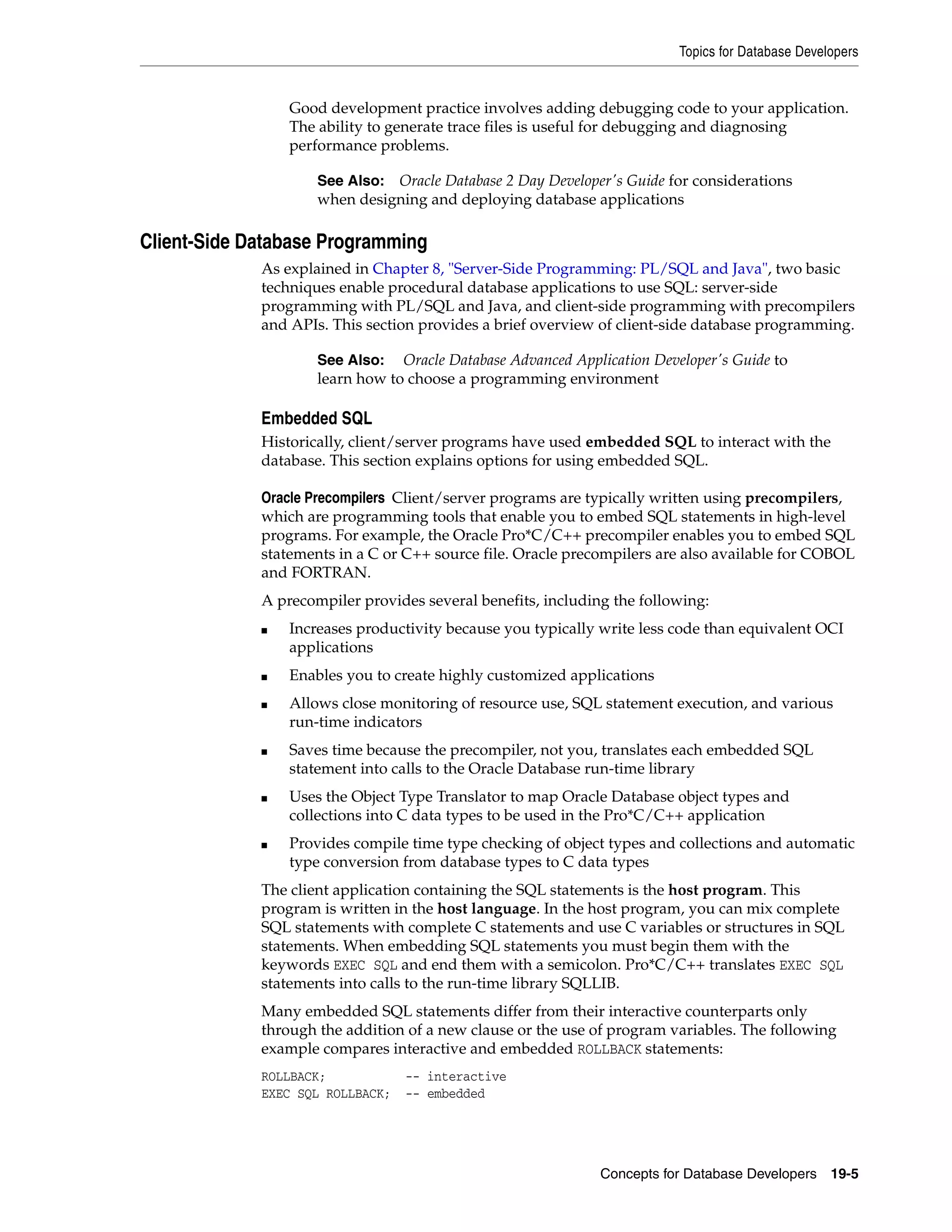 Topics for Database Developers Concepts for Database Developers 19-5 Good development practice involves adding debugging code to your application. The ability to generate trace files is useful for debugging and diagnosing performance problems. Client-Side Database Programming As explained in Chapter 8, "Server-Side Programming: PL/SQL and Java", two basic techniques enable procedural database applications to use SQL: server-side programming with PL/SQL and Java, and client-side programming with precompilers and APIs. This section provides a brief overview of client-side database programming. Embedded SQL Historically, client/server programs have used embedded SQL to interact with the database. This section explains options for using embedded SQL. Oracle Precompilers Client/server programs are typically written using precompilers, which are programming tools that enable you to embed SQL statements in high-level programs. For example, the Oracle Pro*C/C++ precompiler enables you to embed SQL statements in a C or C++ source file. Oracle precompilers are also available for COBOL and FORTRAN. A precompiler provides several benefits, including the following: ■ Increases productivity because you typically write less code than equivalent OCI applications ■ Enables you to create highly customized applications ■ Allows close monitoring of resource use, SQL statement execution, and various run-time indicators ■ Saves time because the precompiler, not you, translates each embedded SQL statement into calls to the Oracle Database run-time library ■ Uses the Object Type Translator to map Oracle Database object types and collections into C data types to be used in the Pro*C/C++ application ■ Provides compile time type checking of object types and collections and automatic type conversion from database types to C data types The client application containing the SQL statements is the host program. This program is written in the host language. In the host program, you can mix complete SQL statements with complete C statements and use C variables or structures in SQL statements. When embedding SQL statements you must begin them with the keywords EXEC SQL and end them with a semicolon. Pro*C/C++ translates EXEC SQL statements into calls to the run-time library SQLLIB. Many embedded SQL statements differ from their interactive counterparts only through the addition of a new clause or the use of program variables. The following example compares interactive and embedded ROLLBACK statements: ROLLBACK; -- interactive EXEC SQL ROLLBACK; -- embedded See Also: Oracle Database 2 Day Developer's Guide for considerations when designing and deploying database applications See Also: Oracle Database Advanced Application Developer's Guide to learn how to choose a programming environment 