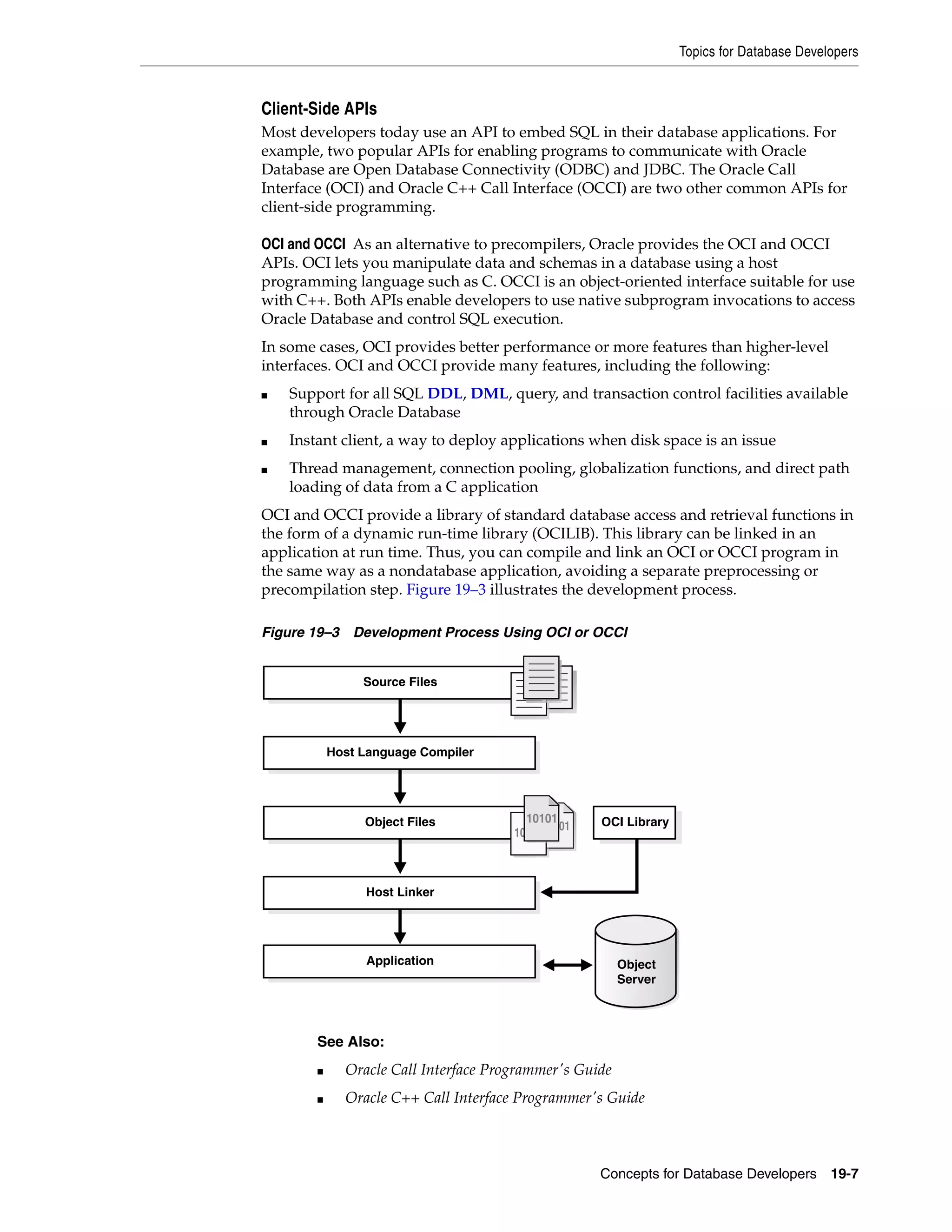 Topics for Database Developers Concepts for Database Developers 19-7 Client-Side APIs Most developers today use an API to embed SQL in their database applications. For example, two popular APIs for enabling programs to communicate with Oracle Database are Open Database Connectivity (ODBC) and JDBC. The Oracle Call Interface (OCI) and Oracle C++ Call Interface (OCCI) are two other common APIs for client-side programming. OCI and OCCI As an alternative to precompilers, Oracle provides the OCI and OCCI APIs. OCI lets you manipulate data and schemas in a database using a host programming language such as C. OCCI is an object-oriented interface suitable for use with C++. Both APIs enable developers to use native subprogram invocations to access Oracle Database and control SQL execution. In some cases, OCI provides better performance or more features than higher-level interfaces. OCI and OCCI provide many features, including the following: ■ Support for all SQL DDL, DML, query, and transaction control facilities available through Oracle Database ■ Instant client, a way to deploy applications when disk space is an issue ■ Thread management, connection pooling, globalization functions, and direct path loading of data from a C application OCI and OCCI provide a library of standard database access and retrieval functions in the form of a dynamic run-time library (OCILIB). This library can be linked in an application at run time. Thus, you can compile and link an OCI or OCCI program in the same way as a nondatabase application, avoiding a separate preprocessing or precompilation step. Figure 19–3 illustrates the development process. Figure 19–3 Development Process Using OCI or OCCI See Also: ■ Oracle Call Interface Programmer's Guide ■ Oracle C++ Call Interface Programmer's Guide Host Language Compiler Source Files Host Linker Application Object Files OCI Library Object Server 10101 10101 10101 1010110101 