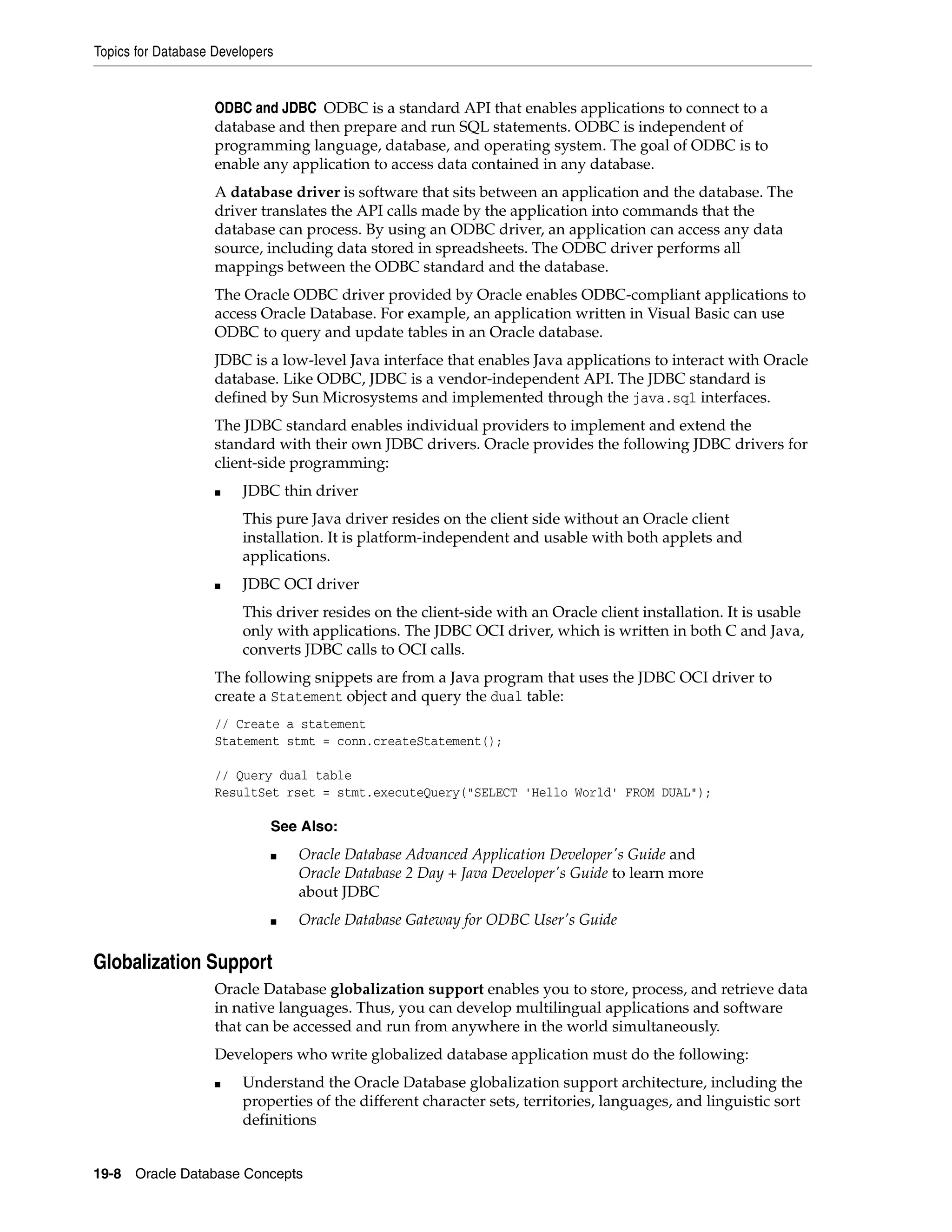 Topics for Database Developers 19-8 Oracle Database Concepts ODBC and JDBC ODBC is a standard API that enables applications to connect to a database and then prepare and run SQL statements. ODBC is independent of programming language, database, and operating system. The goal of ODBC is to enable any application to access data contained in any database. A database driver is software that sits between an application and the database. The driver translates the API calls made by the application into commands that the database can process. By using an ODBC driver, an application can access any data source, including data stored in spreadsheets. The ODBC driver performs all mappings between the ODBC standard and the database. The Oracle ODBC driver provided by Oracle enables ODBC-compliant applications to access Oracle Database. For example, an application written in Visual Basic can use ODBC to query and update tables in an Oracle database. JDBC is a low-level Java interface that enables Java applications to interact with Oracle database. Like ODBC, JDBC is a vendor-independent API. The JDBC standard is defined by Sun Microsystems and implemented through the java.sql interfaces. The JDBC standard enables individual providers to implement and extend the standard with their own JDBC drivers. Oracle provides the following JDBC drivers for client-side programming: ■ JDBC thin driver This pure Java driver resides on the client side without an Oracle client installation. It is platform-independent and usable with both applets and applications. ■ JDBC OCI driver This driver resides on the client-side with an Oracle client installation. It is usable only with applications. The JDBC OCI driver, which is written in both C and Java, converts JDBC calls to OCI calls. The following snippets are from a Java program that uses the JDBC OCI driver to create a Statement object and query the dual table: // Create a statement Statement stmt = conn.createStatement(); // Query dual table ResultSet rset = stmt.executeQuery("SELECT 'Hello World' FROM DUAL"); Globalization Support Oracle Database globalization support enables you to store, process, and retrieve data in native languages. Thus, you can develop multilingual applications and software that can be accessed and run from anywhere in the world simultaneously. Developers who write globalized database application must do the following: ■ Understand the Oracle Database globalization support architecture, including the properties of the different character sets, territories, languages, and linguistic sort definitions See Also: ■ Oracle Database Advanced Application Developer's Guide and Oracle Database 2 Day + Java Developer's Guide to learn more about JDBC ■ Oracle Database Gateway for ODBC User's Guide 