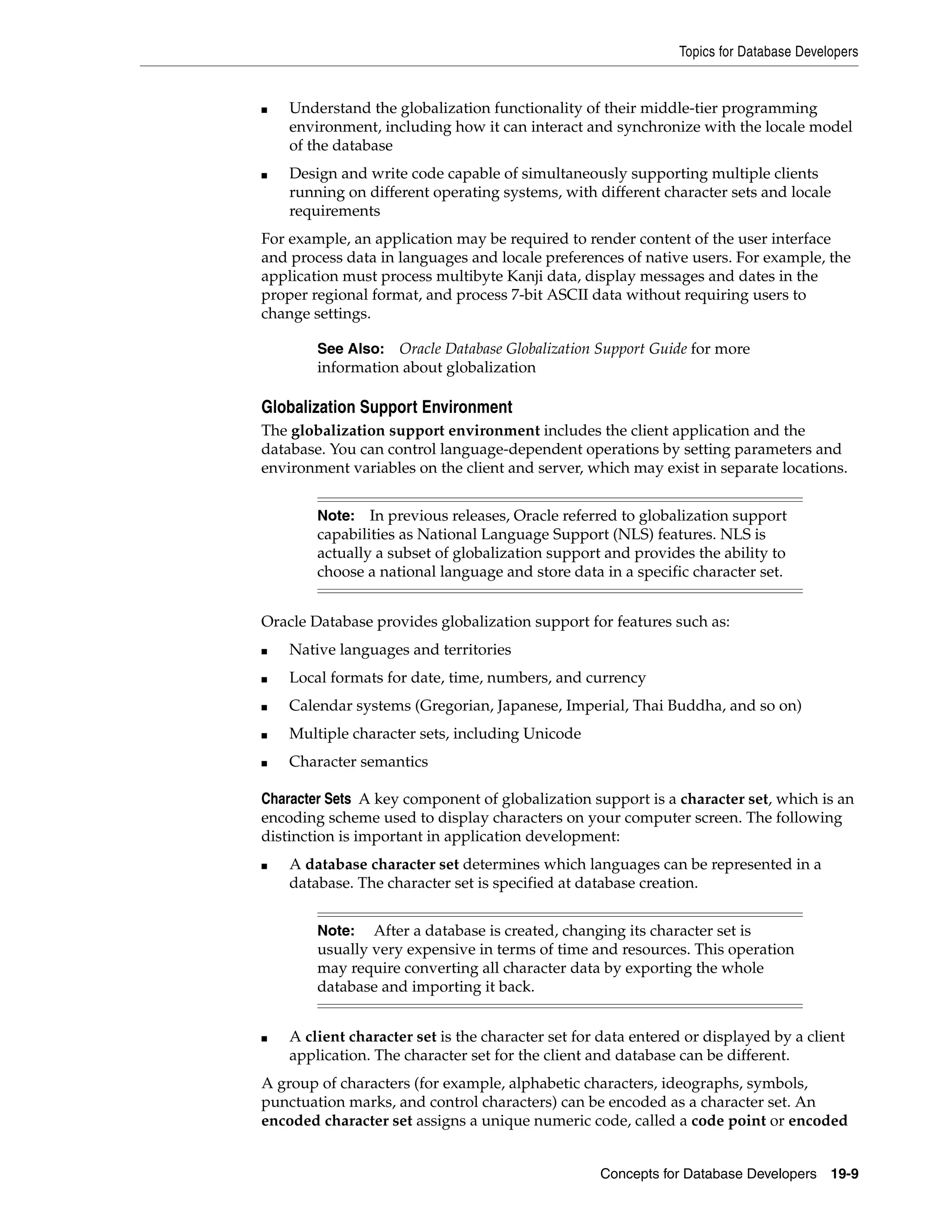 Topics for Database Developers Concepts for Database Developers 19-9 ■ Understand the globalization functionality of their middle-tier programming environment, including how it can interact and synchronize with the locale model of the database ■ Design and write code capable of simultaneously supporting multiple clients running on different operating systems, with different character sets and locale requirements For example, an application may be required to render content of the user interface and process data in languages and locale preferences of native users. For example, the application must process multibyte Kanji data, display messages and dates in the proper regional format, and process 7-bit ASCII data without requiring users to change settings. Globalization Support Environment The globalization support environment includes the client application and the database. You can control language-dependent operations by setting parameters and environment variables on the client and server, which may exist in separate locations. Oracle Database provides globalization support for features such as: ■ Native languages and territories ■ Local formats for date, time, numbers, and currency ■ Calendar systems (Gregorian, Japanese, Imperial, Thai Buddha, and so on) ■ Multiple character sets, including Unicode ■ Character semantics Character Sets A key component of globalization support is a character set, which is an encoding scheme used to display characters on your computer screen. The following distinction is important in application development: ■ A database character set determines which languages can be represented in a database. The character set is specified at database creation. ■ A client character set is the character set for data entered or displayed by a client application. The character set for the client and database can be different. A group of characters (for example, alphabetic characters, ideographs, symbols, punctuation marks, and control characters) can be encoded as a character set. An encoded character set assigns a unique numeric code, called a code point or encoded See Also: Oracle Database Globalization Support Guide for more information about globalization Note: In previous releases, Oracle referred to globalization support capabilities as National Language Support (NLS) features. NLS is actually a subset of globalization support and provides the ability to choose a national language and store data in a specific character set. Note: After a database is created, changing its character set is usually very expensive in terms of time and resources. This operation may require converting all character data by exporting the whole database and importing it back. 