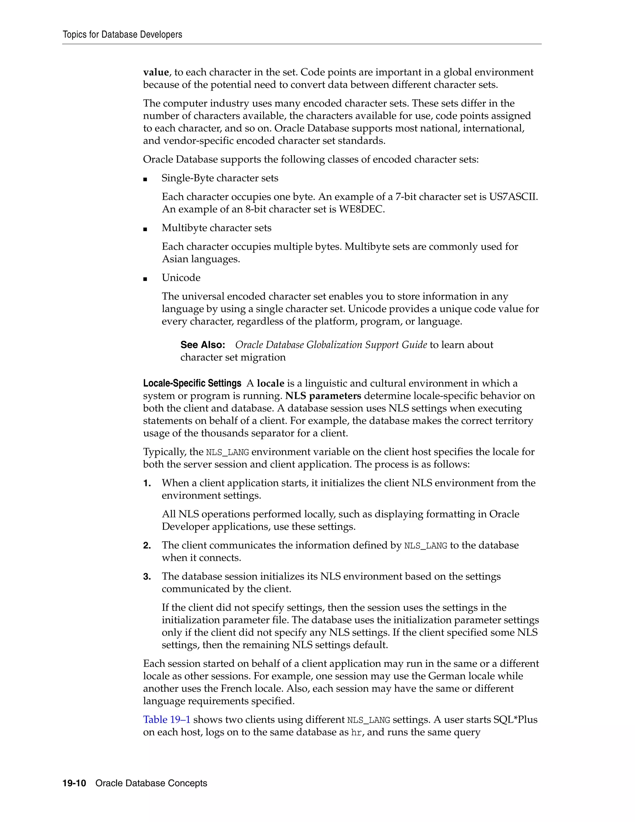 Topics for Database Developers 19-10 Oracle Database Concepts value, to each character in the set. Code points are important in a global environment because of the potential need to convert data between different character sets. The computer industry uses many encoded character sets. These sets differ in the number of characters available, the characters available for use, code points assigned to each character, and so on. Oracle Database supports most national, international, and vendor-specific encoded character set standards. Oracle Database supports the following classes of encoded character sets: ■ Single-Byte character sets Each character occupies one byte. An example of a 7-bit character set is US7ASCII. An example of an 8-bit character set is WE8DEC. ■ Multibyte character sets Each character occupies multiple bytes. Multibyte sets are commonly used for Asian languages. ■ Unicode The universal encoded character set enables you to store information in any language by using a single character set. Unicode provides a unique code value for every character, regardless of the platform, program, or language. Locale-Specific Settings A locale is a linguistic and cultural environment in which a system or program is running. NLS parameters determine locale-specific behavior on both the client and database. A database session uses NLS settings when executing statements on behalf of a client. For example, the database makes the correct territory usage of the thousands separator for a client. Typically, the NLS_LANG environment variable on the client host specifies the locale for both the server session and client application. The process is as follows: 1. When a client application starts, it initializes the client NLS environment from the environment settings. All NLS operations performed locally, such as displaying formatting in Oracle Developer applications, use these settings. 2. The client communicates the information defined by NLS_LANG to the database when it connects. 3. The database session initializes its NLS environment based on the settings communicated by the client. If the client did not specify settings, then the session uses the settings in the initialization parameter file. The database uses the initialization parameter settings only if the client did not specify any NLS settings. If the client specified some NLS settings, then the remaining NLS settings default. Each session started on behalf of a client application may run in the same or a different locale as other sessions. For example, one session may use the German locale while another uses the French locale. Also, each session may have the same or different language requirements specified. Table 19–1 shows two clients using different NLS_LANG settings. A user starts SQL*Plus on each host, logs on to the same database as hr, and runs the same query See Also: Oracle Database Globalization Support Guide to learn about character set migration 