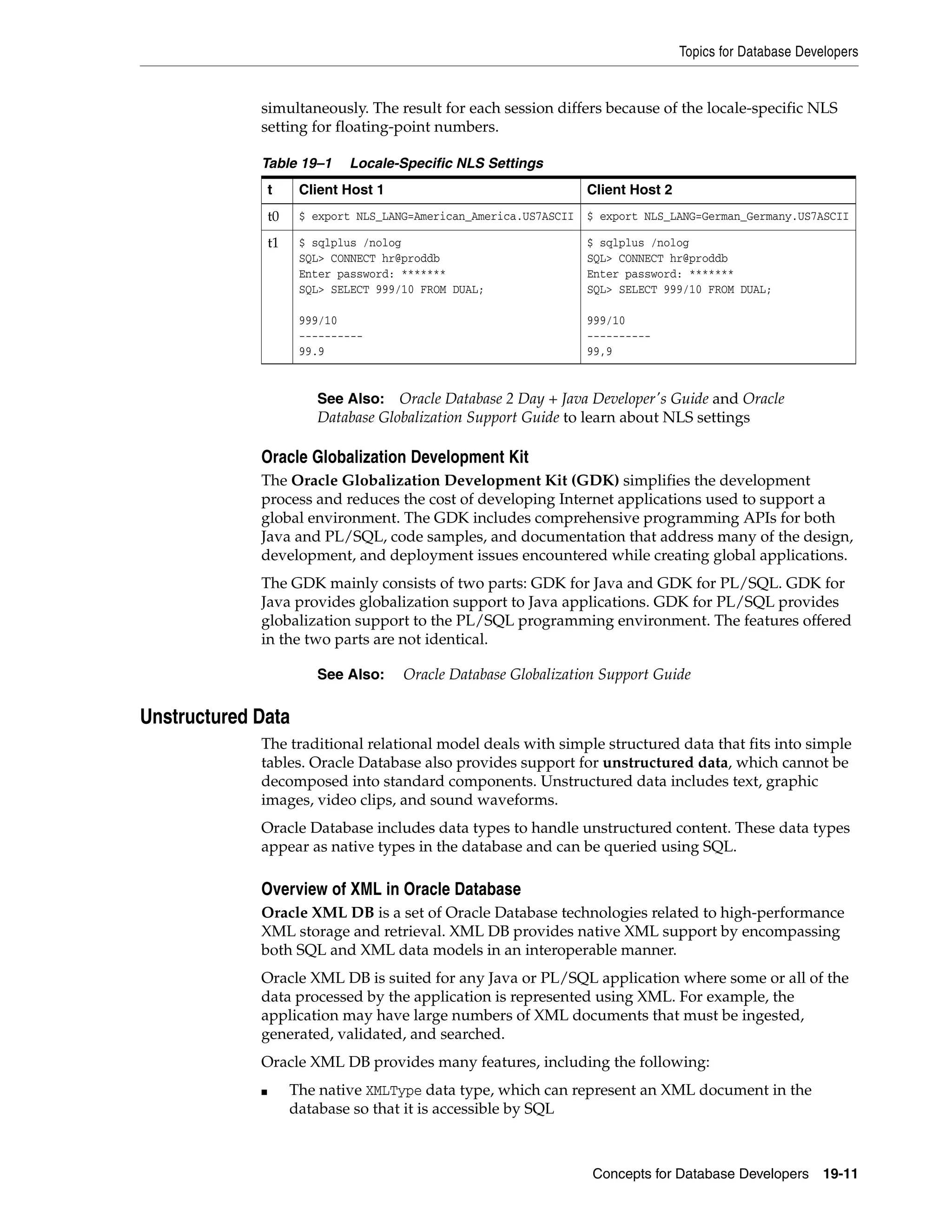 Topics for Database Developers Concepts for Database Developers 19-11 simultaneously. The result for each session differs because of the locale-specific NLS setting for floating-point numbers. Oracle Globalization Development Kit The Oracle Globalization Development Kit (GDK) simplifies the development process and reduces the cost of developing Internet applications used to support a global environment. The GDK includes comprehensive programming APIs for both Java and PL/SQL, code samples, and documentation that address many of the design, development, and deployment issues encountered while creating global applications. The GDK mainly consists of two parts: GDK for Java and GDK for PL/SQL. GDK for Java provides globalization support to Java applications. GDK for PL/SQL provides globalization support to the PL/SQL programming environment. The features offered in the two parts are not identical. Unstructured Data The traditional relational model deals with simple structured data that fits into simple tables. Oracle Database also provides support for unstructured data, which cannot be decomposed into standard components. Unstructured data includes text, graphic images, video clips, and sound waveforms. Oracle Database includes data types to handle unstructured content. These data types appear as native types in the database and can be queried using SQL. Overview of XML in Oracle Database Oracle XML DB is a set of Oracle Database technologies related to high-performance XML storage and retrieval. XML DB provides native XML support by encompassing both SQL and XML data models in an interoperable manner. Oracle XML DB is suited for any Java or PL/SQL application where some or all of the data processed by the application is represented using XML. For example, the application may have large numbers of XML documents that must be ingested, generated, validated, and searched. Oracle XML DB provides many features, including the following: ■ The native XMLType data type, which can represent an XML document in the database so that it is accessible by SQL Table 19–1 Locale-Specific NLS Settings t Client Host 1 Client Host 2 t0 $ export NLS_LANG=American_America.US7ASCII $ export NLS_LANG=German_Germany.US7ASCII t1 $ sqlplus /nolog SQL> CONNECT hr@proddb Enter password: ******* SQL> SELECT 999/10 FROM DUAL; 999/10 ---------- 99.9 $ sqlplus /nolog SQL> CONNECT hr@proddb Enter password: ******* SQL> SELECT 999/10 FROM DUAL; 999/10 ---------- 99,9 See Also: Oracle Database 2 Day + Java Developer's Guide and Oracle Database Globalization Support Guide to learn about NLS settings See Also: Oracle Database Globalization Support Guide 