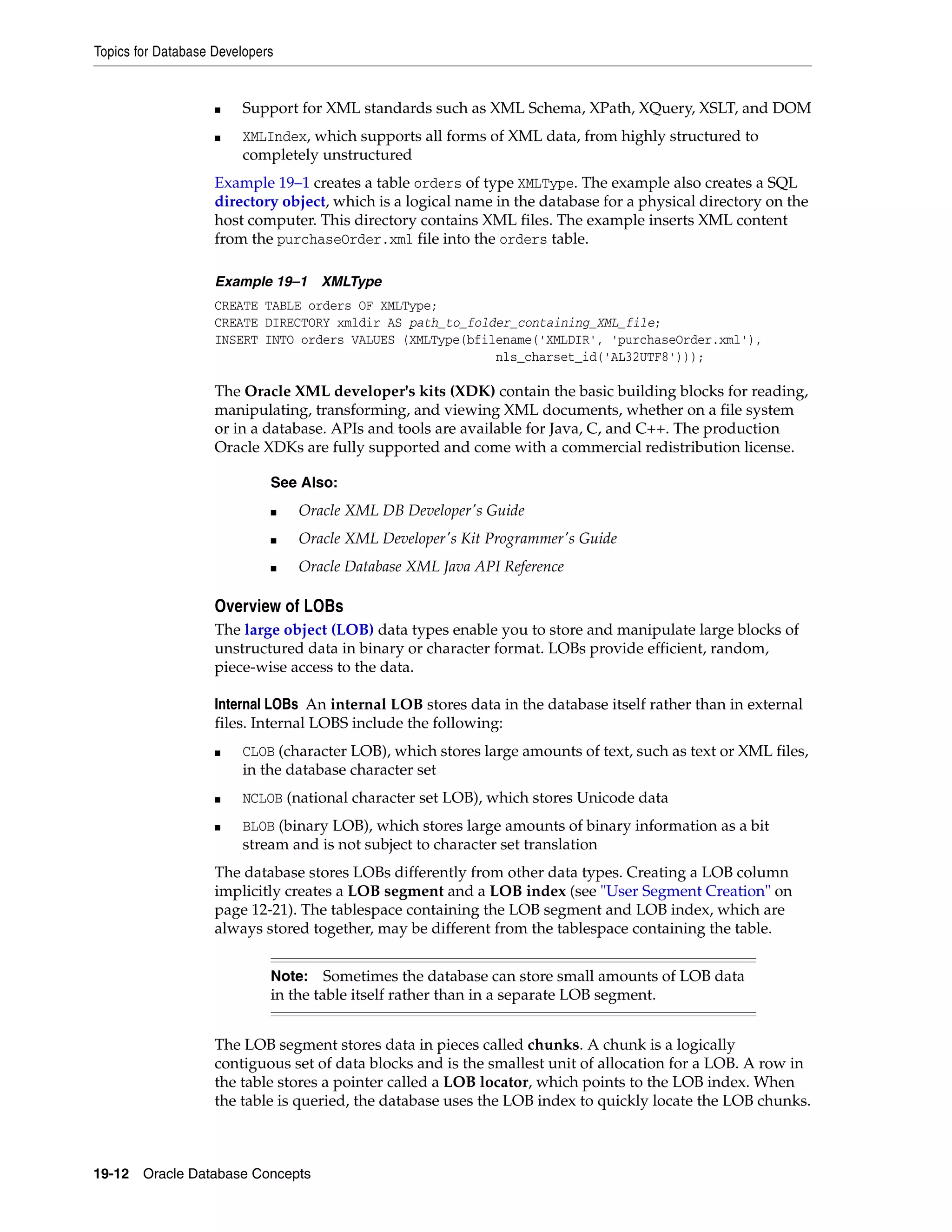 Topics for Database Developers 19-12 Oracle Database Concepts ■ Support for XML standards such as XML Schema, XPath, XQuery, XSLT, and DOM ■ XMLIndex, which supports all forms of XML data, from highly structured to completely unstructured Example 19–1 creates a table orders of type XMLType. The example also creates a SQL directory object, which is a logical name in the database for a physical directory on the host computer. This directory contains XML files. The example inserts XML content from the purchaseOrder.xml file into the orders table. Example 19–1 XMLType CREATE TABLE orders OF XMLType; CREATE DIRECTORY xmldir AS path_to_folder_containing_XML_file; INSERT INTO orders VALUES (XMLType(bfilename('XMLDIR', 'purchaseOrder.xml'), nls_charset_id('AL32UTF8'))); The Oracle XML developer's kits (XDK) contain the basic building blocks for reading, manipulating, transforming, and viewing XML documents, whether on a file system or in a database. APIs and tools are available for Java, C, and C++. The production Oracle XDKs are fully supported and come with a commercial redistribution license. Overview of LOBs The large object (LOB) data types enable you to store and manipulate large blocks of unstructured data in binary or character format. LOBs provide efficient, random, piece-wise access to the data. Internal LOBs An internal LOB stores data in the database itself rather than in external files. Internal LOBS include the following: ■ CLOB (character LOB), which stores large amounts of text, such as text or XML files, in the database character set ■ NCLOB (national character set LOB), which stores Unicode data ■ BLOB (binary LOB), which stores large amounts of binary information as a bit stream and is not subject to character set translation The database stores LOBs differently from other data types. Creating a LOB column implicitly creates a LOB segment and a LOB index (see "User Segment Creation" on page 12-21). The tablespace containing the LOB segment and LOB index, which are always stored together, may be different from the tablespace containing the table. The LOB segment stores data in pieces called chunks. A chunk is a logically contiguous set of data blocks and is the smallest unit of allocation for a LOB. A row in the table stores a pointer called a LOB locator, which points to the LOB index. When the table is queried, the database uses the LOB index to quickly locate the LOB chunks. See Also: ■ Oracle XML DB Developer's Guide ■ Oracle XML Developer's Kit Programmer's Guide ■ Oracle Database XML Java API Reference Note: Sometimes the database can store small amounts of LOB data in the table itself rather than in a separate LOB segment. 
