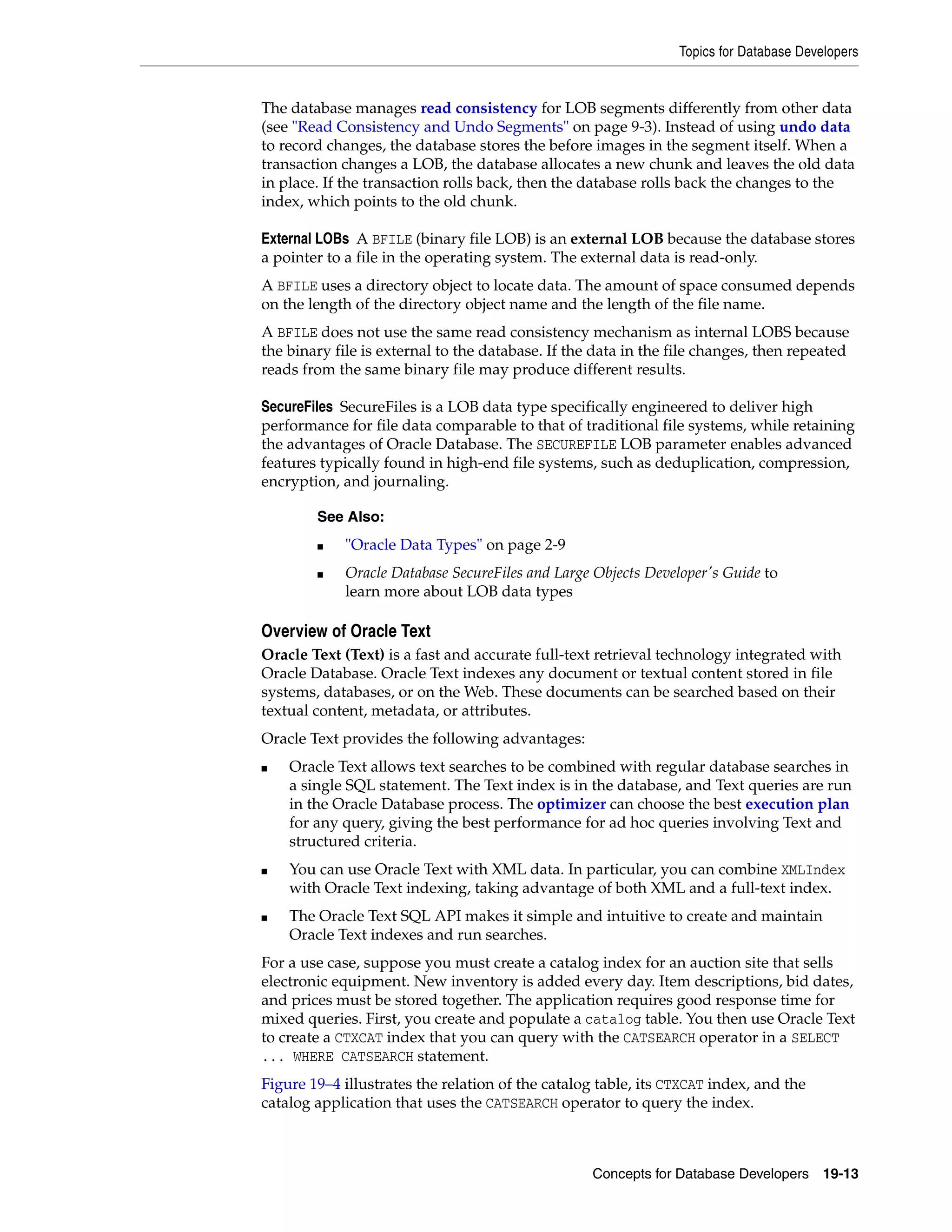 Topics for Database Developers Concepts for Database Developers 19-13 The database manages read consistency for LOB segments differently from other data (see "Read Consistency and Undo Segments" on page 9-3). Instead of using undo data to record changes, the database stores the before images in the segment itself. When a transaction changes a LOB, the database allocates a new chunk and leaves the old data in place. If the transaction rolls back, then the database rolls back the changes to the index, which points to the old chunk. External LOBs A BFILE (binary file LOB) is an external LOB because the database stores a pointer to a file in the operating system. The external data is read-only. A BFILE uses a directory object to locate data. The amount of space consumed depends on the length of the directory object name and the length of the file name. A BFILE does not use the same read consistency mechanism as internal LOBS because the binary file is external to the database. If the data in the file changes, then repeated reads from the same binary file may produce different results. SecureFiles SecureFiles is a LOB data type specifically engineered to deliver high performance for file data comparable to that of traditional file systems, while retaining the advantages of Oracle Database. The SECUREFILE LOB parameter enables advanced features typically found in high-end file systems, such as deduplication, compression, encryption, and journaling. Overview of Oracle Text Oracle Text (Text) is a fast and accurate full-text retrieval technology integrated with Oracle Database. Oracle Text indexes any document or textual content stored in file systems, databases, or on the Web. These documents can be searched based on their textual content, metadata, or attributes. Oracle Text provides the following advantages: ■ Oracle Text allows text searches to be combined with regular database searches in a single SQL statement. The Text index is in the database, and Text queries are run in the Oracle Database process. The optimizer can choose the best execution plan for any query, giving the best performance for ad hoc queries involving Text and structured criteria. ■ You can use Oracle Text with XML data. In particular, you can combine XMLIndex with Oracle Text indexing, taking advantage of both XML and a full-text index. ■ The Oracle Text SQL API makes it simple and intuitive to create and maintain Oracle Text indexes and run searches. For a use case, suppose you must create a catalog index for an auction site that sells electronic equipment. New inventory is added every day. Item descriptions, bid dates, and prices must be stored together. The application requires good response time for mixed queries. First, you create and populate a catalog table. You then use Oracle Text to create a CTXCAT index that you can query with the CATSEARCH operator in a SELECT ... WHERE CATSEARCH statement. Figure 19–4 illustrates the relation of the catalog table, its CTXCAT index, and the catalog application that uses the CATSEARCH operator to query the index. See Also: ■ "Oracle Data Types" on page 2-9 ■ Oracle Database SecureFiles and Large Objects Developer's Guide to learn more about LOB data types 