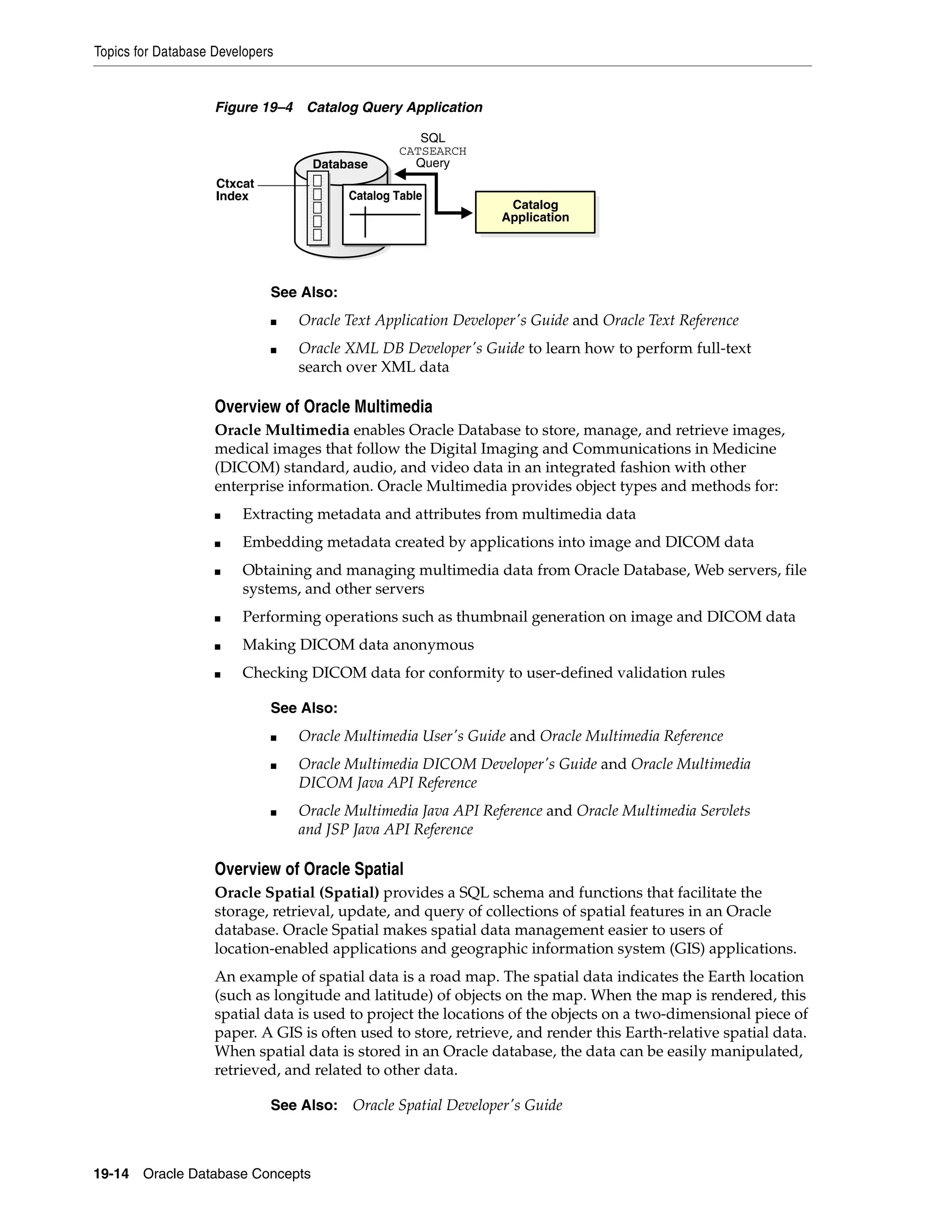 Topics for Database Developers 19-14 Oracle Database Concepts Figure 19–4 Catalog Query Application Overview of Oracle Multimedia Oracle Multimedia enables Oracle Database to store, manage, and retrieve images, medical images that follow the Digital Imaging and Communications in Medicine (DICOM) standard, audio, and video data in an integrated fashion with other enterprise information. Oracle Multimedia provides object types and methods for: ■ Extracting metadata and attributes from multimedia data ■ Embedding metadata created by applications into image and DICOM data ■ Obtaining and managing multimedia data from Oracle Database, Web servers, file systems, and other servers ■ Performing operations such as thumbnail generation on image and DICOM data ■ Making DICOM data anonymous ■ Checking DICOM data for conformity to user-defined validation rules Overview of Oracle Spatial Oracle Spatial (Spatial) provides a SQL schema and functions that facilitate the storage, retrieval, update, and query of collections of spatial features in an Oracle database. Oracle Spatial makes spatial data management easier to users of location-enabled applications and geographic information system (GIS) applications. An example of spatial data is a road map. The spatial data indicates the Earth location (such as longitude and latitude) of objects on the map. When the map is rendered, this spatial data is used to project the locations of the objects on a two-dimensional piece of paper. A GIS is often used to store, retrieve, and render this Earth-relative spatial data. When spatial data is stored in an Oracle database, the data can be easily manipulated, retrieved, and related to other data. See Also: ■ Oracle Text Application Developer's Guide and Oracle Text Reference ■ Oracle XML DB Developer's Guide to learn how to perform full-text search over XML data See Also: ■ Oracle Multimedia User's Guide and Oracle Multimedia Reference ■ Oracle Multimedia DICOM Developer's Guide and Oracle Multimedia DICOM Java API Reference ■ Oracle Multimedia Java API Reference and Oracle Multimedia Servlets and JSP Java API Reference See Also: Oracle Spatial Developer's Guide Ctxcat Index Database SQL CATSEARCH Query Catalog Application Catalog Table 