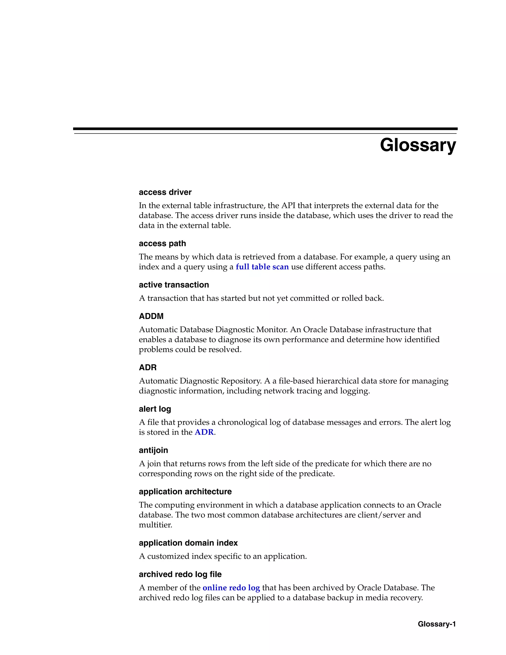 Glossary-1 Glossary access driver In the external table infrastructure, the API that interprets the external data for the database. The access driver runs inside the database, which uses the driver to read the data in the external table. access path The means by which data is retrieved from a database. For example, a query using an index and a query using a full table scan use different access paths. active transaction A transaction that has started but not yet committed or rolled back. ADDM Automatic Database Diagnostic Monitor. An Oracle Database infrastructure that enables a database to diagnose its own performance and determine how identified problems could be resolved. ADR Automatic Diagnostic Repository. A a file-based hierarchical data store for managing diagnostic information, including network tracing and logging. alert log A file that provides a chronological log of database messages and errors. The alert log is stored in the ADR. antijoin A join that returns rows from the left side of the predicate for which there are no corresponding rows on the right side of the predicate. application architecture The computing environment in which a database application connects to an Oracle database. The two most common database architectures are client/server and multitier. application domain index A customized index specific to an application. archived redo log file A member of the online redo log that has been archived by Oracle Database. The archived redo log files can be applied to a database backup in media recovery. 