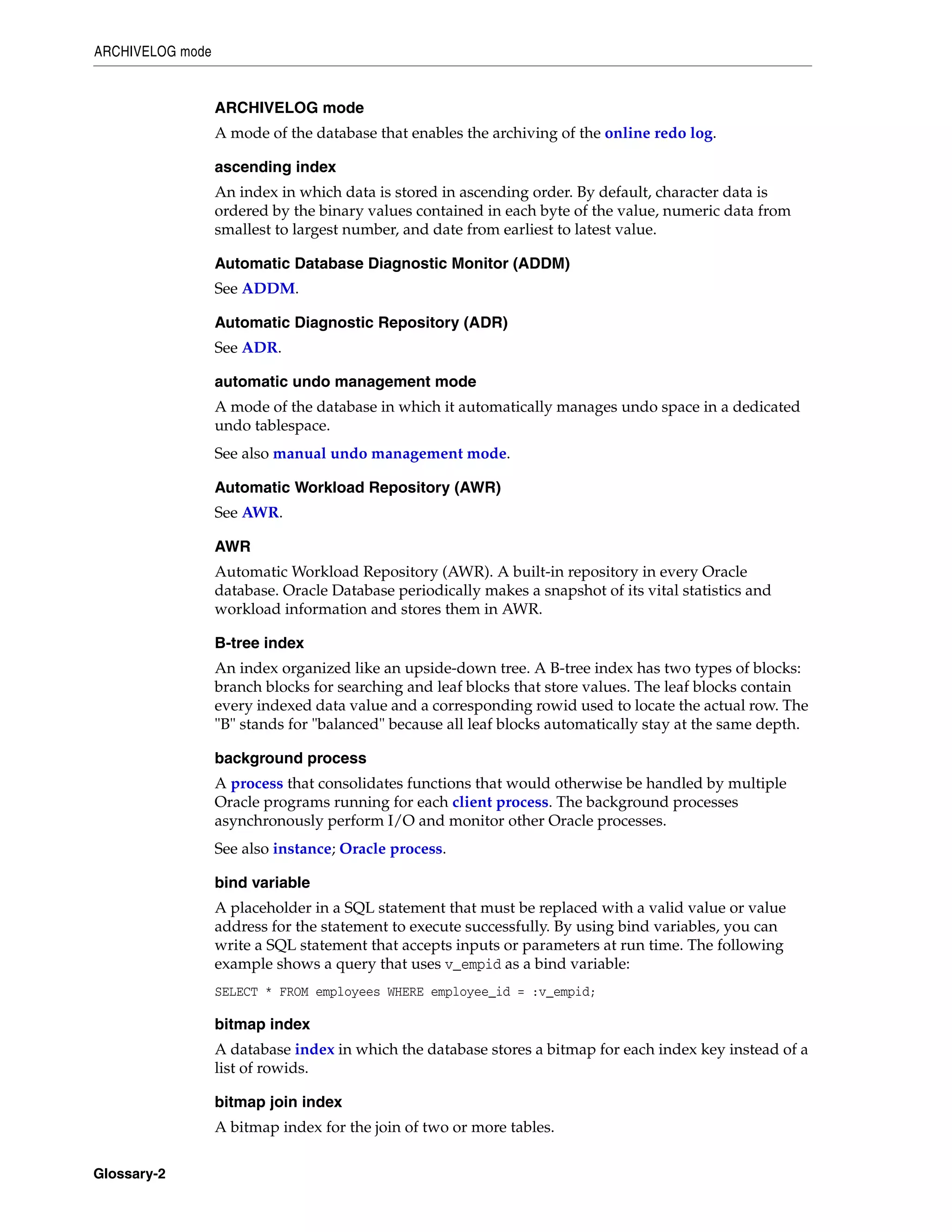 ARCHIVELOG mode Glossary-2 ARCHIVELOG mode A mode of the database that enables the archiving of the online redo log. ascending index An index in which data is stored in ascending order. By default, character data is ordered by the binary values contained in each byte of the value, numeric data from smallest to largest number, and date from earliest to latest value. Automatic Database Diagnostic Monitor (ADDM) See ADDM. Automatic Diagnostic Repository (ADR) See ADR. automatic undo management mode A mode of the database in which it automatically manages undo space in a dedicated undo tablespace. See also manual undo management mode. Automatic Workload Repository (AWR) See AWR. AWR Automatic Workload Repository (AWR). A built-in repository in every Oracle database. Oracle Database periodically makes a snapshot of its vital statistics and workload information and stores them in AWR. B-tree index An index organized like an upside-down tree. A B-tree index has two types of blocks: branch blocks for searching and leaf blocks that store values. The leaf blocks contain every indexed data value and a corresponding rowid used to locate the actual row. The "B" stands for "balanced" because all leaf blocks automatically stay at the same depth. background process A process that consolidates functions that would otherwise be handled by multiple Oracle programs running for each client process. The background processes asynchronously perform I/O and monitor other Oracle processes. See also instance; Oracle process. bind variable A placeholder in a SQL statement that must be replaced with a valid value or value address for the statement to execute successfully. By using bind variables, you can write a SQL statement that accepts inputs or parameters at run time. The following example shows a query that uses v_empid as a bind variable: SELECT * FROM employees WHERE employee_id = :v_empid; bitmap index A database index in which the database stores a bitmap for each index key instead of a list of rowids. bitmap join index A bitmap index for the join of two or more tables. 