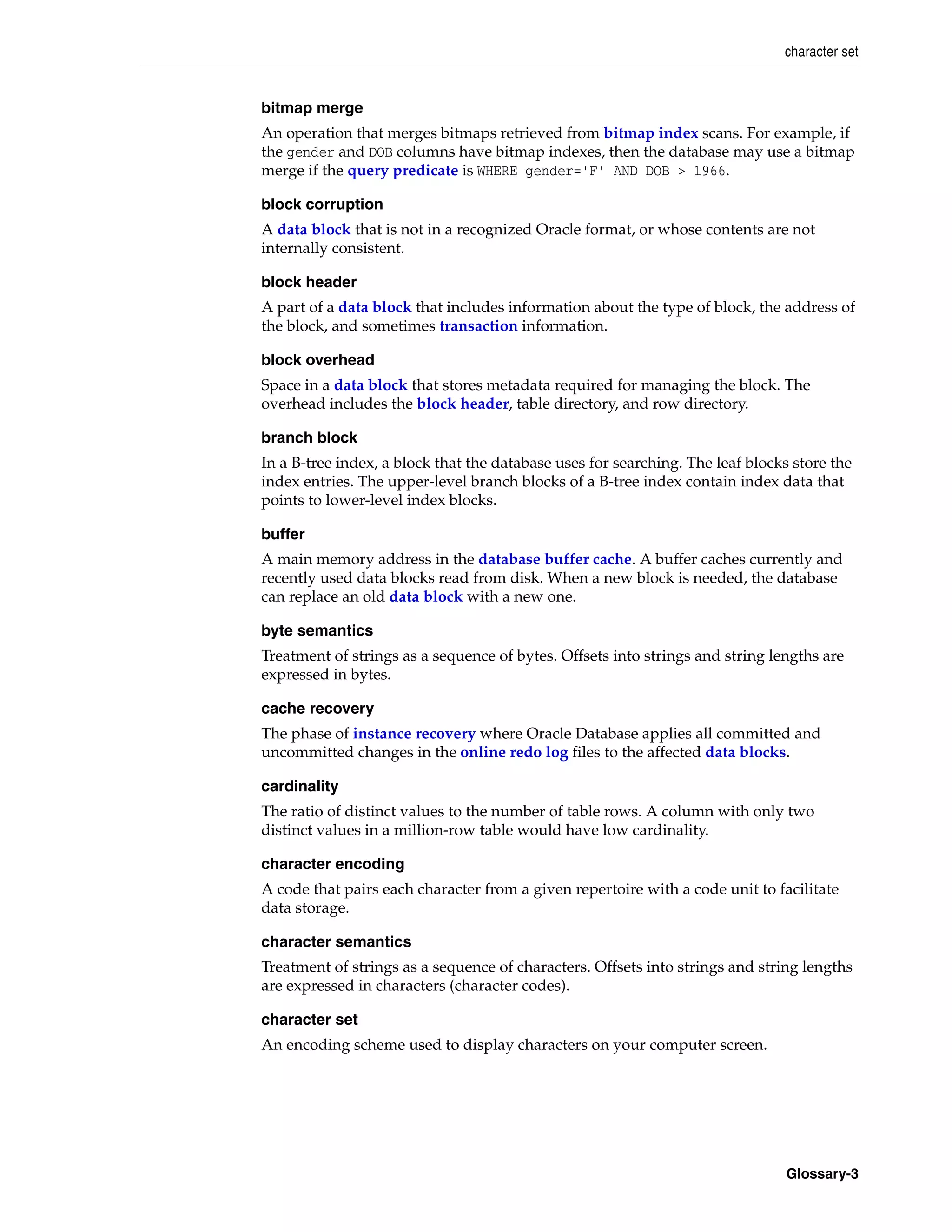 character set Glossary-3 bitmap merge An operation that merges bitmaps retrieved from bitmap index scans. For example, if the gender and DOB columns have bitmap indexes, then the database may use a bitmap merge if the query predicate is WHERE gender='F' AND DOB > 1966. block corruption A data block that is not in a recognized Oracle format, or whose contents are not internally consistent. block header A part of a data block that includes information about the type of block, the address of the block, and sometimes transaction information. block overhead Space in a data block that stores metadata required for managing the block. The overhead includes the block header, table directory, and row directory. branch block In a B-tree index, a block that the database uses for searching. The leaf blocks store the index entries. The upper-level branch blocks of a B-tree index contain index data that points to lower-level index blocks. buffer A main memory address in the database buffer cache. A buffer caches currently and recently used data blocks read from disk. When a new block is needed, the database can replace an old data block with a new one. byte semantics Treatment of strings as a sequence of bytes. Offsets into strings and string lengths are expressed in bytes. cache recovery The phase of instance recovery where Oracle Database applies all committed and uncommitted changes in the online redo log files to the affected data blocks. cardinality The ratio of distinct values to the number of table rows. A column with only two distinct values in a million-row table would have low cardinality. character encoding A code that pairs each character from a given repertoire with a code unit to facilitate data storage. character semantics Treatment of strings as a sequence of characters. Offsets into strings and string lengths are expressed in characters (character codes). character set An encoding scheme used to display characters on your computer screen. 