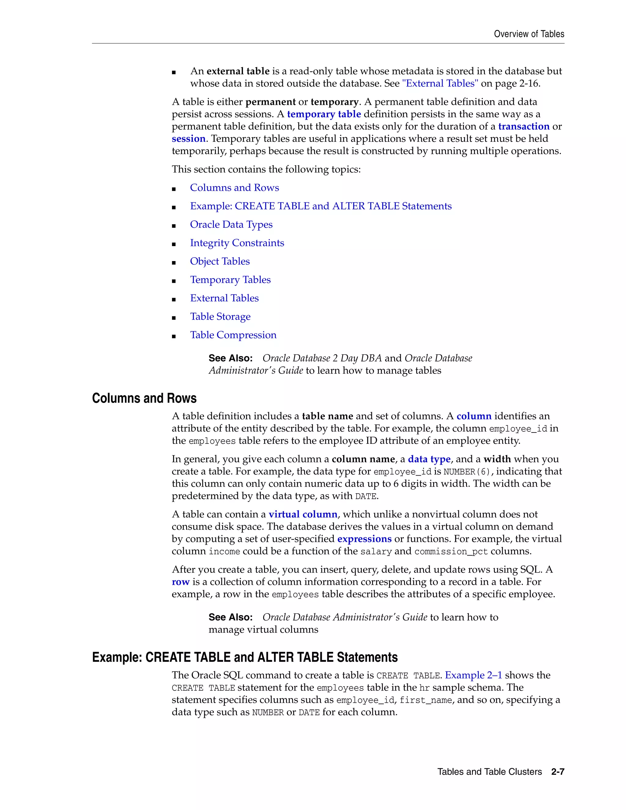 Overview of Tables Tables and Table Clusters 2-7 ■ An external table is a read-only table whose metadata is stored in the database but whose data in stored outside the database. See "External Tables" on page 2-16. A table is either permanent or temporary. A permanent table definition and data persist across sessions. A temporary table definition persists in the same way as a permanent table definition, but the data exists only for the duration of a transaction or session. Temporary tables are useful in applications where a result set must be held temporarily, perhaps because the result is constructed by running multiple operations. This section contains the following topics: ■ Columns and Rows ■ Example: CREATE TABLE and ALTER TABLE Statements ■ Oracle Data Types ■ Integrity Constraints ■ Object Tables ■ Temporary Tables ■ External Tables ■ Table Storage ■ Table Compression Columns and Rows A table definition includes a table name and set of columns. A column identifies an attribute of the entity described by the table. For example, the column employee_id in the employees table refers to the employee ID attribute of an employee entity. In general, you give each column a column name, a data type, and a width when you create a table. For example, the data type for employee_id is NUMBER(6), indicating that this column can only contain numeric data up to 6 digits in width. The width can be predetermined by the data type, as with DATE. A table can contain a virtual column, which unlike a nonvirtual column does not consume disk space. The database derives the values in a virtual column on demand by computing a set of user-specified expressions or functions. For example, the virtual column income could be a function of the salary and commission_pct columns. After you create a table, you can insert, query, delete, and update rows using SQL. A row is a collection of column information corresponding to a record in a table. For example, a row in the employees table describes the attributes of a specific employee. Example: CREATE TABLE and ALTER TABLE Statements The Oracle SQL command to create a table is CREATE TABLE. Example 2–1 shows the CREATE TABLE statement for the employees table in the hr sample schema. The statement specifies columns such as employee_id, first_name, and so on, specifying a data type such as NUMBER or DATE for each column. See Also: Oracle Database 2 Day DBA and Oracle Database Administrator's Guide to learn how to manage tables See Also: Oracle Database Administrator's Guide to learn how to manage virtual columns 