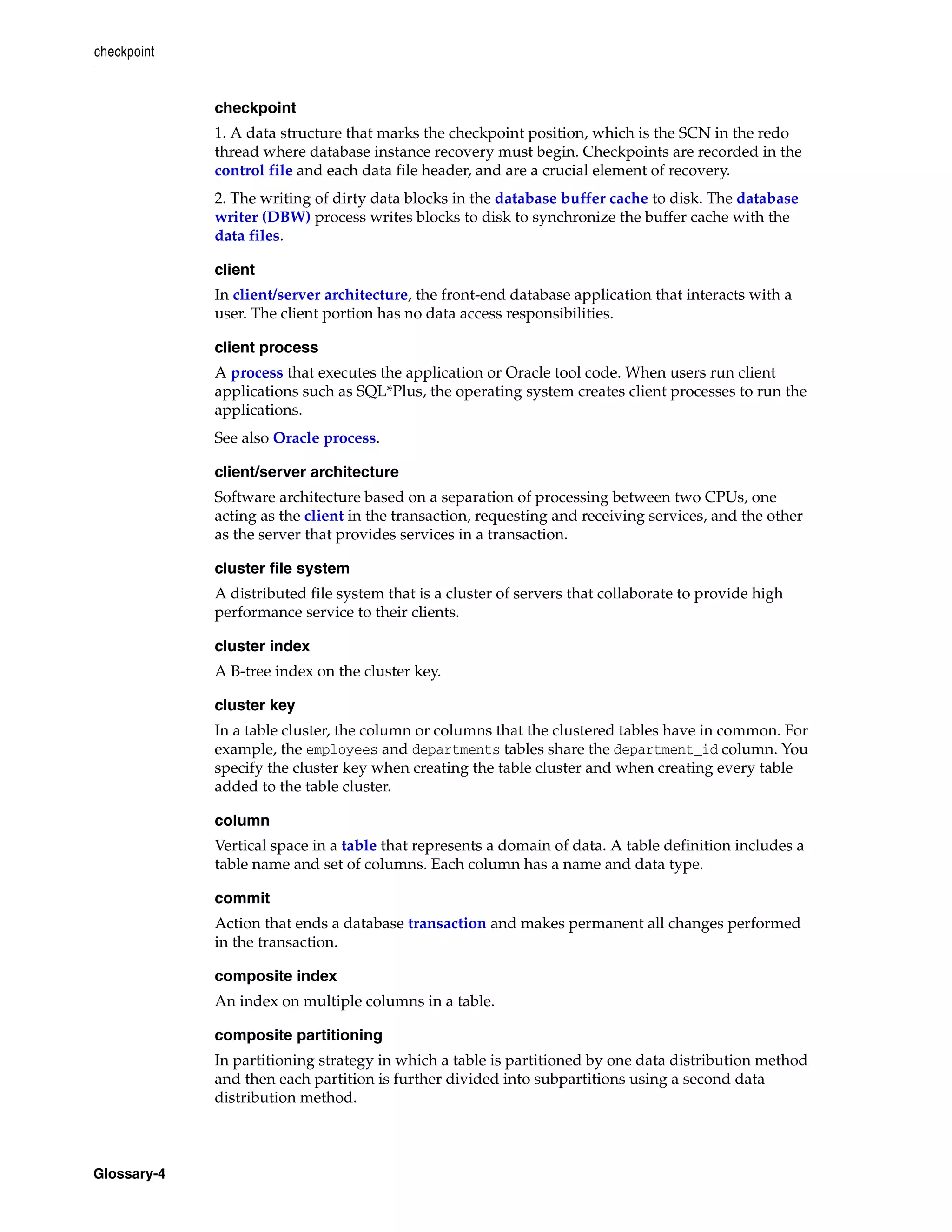 checkpoint Glossary-4 checkpoint 1. A data structure that marks the checkpoint position, which is the SCN in the redo thread where database instance recovery must begin. Checkpoints are recorded in the control file and each data file header, and are a crucial element of recovery. 2. The writing of dirty data blocks in the database buffer cache to disk. The database writer (DBW) process writes blocks to disk to synchronize the buffer cache with the data files. client In client/server architecture, the front-end database application that interacts with a user. The client portion has no data access responsibilities. client process A process that executes the application or Oracle tool code. When users run client applications such as SQL*Plus, the operating system creates client processes to run the applications. See also Oracle process. client/server architecture Software architecture based on a separation of processing between two CPUs, one acting as the client in the transaction, requesting and receiving services, and the other as the server that provides services in a transaction. cluster file system A distributed file system that is a cluster of servers that collaborate to provide high performance service to their clients. cluster index A B-tree index on the cluster key. cluster key In a table cluster, the column or columns that the clustered tables have in common. For example, the employees and departments tables share the department_id column. You specify the cluster key when creating the table cluster and when creating every table added to the table cluster. column Vertical space in a table that represents a domain of data. A table definition includes a table name and set of columns. Each column has a name and data type. commit Action that ends a database transaction and makes permanent all changes performed in the transaction. composite index An index on multiple columns in a table. composite partitioning In partitioning strategy in which a table is partitioned by one data distribution method and then each partition is further divided into subpartitions using a second data distribution method. 