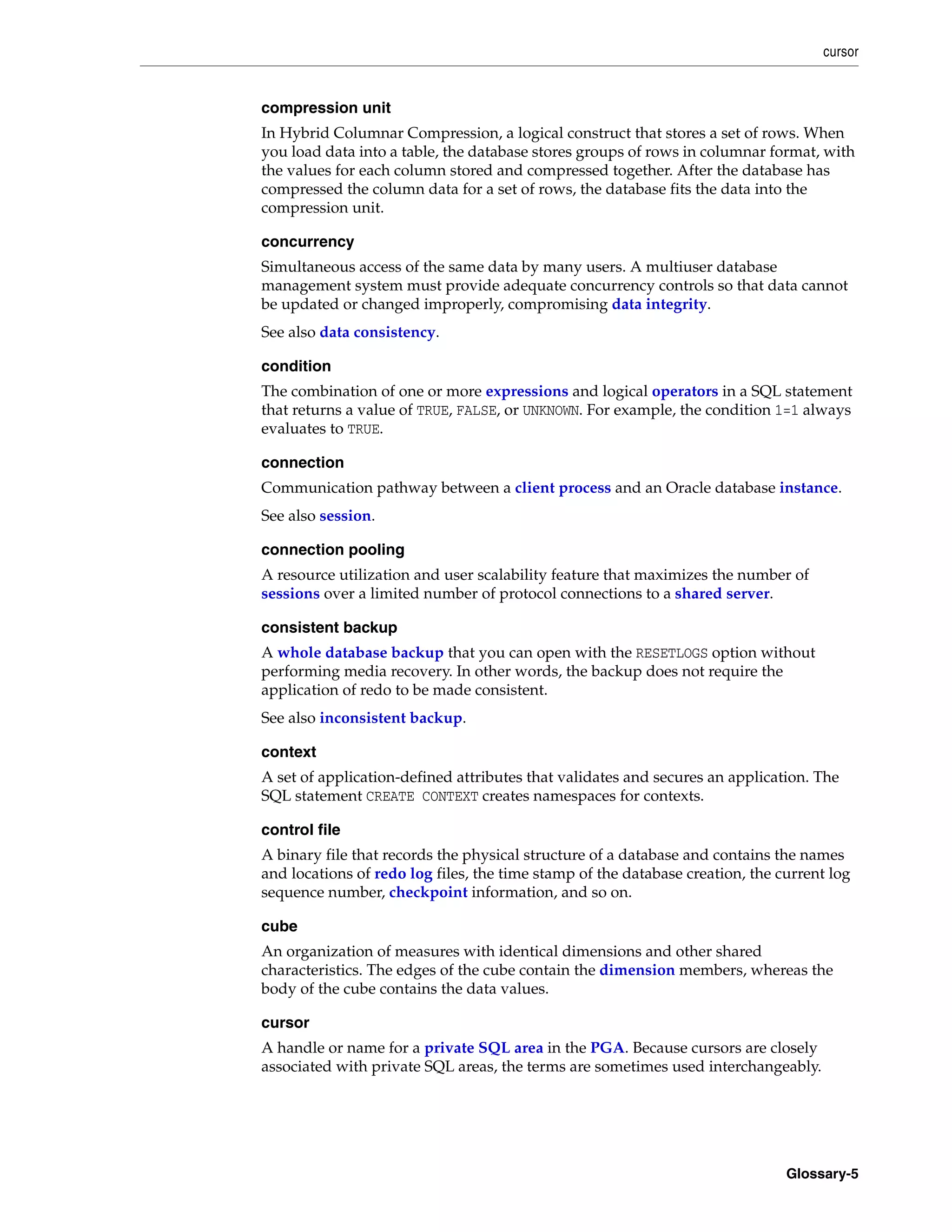 cursor Glossary-5 compression unit In Hybrid Columnar Compression, a logical construct that stores a set of rows. When you load data into a table, the database stores groups of rows in columnar format, with the values for each column stored and compressed together. After the database has compressed the column data for a set of rows, the database fits the data into the compression unit. concurrency Simultaneous access of the same data by many users. A multiuser database management system must provide adequate concurrency controls so that data cannot be updated or changed improperly, compromising data integrity. See also data consistency. condition The combination of one or more expressions and logical operators in a SQL statement that returns a value of TRUE, FALSE, or UNKNOWN. For example, the condition 1=1 always evaluates to TRUE. connection Communication pathway between a client process and an Oracle database instance. See also session. connection pooling A resource utilization and user scalability feature that maximizes the number of sessions over a limited number of protocol connections to a shared server. consistent backup A whole database backup that you can open with the RESETLOGS option without performing media recovery. In other words, the backup does not require the application of redo to be made consistent. See also inconsistent backup. context A set of application-defined attributes that validates and secures an application. The SQL statement CREATE CONTEXT creates namespaces for contexts. control file A binary file that records the physical structure of a database and contains the names and locations of redo log files, the time stamp of the database creation, the current log sequence number, checkpoint information, and so on. cube An organization of measures with identical dimensions and other shared characteristics. The edges of the cube contain the dimension members, whereas the body of the cube contains the data values. cursor A handle or name for a private SQL area in the PGA. Because cursors are closely associated with private SQL areas, the terms are sometimes used interchangeably. 