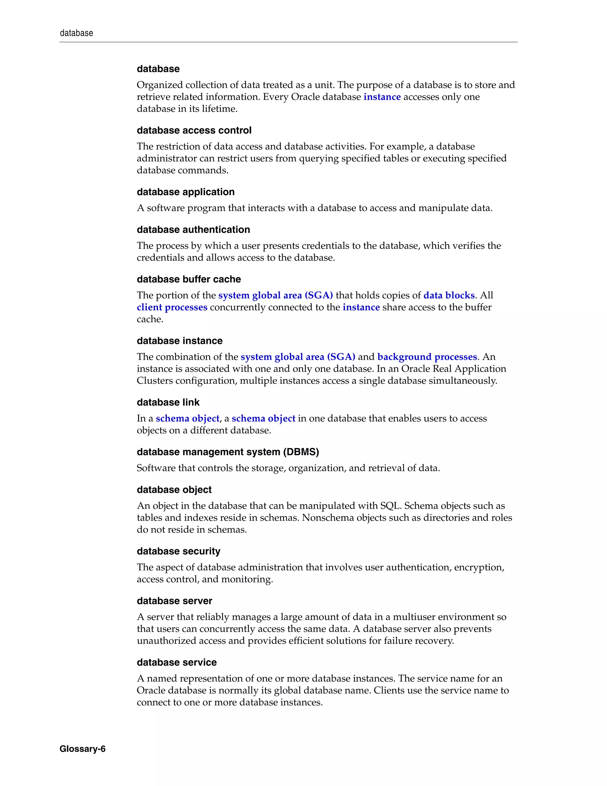 database Glossary-6 database Organized collection of data treated as a unit. The purpose of a database is to store and retrieve related information. Every Oracle database instance accesses only one database in its lifetime. database access control The restriction of data access and database activities. For example, a database administrator can restrict users from querying specified tables or executing specified database commands. database application A software program that interacts with a database to access and manipulate data. database authentication The process by which a user presents credentials to the database, which verifies the credentials and allows access to the database. database buffer cache The portion of the system global area (SGA) that holds copies of data blocks. All client processes concurrently connected to the instance share access to the buffer cache. database instance The combination of the system global area (SGA) and background processes. An instance is associated with one and only one database. In an Oracle Real Application Clusters configuration, multiple instances access a single database simultaneously. database link In a schema object, a schema object in one database that enables users to access objects on a different database. database management system (DBMS) Software that controls the storage, organization, and retrieval of data. database object An object in the database that can be manipulated with SQL. Schema objects such as tables and indexes reside in schemas. Nonschema objects such as directories and roles do not reside in schemas. database security The aspect of database administration that involves user authentication, encryption, access control, and monitoring. database server A server that reliably manages a large amount of data in a multiuser environment so that users can concurrently access the same data. A database server also prevents unauthorized access and provides efficient solutions for failure recovery. database service A named representation of one or more database instances. The service name for an Oracle database is normally its global database name. Clients use the service name to connect to one or more database instances. 