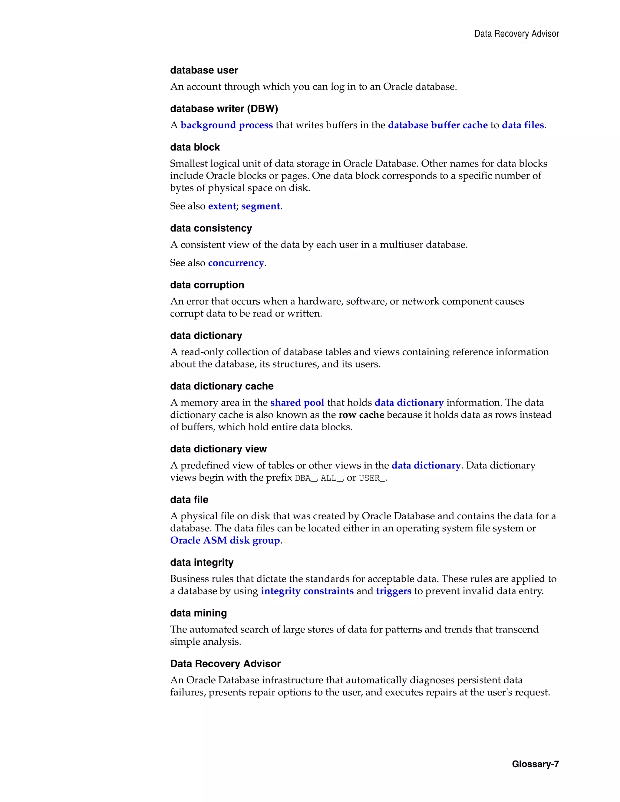 Data Recovery Advisor Glossary-7 database user An account through which you can log in to an Oracle database. database writer (DBW) A background process that writes buffers in the database buffer cache to data files. data block Smallest logical unit of data storage in Oracle Database. Other names for data blocks include Oracle blocks or pages. One data block corresponds to a specific number of bytes of physical space on disk. See also extent; segment. data consistency A consistent view of the data by each user in a multiuser database. See also concurrency. data corruption An error that occurs when a hardware, software, or network component causes corrupt data to be read or written. data dictionary A read-only collection of database tables and views containing reference information about the database, its structures, and its users. data dictionary cache A memory area in the shared pool that holds data dictionary information. The data dictionary cache is also known as the row cache because it holds data as rows instead of buffers, which hold entire data blocks. data dictionary view A predefined view of tables or other views in the data dictionary. Data dictionary views begin with the prefix DBA_, ALL_, or USER_. data file A physical file on disk that was created by Oracle Database and contains the data for a database. The data files can be located either in an operating system file system or Oracle ASM disk group. data integrity Business rules that dictate the standards for acceptable data. These rules are applied to a database by using integrity constraints and triggers to prevent invalid data entry. data mining The automated search of large stores of data for patterns and trends that transcend simple analysis. Data Recovery Advisor An Oracle Database infrastructure that automatically diagnoses persistent data failures, presents repair options to the user, and executes repairs at the user's request. 