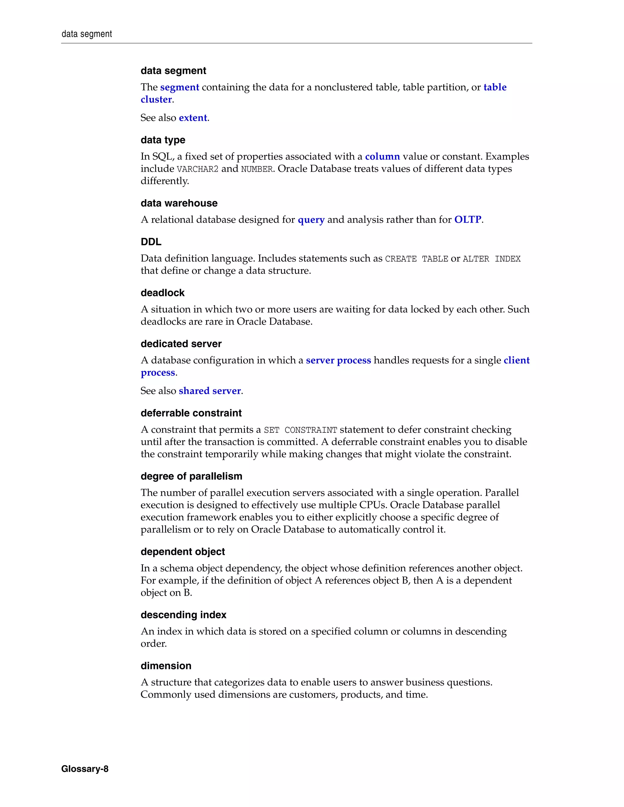 data segment Glossary-8 data segment The segment containing the data for a nonclustered table, table partition, or table cluster. See also extent. data type In SQL, a fixed set of properties associated with a column value or constant. Examples include VARCHAR2 and NUMBER. Oracle Database treats values of different data types differently. data warehouse A relational database designed for query and analysis rather than for OLTP. DDL Data definition language. Includes statements such as CREATE TABLE or ALTER INDEX that define or change a data structure. deadlock A situation in which two or more users are waiting for data locked by each other. Such deadlocks are rare in Oracle Database. dedicated server A database configuration in which a server process handles requests for a single client process. See also shared server. deferrable constraint A constraint that permits a SET CONSTRAINT statement to defer constraint checking until after the transaction is committed. A deferrable constraint enables you to disable the constraint temporarily while making changes that might violate the constraint. degree of parallelism The number of parallel execution servers associated with a single operation. Parallel execution is designed to effectively use multiple CPUs. Oracle Database parallel execution framework enables you to either explicitly choose a specific degree of parallelism or to rely on Oracle Database to automatically control it. dependent object In a schema object dependency, the object whose definition references another object. For example, if the definition of object A references object B, then A is a dependent object on B. descending index An index in which data is stored on a specified column or columns in descending order. dimension A structure that categorizes data to enable users to answer business questions. Commonly used dimensions are customers, products, and time. 