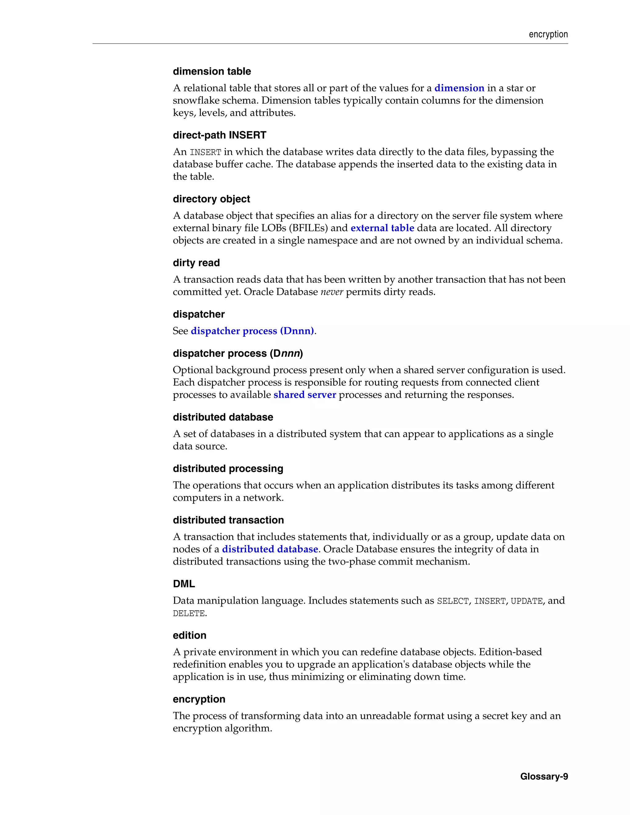 encryption Glossary-9 dimension table A relational table that stores all or part of the values for a dimension in a star or snowflake schema. Dimension tables typically contain columns for the dimension keys, levels, and attributes. direct-path INSERT An INSERT in which the database writes data directly to the data files, bypassing the database buffer cache. The database appends the inserted data to the existing data in the table. directory object A database object that specifies an alias for a directory on the server file system where external binary file LOBs (BFILEs) and external table data are located. All directory objects are created in a single namespace and are not owned by an individual schema. dirty read A transaction reads data that has been written by another transaction that has not been committed yet. Oracle Database never permits dirty reads. dispatcher See dispatcher process (Dnnn). dispatcher process (Dnnn) Optional background process present only when a shared server configuration is used. Each dispatcher process is responsible for routing requests from connected client processes to available shared server processes and returning the responses. distributed database A set of databases in a distributed system that can appear to applications as a single data source. distributed processing The operations that occurs when an application distributes its tasks among different computers in a network. distributed transaction A transaction that includes statements that, individually or as a group, update data on nodes of a distributed database. Oracle Database ensures the integrity of data in distributed transactions using the two-phase commit mechanism. DML Data manipulation language. Includes statements such as SELECT, INSERT, UPDATE, and DELETE. edition A private environment in which you can redefine database objects. Edition-based redefinition enables you to upgrade an application's database objects while the application is in use, thus minimizing or eliminating down time. encryption The process of transforming data into an unreadable format using a secret key and an encryption algorithm. 