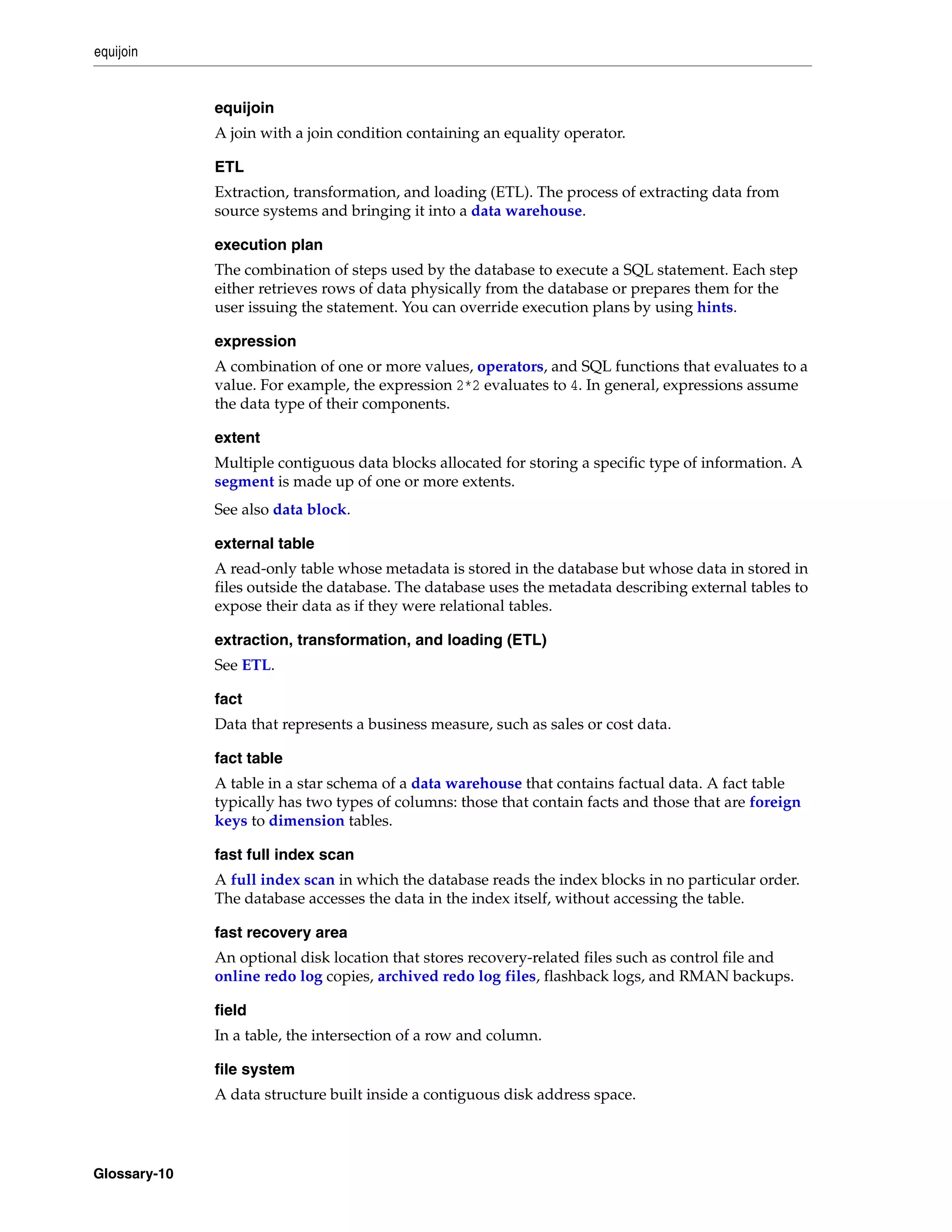 equijoin Glossary-10 equijoin A join with a join condition containing an equality operator. ETL Extraction, transformation, and loading (ETL). The process of extracting data from source systems and bringing it into a data warehouse. execution plan The combination of steps used by the database to execute a SQL statement. Each step either retrieves rows of data physically from the database or prepares them for the user issuing the statement. You can override execution plans by using hints. expression A combination of one or more values, operators, and SQL functions that evaluates to a value. For example, the expression 2*2 evaluates to 4. In general, expressions assume the data type of their components. extent Multiple contiguous data blocks allocated for storing a specific type of information. A segment is made up of one or more extents. See also data block. external table A read-only table whose metadata is stored in the database but whose data in stored in files outside the database. The database uses the metadata describing external tables to expose their data as if they were relational tables. extraction, transformation, and loading (ETL) See ETL. fact Data that represents a business measure, such as sales or cost data. fact table A table in a star schema of a data warehouse that contains factual data. A fact table typically has two types of columns: those that contain facts and those that are foreign keys to dimension tables. fast full index scan A full index scan in which the database reads the index blocks in no particular order. The database accesses the data in the index itself, without accessing the table. fast recovery area An optional disk location that stores recovery-related files such as control file and online redo log copies, archived redo log files, flashback logs, and RMAN backups. field In a table, the intersection of a row and column. file system A data structure built inside a contiguous disk address space. 