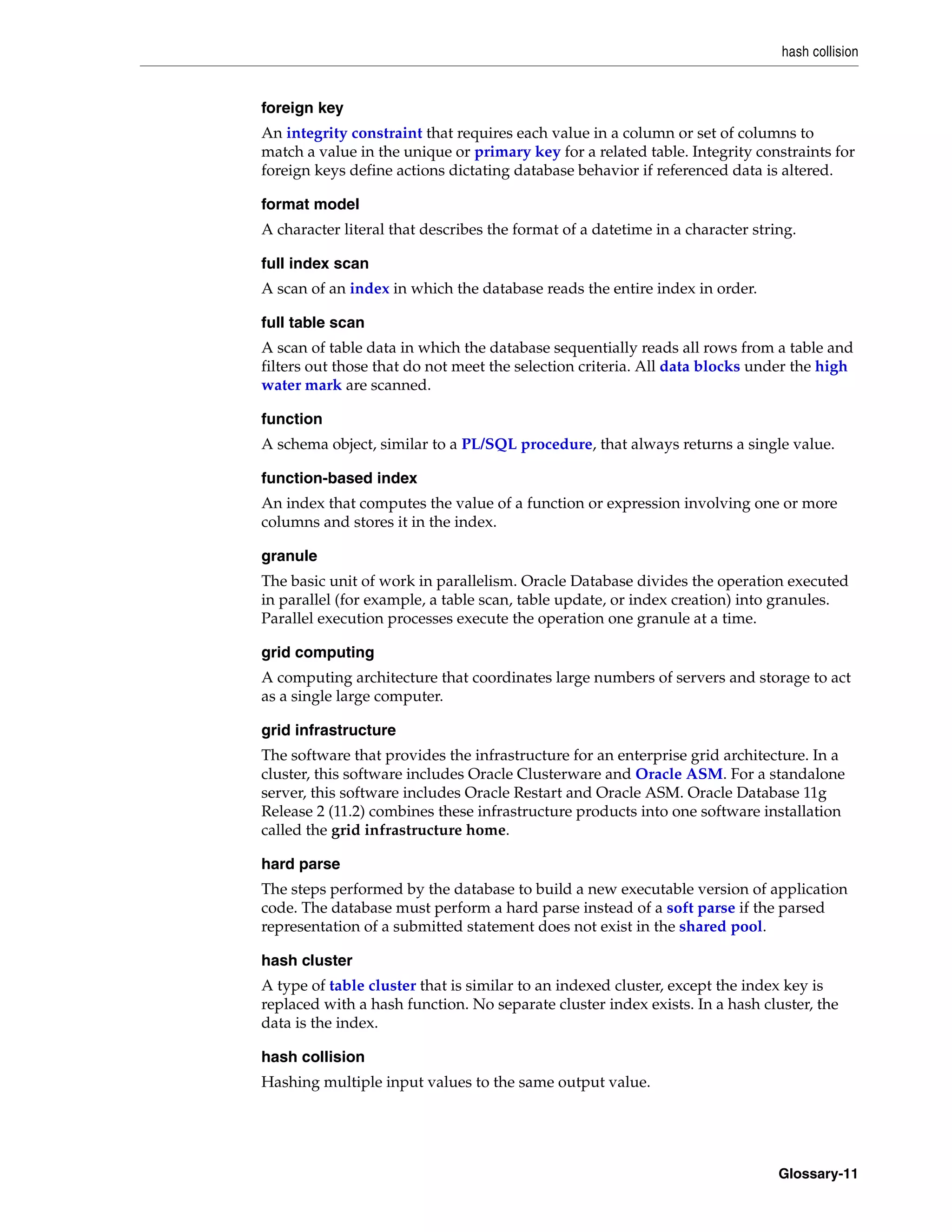 hash collision Glossary-11 foreign key An integrity constraint that requires each value in a column or set of columns to match a value in the unique or primary key for a related table. Integrity constraints for foreign keys define actions dictating database behavior if referenced data is altered. format model A character literal that describes the format of a datetime in a character string. full index scan A scan of an index in which the database reads the entire index in order. full table scan A scan of table data in which the database sequentially reads all rows from a table and filters out those that do not meet the selection criteria. All data blocks under the high water mark are scanned. function A schema object, similar to a PL/SQL procedure, that always returns a single value. function-based index An index that computes the value of a function or expression involving one or more columns and stores it in the index. granule The basic unit of work in parallelism. Oracle Database divides the operation executed in parallel (for example, a table scan, table update, or index creation) into granules. Parallel execution processes execute the operation one granule at a time. grid computing A computing architecture that coordinates large numbers of servers and storage to act as a single large computer. grid infrastructure The software that provides the infrastructure for an enterprise grid architecture. In a cluster, this software includes Oracle Clusterware and Oracle ASM. For a standalone server, this software includes Oracle Restart and Oracle ASM. Oracle Database 11g Release 2 (11.2) combines these infrastructure products into one software installation called the grid infrastructure home. hard parse The steps performed by the database to build a new executable version of application code. The database must perform a hard parse instead of a soft parse if the parsed representation of a submitted statement does not exist in the shared pool. hash cluster A type of table cluster that is similar to an indexed cluster, except the index key is replaced with a hash function. No separate cluster index exists. In a hash cluster, the data is the index. hash collision Hashing multiple input values to the same output value. 