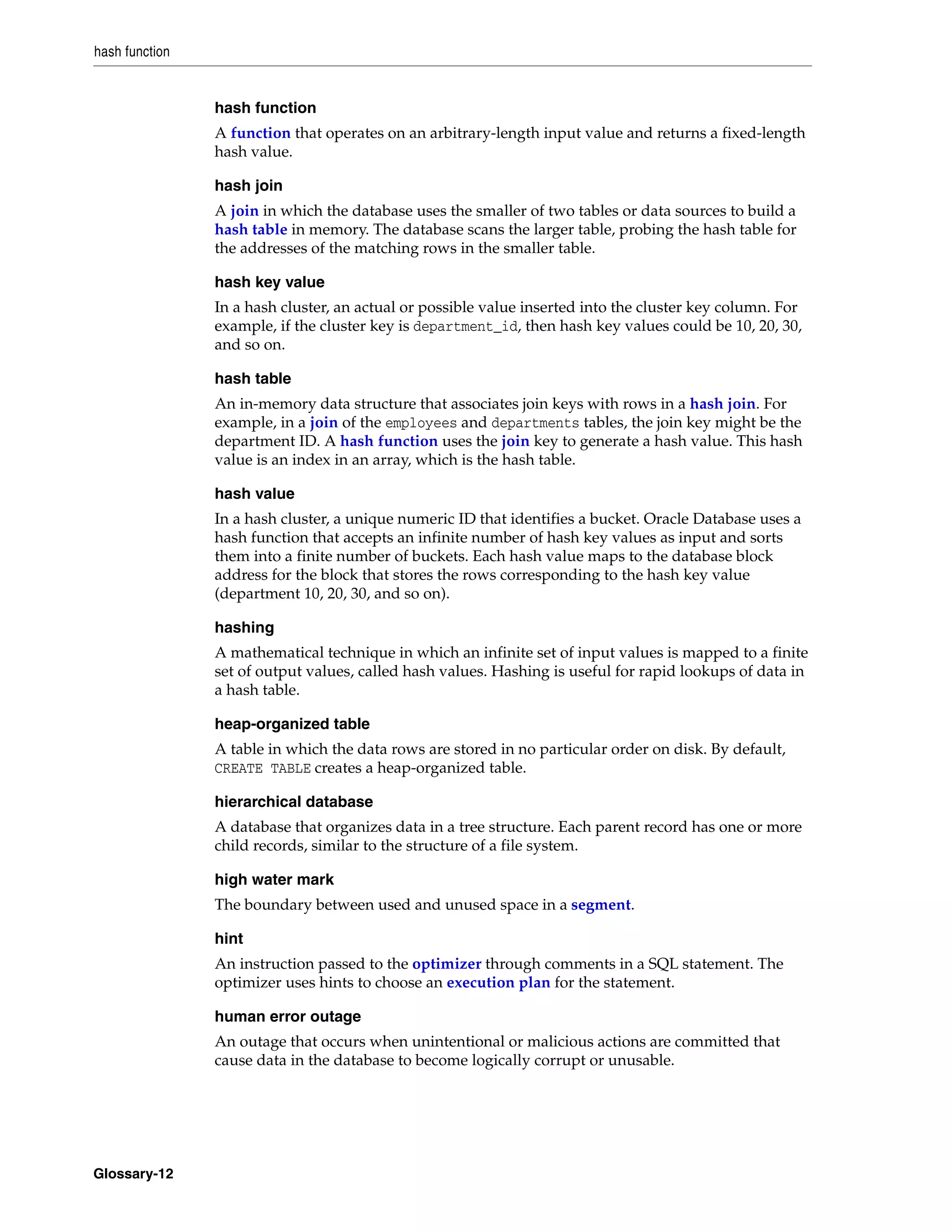 hash function Glossary-12 hash function A function that operates on an arbitrary-length input value and returns a fixed-length hash value. hash join A join in which the database uses the smaller of two tables or data sources to build a hash table in memory. The database scans the larger table, probing the hash table for the addresses of the matching rows in the smaller table. hash key value In a hash cluster, an actual or possible value inserted into the cluster key column. For example, if the cluster key is department_id, then hash key values could be 10, 20, 30, and so on. hash table An in-memory data structure that associates join keys with rows in a hash join. For example, in a join of the employees and departments tables, the join key might be the department ID. A hash function uses the join key to generate a hash value. This hash value is an index in an array, which is the hash table. hash value In a hash cluster, a unique numeric ID that identifies a bucket. Oracle Database uses a hash function that accepts an infinite number of hash key values as input and sorts them into a finite number of buckets. Each hash value maps to the database block address for the block that stores the rows corresponding to the hash key value (department 10, 20, 30, and so on). hashing A mathematical technique in which an infinite set of input values is mapped to a finite set of output values, called hash values. Hashing is useful for rapid lookups of data in a hash table. heap-organized table A table in which the data rows are stored in no particular order on disk. By default, CREATE TABLE creates a heap-organized table. hierarchical database A database that organizes data in a tree structure. Each parent record has one or more child records, similar to the structure of a file system. high water mark The boundary between used and unused space in a segment. hint An instruction passed to the optimizer through comments in a SQL statement. The optimizer uses hints to choose an execution plan for the statement. human error outage An outage that occurs when unintentional or malicious actions are committed that cause data in the database to become logically corrupt or unusable. 