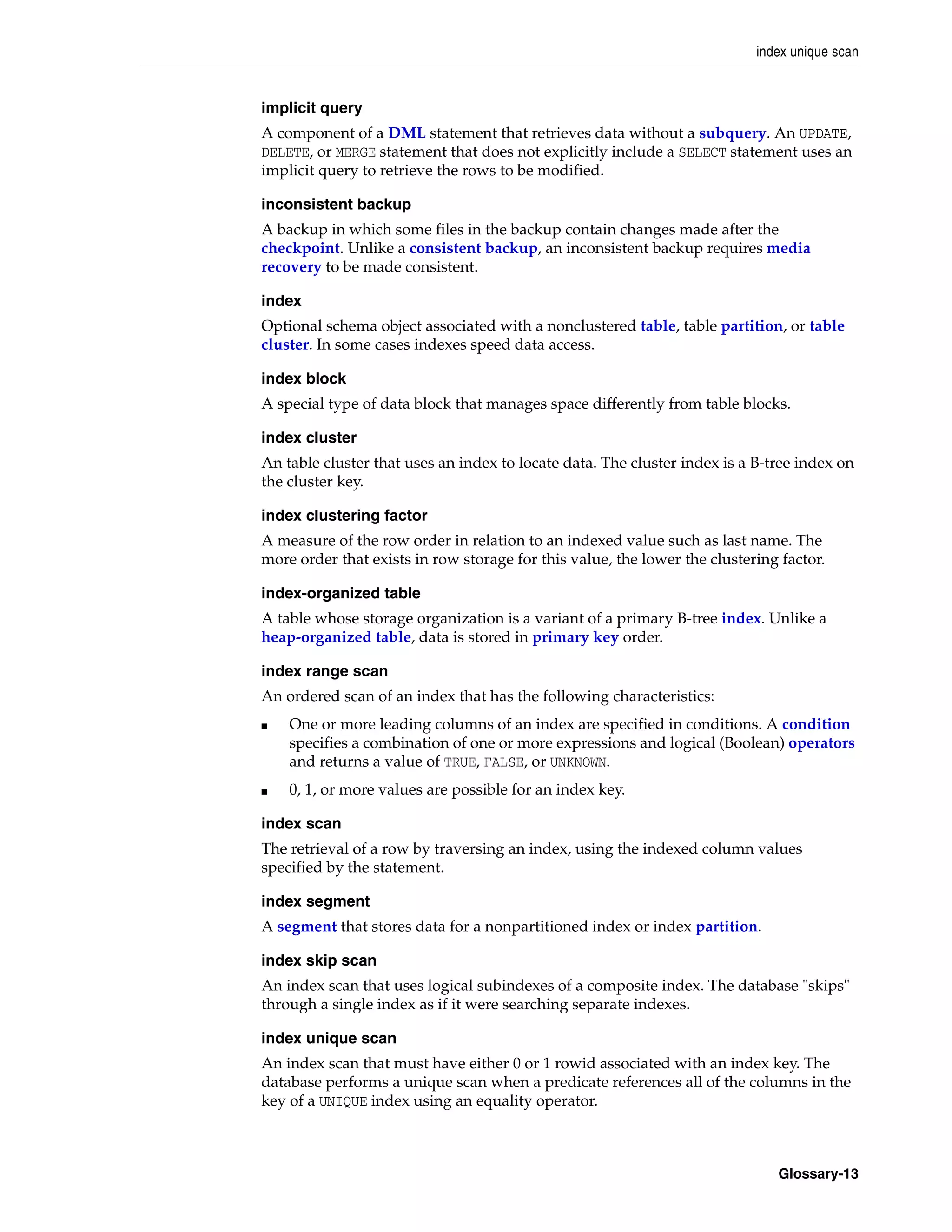 index unique scan Glossary-13 implicit query A component of a DML statement that retrieves data without a subquery. An UPDATE, DELETE, or MERGE statement that does not explicitly include a SELECT statement uses an implicit query to retrieve the rows to be modified. inconsistent backup A backup in which some files in the backup contain changes made after the checkpoint. Unlike a consistent backup, an inconsistent backup requires media recovery to be made consistent. index Optional schema object associated with a nonclustered table, table partition, or table cluster. In some cases indexes speed data access. index block A special type of data block that manages space differently from table blocks. index cluster An table cluster that uses an index to locate data. The cluster index is a B-tree index on the cluster key. index clustering factor A measure of the row order in relation to an indexed value such as last name. The more order that exists in row storage for this value, the lower the clustering factor. index-organized table A table whose storage organization is a variant of a primary B-tree index. Unlike a heap-organized table, data is stored in primary key order. index range scan An ordered scan of an index that has the following characteristics: ■ One or more leading columns of an index are specified in conditions. A condition specifies a combination of one or more expressions and logical (Boolean) operators and returns a value of TRUE, FALSE, or UNKNOWN. ■ 0, 1, or more values are possible for an index key. index scan The retrieval of a row by traversing an index, using the indexed column values specified by the statement. index segment A segment that stores data for a nonpartitioned index or index partition. index skip scan An index scan that uses logical subindexes of a composite index. The database "skips" through a single index as if it were searching separate indexes. index unique scan An index scan that must have either 0 or 1 rowid associated with an index key. The database performs a unique scan when a predicate references all of the columns in the key of a UNIQUE index using an equality operator. 